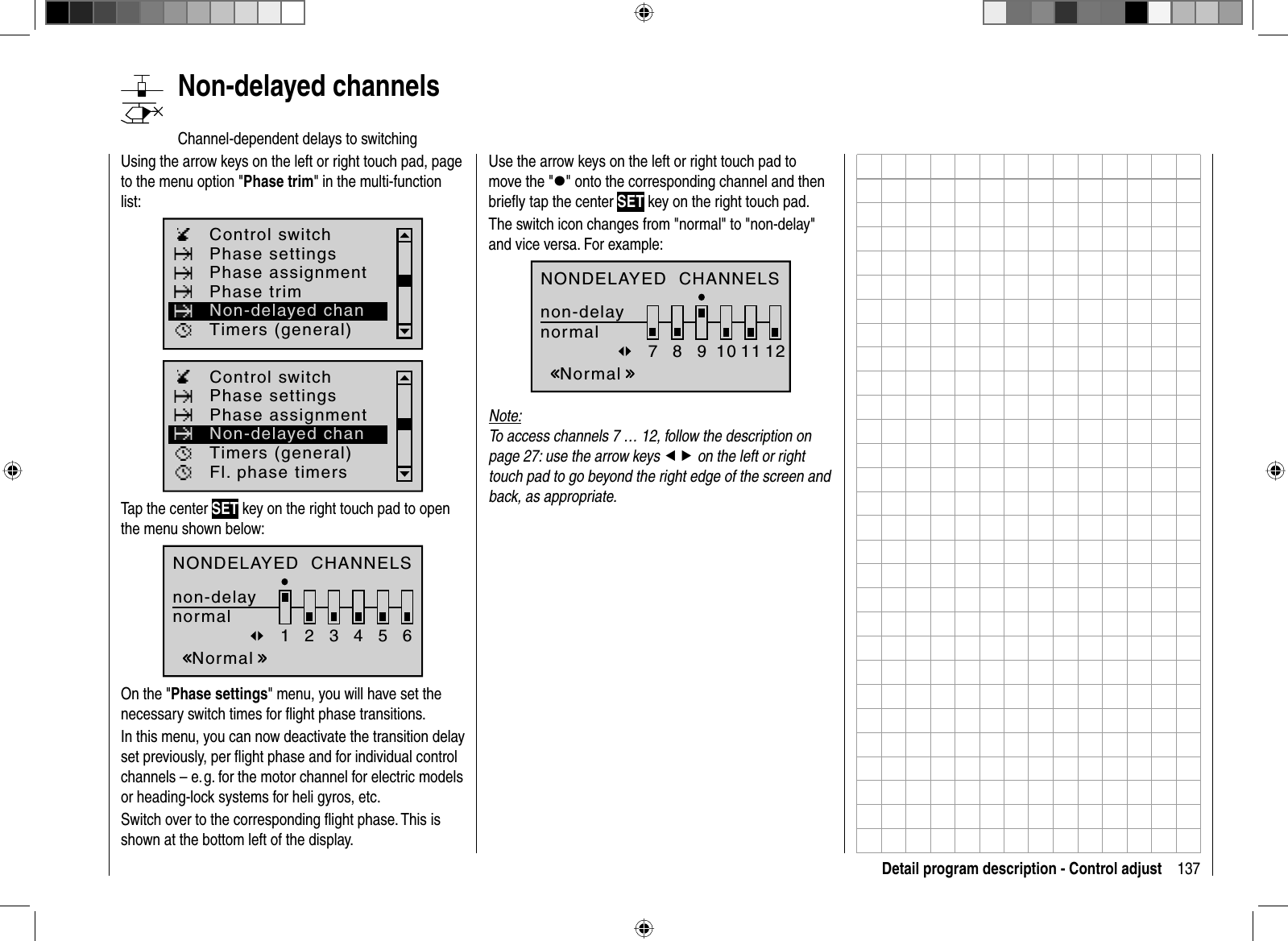 137Detail program description - Control adjust   Non-delayed  channelsChannel-dependent delays to switchingUsing the arrow keys on the left or right touch pad, page to the menu option &quot;Phase trim&quot; in the multi-function list: Phase settingsPhase trimControl switchTimers (general)Phase assignmentNon-delayed chanPhase settingsControl switchTimers (general)Fl. phase timersPhase assignmentNon-delayed chanTap the center SET key on the right touch pad to open the menu shown below:NONDELAYED  CHANNELSnon-delaynormalNormal123456On the &quot;Phase settings&quot; menu, you will have set the necessary switch times for ﬂ ight phase transitions.In this menu, you can now deactivate the transition delay set previously, per ﬂ ight phase and for individual control channels – e. g. for the motor channel for electric models or heading-lock systems for heli gyros, etc.Switch over to the corresponding ﬂ ight phase. This is shown at the bottom left of the display.Use the arrow keys on the left or right touch pad to move the &quot;z&quot; onto the corresponding channel and then brieﬂ y tap the center SET key on the right touch pad.The switch icon changes from &quot;normal&quot; to &quot;non-delay&quot; and vice versa. For example:NONDELAYED  CHANNELSnon-delaynormalNormal78910 11 12Note:To access channels 7 … 12, follow the description on page 27: use the arrow keys ef on the left or right touch pad to go beyond the right edge of the screen and back, as appropriate. 