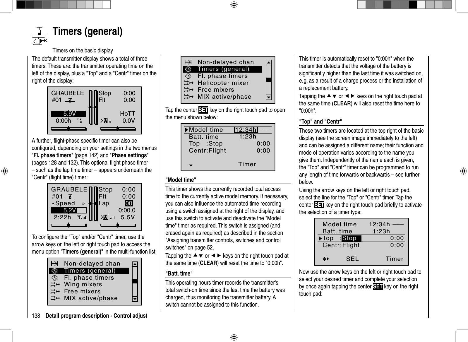 138 Detail program description - Control adjust   Timers  (general)Timers on the basic displayThe default transmitter display shows a total of three timers. These are: the transmitter operating time on the left of the display, plus a &quot;Top&quot; and a &quot;Centr&quot; timer on the right of the display:GRAUBELE#010:00hStopFltK780:000:000.0V5.9VMHoTTA further, ﬂ ight-phase speciﬁ c timer can also be conﬁ gured, depending on your settings in the two menus &quot;Fl. phase timers&quot; (page 142) and &quot;Phase settings&quot;(pages 128 and 132). This optional ﬂ ight phase timer – such as the lap time timer – appears underneath the &quot;Centr&quot; (ﬂ ight time) timer:GRAUBELE#012:22hStopFlt«Speed   »K780:000:005.5V5.2V 0:00.0MLap 00To conﬁ gure the &quot;Top&quot; and/or &quot;Centr&quot; timer, use the arrow keys on the left or right touch pad to access the menu option &quot;Timers (general)&quot; in the multi-function list: Non-delayed chanTimers (general)Fl. phase timersWing mixersFree mixersMIX active/phaseNon-delayed chanTimers (general)Fl. phase timersHelicopter mixerFree mixersMIX active/phaseTap the center SET key on the right touch pad to open the menu shown below:Model timeBatt. timeTop   :Centr:StopFlightTimer–––12:34h1:23h0:000:00&quot;  Model  time&quot;This timer shows the currently recorded total access time to the currently active model memory. If necessary,you can also inﬂuence the automated time recording using a switch assigned at the right of the display, and use this switch to activate and deactivate the &quot;Model time&quot; timer as required. This switch is assigned (and erased again as required) as described in the section &quot;Assigning transmitter controls, switches and control switches&quot; on page 52.Tapping the cd or ef keys on the right touch pad at the same time (CLEAR) will reset the time to &quot;0:00h&quot;.&quot;  Batt.  time&quot;This operating hours timer records the transmitter&apos;s total switch-on time since the last time the battery was charged, thus monitoring the transmitter battery. A switch cannot be assigned to this function.This timer is automatically reset to &quot;0:00h&quot; when the transmitter detects that the voltage of the battery is signiﬁ cantly higher than the last time it was switched on, e. g. as a result of a charge process or the installation of a replacement battery.Tapping the cd or ef keys on the right touch pad at the same time (CLEAR) will also reset the time here to &quot;0:00h&quot;.  &quot;Top&quot;  and  &quot;Centr&quot;These two timers are located at the top right of the basic display (see the screen image immediately to the left) and can be assigned a different name; their function and mode of operation varies according to the name you give them. Independently of the name each is given, the &quot;Top&quot; and &quot;Centr&quot; timer can be programmed to run any length of time forwards or backwards – see further below.Using the arrow keys on the left or right touch pad, select the line for the &quot;Top&quot; or &quot;Centr&quot; timer. Tap the center SET key on the right touch pad brieﬂ y to activate the selection of a timer type:Timer–––12:34h1:23h0:000:00StopSELModel timeBatt. timeTop   :Centr:FlightNow use the arrow keys on the left or right touch pad to select your desired timer and complete your selection by once again tapping the center SET key on the right touch pad: