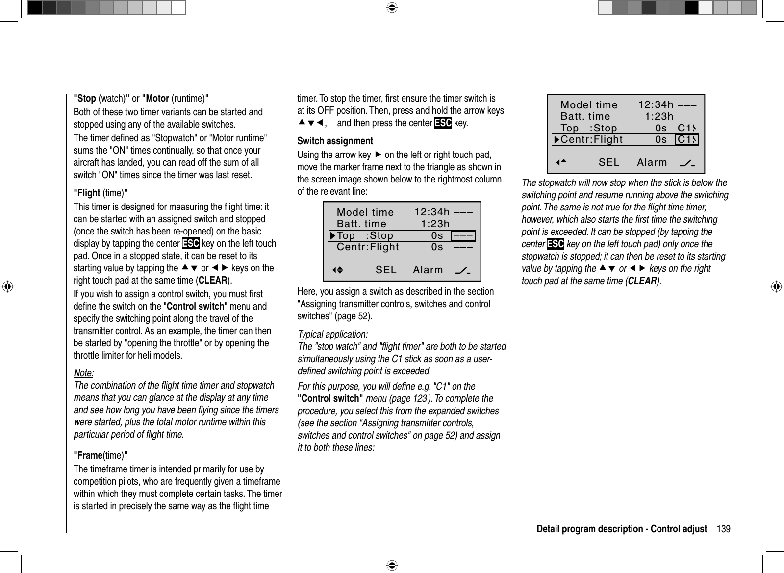 139Detail program description - Control adjust  &quot;Stop  (watch)&quot;or &quot;Motor (runtime)&quot;Both of these two timer variants can be started and stopped using any of the available switches.The timer deﬁ ned as &quot;Stopwatch&quot; or &quot;Motor runtime&quot; sums the &quot;ON&quot; times continually, so that once your aircraft has landed, you can read off the sum of all switch &quot;ON&quot; times since the timer was last reset.  &quot;Flight  (time)&quot;This timer is designed for measuring the ﬂ ight time: it can be started with an assigned switch and stopped (once the switch has been re-opened) on the basic display by tapping the center ESC key on the left touch pad. Once in a stopped state, it can be reset to its starting value by tapping the cd or ef keys on the right touch pad at the same time (CLEAR). If you wish to assign a control switch, you must ﬁ rst deﬁ ne the switch on the &quot;Control switch&quot; menu and specify the switching point along the travel of the transmitter control. As an example, the timer can then be started by &quot;opening the throttle&quot; or by opening the throttle limiter for heli models.Note:The combination of the ﬂ ight time timer and stopwatch means that you can glance at the display at any time and see how long you have been ﬂ ying since the timers were started, plus the total motor runtime within this particular period of ﬂ ight time.  &quot;Frame(time)&quot;The timeframe timer is intended primarily for use by competition pilots, who are frequently given a timeframe within which they must complete certain tasks. The timer is started in precisely the same way as the ﬂ ight time timer. To stop the timer, ﬁ rst ensure the timer switch is at its OFF position. Then, press and hold the arrow keys cde,and then press the center ESC key.Switch assignmentUsing the arrow key f on the left or right touch pad, move the marker frame next to the triangle as shown in the screen image shown below to the rightmost column of the relevant line:Alarm–––12:34h1:23h0s0s––––––SELModel timeBatt. timeTop   :Centr:StopFlightHere, you assign a switch as described in the section &quot;Assigning transmitter controls, switches and control switches&quot; (page 52).Typical application:The &quot;stop watch&quot; and &quot;ﬂ ight timer&quot; are both to be started simultaneously using the C1 stick as soon as a user-deﬁ ned switching point is exceeded.For this purpose, you will deﬁ ne e.g. &quot;C1&quot; on the&quot;Control switch&quot; menu (page 123 ). To complete the procedure, you select this from the expanded switches (see the section &quot;Assigning transmitter controls, switches and control switches&quot; on page 52) and assign it to both these lines:Alarm–––12:34h1:23h0s0sC1SELC1Model timeBatt. timeTop   :Centr:StopFlightThe stopwatch will now stop when the stick is below the switching point and resume running above the switching point. The same is not true for the ﬂ ight time timer, however, which also starts the ﬁ rst time the switching point is exceeded. It can be stopped (by tapping the center ESC key on the left touch pad) only once the stopwatch is stopped; it can then be reset to its starting value by tapping the cd or ef keys on the right touch pad at the same time (CLEAR).