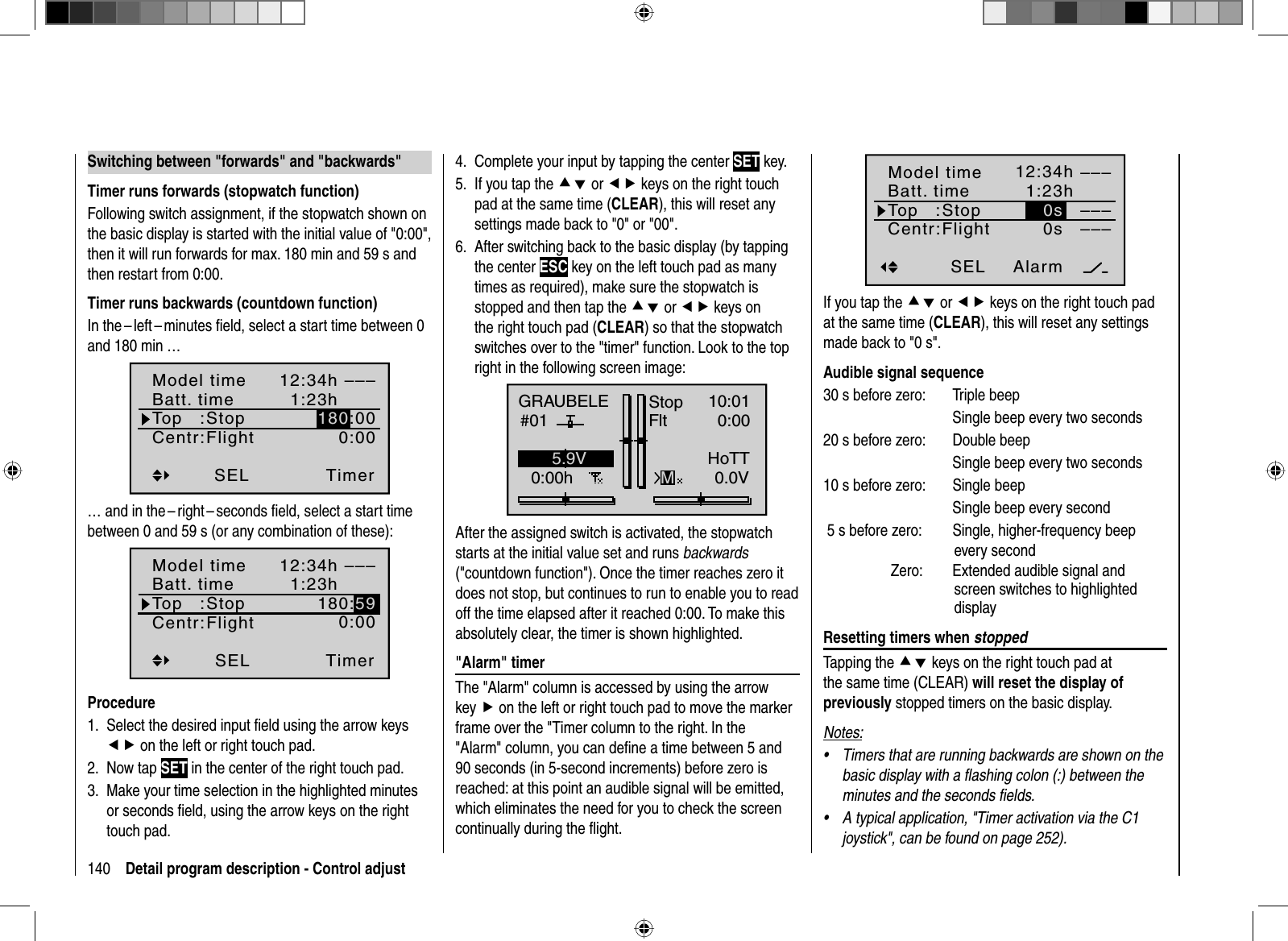 140 Detail program description - Control adjust  Switching between &quot;forwards&quot; and &quot;backwards&quot;Timer runs forwards (stopwatch function)Following switch assignment, if the stopwatch shown on the basic display is started with the initial value of &quot;0:00&quot;, then it will run forwards for max. 180 min and 59 s and then restart from 0:00. Timer runs backwards (countdown function)In the – left – minutes ﬁ eld, select a start time between 0 and 180 min …Timer–––12:34h1:23h0:00180:00SELModel timeBatt. timeTop   :Centr:StopFlight… and in the – right – seconds ﬁ eld, select a start time between 0 and 59 s (or any combination of these):Timer–––12:34h1:23h180:590:00SELModel timeBatt. timeTop   :Centr:StopFlightProcedureSelect the desired input ﬁ eld using the arrow keys 1. ef on the left or right touch pad.Now tap 2.  SET in the center of the right touch pad.Make your time selection in the highlighted minutes3.or seconds ﬁeld, using the arrow keys on the righttouch pad.Complete your input by tapping the center 4.  SET key.If you tap the 5.  cd or ef keys on the right touch pad at the same time (CLEAR), this will reset any settings made back to &quot;0&quot; or &quot;00&quot;.After switching back to the basic display (by tapping 6.the center ESC key on the left touch pad as many times as required), make sure the stopwatch is stopped and then tap the cd or ef keys on the right touch pad (CLEAR) so that the stopwatch switches over to the &quot;timer&quot; function. Look to the top right in the following screen image:GRAUBELE#010:00hStopFltK7810:010:000.0V5.9VMHoTTAfter the assigned switch is activated, the stopwatch starts at the initial value set and runs backwards(&quot;countdown function&quot;). Once the timer reaches zero it does not stop, but continues to run to enable you to read off the time elapsed after it reached 0:00. To make this absolutely clear, the timer is shown highlighted.  &quot;Alarm&quot;  timerThe &quot;Alarm&quot; column is accessed by using the arrow key f on the left or right touch pad to move the marker frame over the &quot;Timer column to the right. In the &quot;Alarm&quot; column, you can deﬁ ne a time between 5 and 90 seconds (in 5-second increments) before zero is reached: at this point an audible signal will be emitted, which eliminates the need for you to check the screen continually during the ﬂ ight.Alarm–––12:34h1:23h0s––––––SEL0sModel timeBatt. timeTop   :Centr:StopFlightIf you tap the cd or ef keys on the right touch pad at the same time (CLEAR), this will reset any settings made back to &quot;0 s&quot;.Audible signal sequence30 s before zero:  Triple beepSingle beep every two seconds 20 s before zero:  Double beepSingle beep every two seconds 10 s before zero:  Single beepSingle beep every second 5 s before zero:  Single, higher-frequency beep every second  Zero:  Extended audible signal and screen switches to highlighted display  Resetting  timers  when  stoppedTapping the cd keys on the right touch pad at the same time (CLEAR) will reset the display of previously stopped timers on the basic display.Notes:Timers that are running backwards are shown on the •basic display with a ﬂ ashing colon (:) between the minutes and the seconds ﬁ elds.A typical application, &quot;Timer activation via the C1 •joystick&quot;, can be found on page 252).