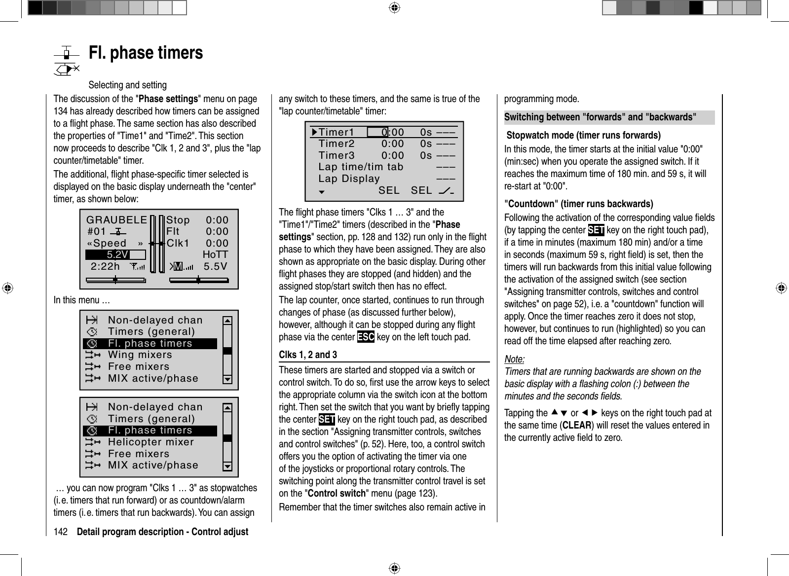 142 Detail program description - Control adjust   Fl.  phase  timersSelecting and settingThe discussion of the &quot;Phase settings&quot; menu on page 134 has already described how timers can be assigned to a ﬂ ight phase. The same section has also described the properties of &quot;Time1&quot; and &quot;Time2&quot;. This section now proceeds to describe &quot;Clk 1, 2 and 3&quot;, plus the &quot;lap counter/timetable&quot; timer.The additional, ﬂ ight phase-speciﬁ c timer selected is displayed on the basic display underneath the &quot;center&quot; timer, as shown below:GRAUBELE#012:22hStopFlt«Speed   »K780:000:005.5V5.2V HoTTMClk1 0:00In this menu … Non-delayed chanTimers (general)Wing mixersFree mixersMIX active/phaseFl. phase timersNon-delayed chanTimers (general)Helicopter mixerFree mixersMIX active/phaseFl. phase timers … you can now program &quot;Clks 1 … 3&quot; as stopwatches (i. e. timers that run forward) or as countdown/alarm timers (i. e. timers that run backwards). You can assign any switch to these timers, and the same is true of the &quot;lap counter/timetable&quot; timer:Timer1Timer2Timer3Lap time/tim tabSEL–––0:000:000:00Lap Display0s0s0s––––––––––––SELThe ﬂ ight phase timers &quot;Clks 1 … 3&quot; and the &quot;Time1&quot;/&quot;Time2&quot; timers (described in the &quot;Phasesettings&quot; section, pp. 128 and 132) run only in the ﬂ ight phase to which they have been assigned. They are also shown as appropriate on the basic display. During other ﬂ ight phases they are stopped (and hidden) and the assigned stop/start switch then has no effect.The lap counter, once started, continues to run through changes of phase (as discussed further below), however, although it can be stopped during any ﬂ ight phase via the center ESC key on the left touch pad.  Clks 1, 2 and 3These timers are started and stopped via a switch or control switch. To do so, ﬁ rst use the arrow keys to select the appropriate column via the switch icon at the bottom right. Then set the switch that you want by brieﬂ y tapping the center SET key on the right touch pad, as described in the section &quot;Assigning transmitter controls, switches and control switches&quot; (p. 52). Here, too, a control switch offers you the option of activating the timer via one of the joysticks or proportional rotary controls. The switching point along the transmitter control travel is set on the &quot;Control switch&quot; menu (page 123).Remember that the timer switches also remain active in programming mode. Switching between &quot;forwards&quot; and &quot;backwards&quot;   Stopwatch mode (timer runs forwards) In this mode, the timer starts at the initial value &quot;0:00&quot; (min:sec) when you operate the assigned switch. If it reaches the maximum time of 180 min. and 59 s, it will re-start at &quot;0:00&quot;.  &quot;Countdown&quot; (timer runs backwards)Following the activation of the corresponding value ﬁ elds (by tapping the center SET key on the right touch pad), if a time in minutes (maximum 180 min) and/or a time in seconds (maximum 59 s, right ﬁ eld) is set, then the timers will run backwards from this initial value following the activation of the assigned switch (see section &quot;Assigning transmitter controls, switches and control switches&quot; on page 52), i.e. a &quot;countdown&quot; function will apply. Once the timer reaches zero it does not stop, however, but continues to run (highlighted) so you can read off the time elapsed after reaching zero.Note:Timers that are running backwards are shown on the basic display with a ﬂ ashing colon (:) between the minutes and the seconds ﬁ elds.Tapping the cd or ef keys on the right touch pad at the same time (CLEAR) will reset the values entered in the currently active ﬁ eld to zero.