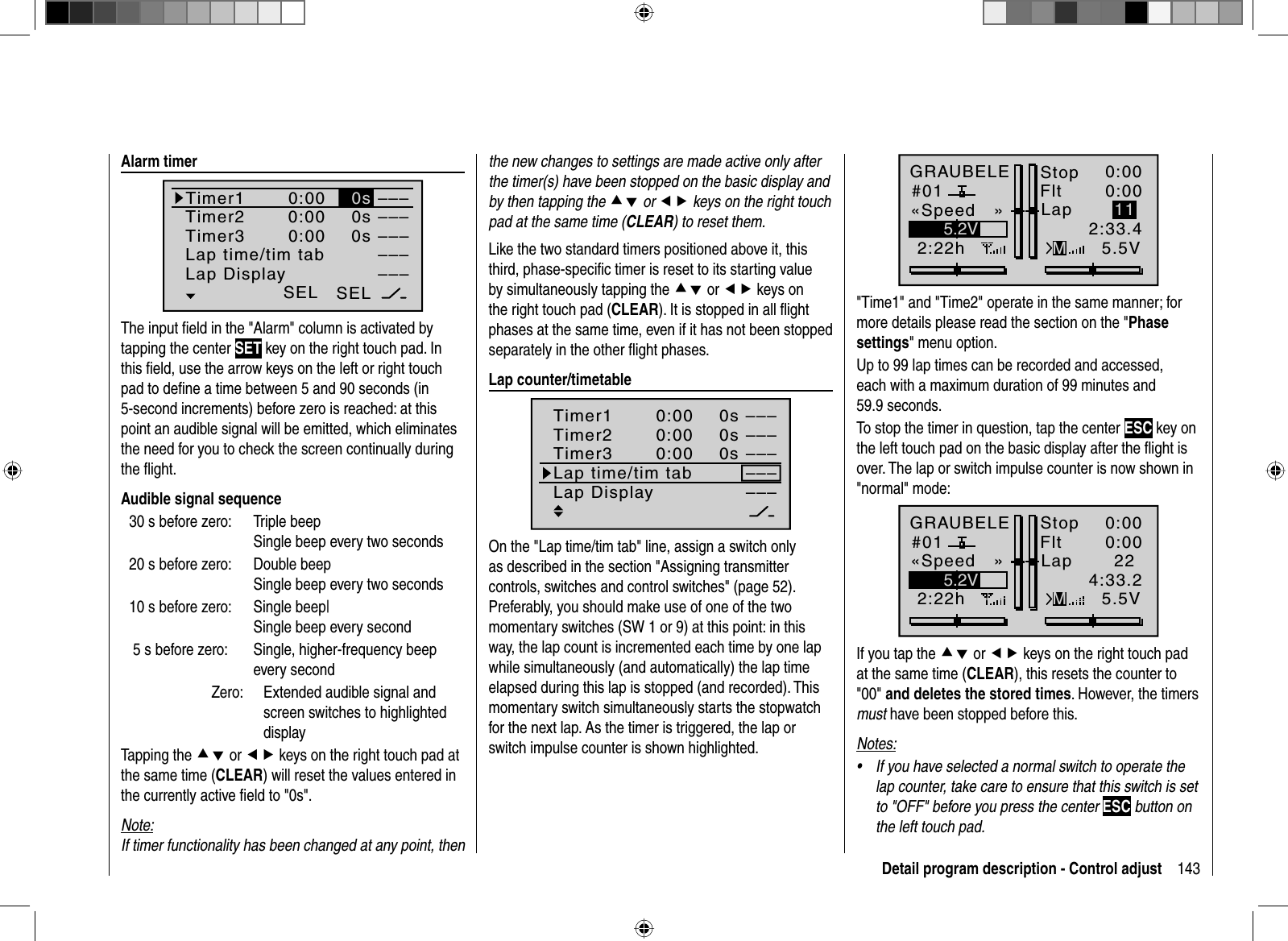 143Detail program description - Control adjust  Alarm  timerSEL–––0:000:000:000s0s––––––––––––SEL0sTimer1Timer2Timer3Lap time/tim tabLap DisplayThe input ﬁ eld in the &quot;Alarm&quot; column is activated by tapping the center SET key on the right touch pad. In this ﬁ eld, use the arrow keys on the left or right touch pad to deﬁ ne a time between 5 and 90 seconds (in 5-second increments) before zero is reached: at this point an audible signal will be emitted, which eliminates the need for you to check the screen continually during the ﬂ ight. Audible signal sequence30 s before zero:   Triple beepSingle beep every two seconds 20 s before zero:   Double beepSingle beep every two seconds 10 s before zero:   Single beep|Single beep every second 5 s before zero:   Single, higher-frequency beep every second  Zero:     Extended audible signal and screen switches to highlighted displayTapping the cd or ef keys on the right touch pad at the same time (CLEAR) will reset the values entered in the currently active ﬁ eld to &quot;0s&quot;.Note:If timer functionality has been changed at any point, then the new changes to settings are made active only after the timer(s) have been stopped on the basic display and by then tapping the cd or ef keys on the right touch pad at the same time (CLEAR) to reset them.Like the two standard timers positioned above it, this third, phase-speciﬁ c timer is reset to its starting value by simultaneously tapping the cd or ef keys on the right touch pad (CLEAR). It is stopped in all ﬂ ight phases at the same time, even if it has not been stopped separately in the other ﬂ ight phases.  Lap  counter/timetableSEL–––0:000:000:000s0s––––––––––––SEL0sTimer1Timer2Timer3Lap time/tim tabLap DisplayOn the &quot;Lap time/tim tab&quot; line, assign a switch only as described in the section &quot;Assigning transmitter controls, switches and control switches&quot; (page 52). Preferably, you should make use of one of the two momentary switches (SW 1 or 9) at this point: in this way, the lap count is incremented each time by one lap while simultaneously (and automatically) the lap time elapsed during this lap is stopped (and recorded). This momentary switch simultaneously starts the stopwatch for the next lap. As the timer is triggered, the lap or switch impulse counter is shown highlighted.GRAUBELE#012:22hStopFlt«Speed   »K780:000:005.5V5.2V 0:00.0MLap2:33.411&quot;Time1&quot; and &quot;Time2&quot; operate in the same manner; for more details please read the section on the &quot;Phasesettings&quot; menu option.Up to 99 lap times can be recorded and accessed, each with a maximum duration of 99 minutes and 59.9 seconds.To stop the timer in question, tap the center ESC key on the left touch pad on the basic display after the ﬂight is over. The lap or switch impulse counter is now shown in &quot;normal&quot; mode:GRAUBELE#012:22hStopFlt«Speed   »K780:000:005.5V5.2V 0:00.0MLap4:33.222If you tap the cd or ef keys on the right touch pad at the same time (CLEAR), this resets the counter to &quot;00&quot; and deletes the stored times. However, the timers must have been stopped before this.Notes:If you have selected a normal switch to operate the •lap counter, take care to ensure that this switch is set to &quot;OFF&quot; before you press the center ESC button on the left touch pad.