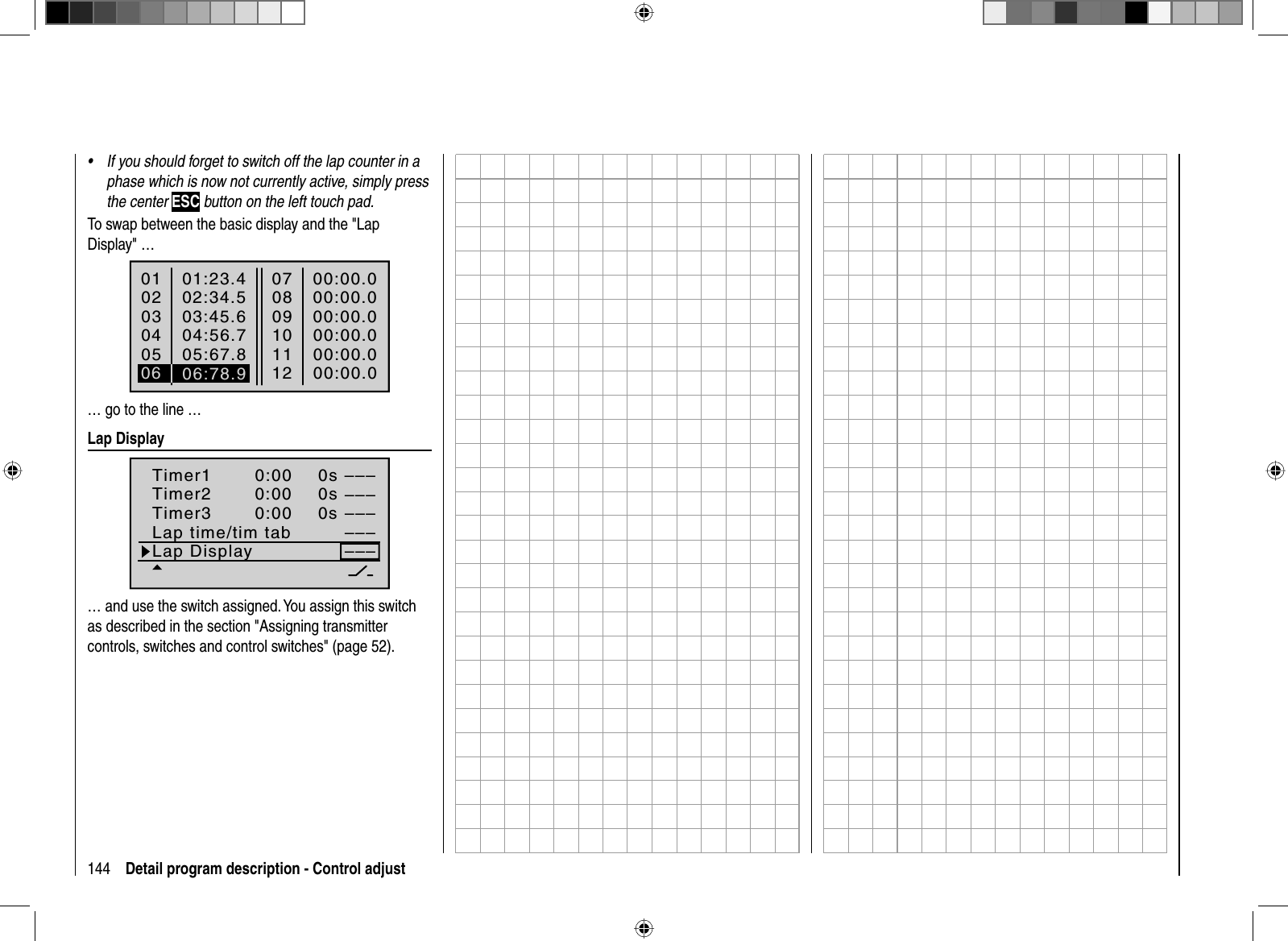 144 Detail program description - Control adjustIf you should forget to switch off the lap counter in a •phase which is now not currently active, simply press the center ESC button on the left touch pad.To swap between the basic display and the &quot;Lap Display&quot; …01020304SEL01:23.402:34.503:45.605SEL04:56.705:67.80708091000:00.000:00.000:00.0111200:00.000:00.000:00.006 06:78.9… go to the line …  Lap  DisplaySEL–––0:000:000:000s0s––––––––––––SEL0sTimer1Timer2Timer3Lap time/tim tabLap Display… and use the switch assigned. You assign this switch as described in the section &quot;Assigning transmitter controls, switches and control switches&quot; (page 52).