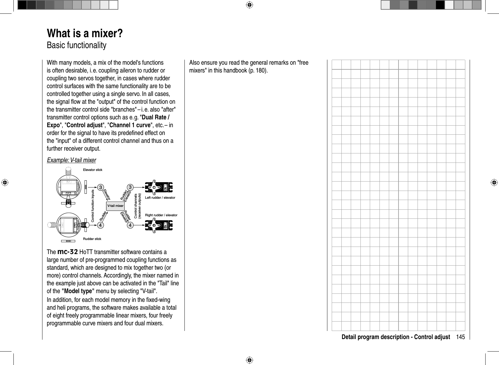 145Detail program description - Control adjust  What is a mixer?Basic functionalityWith many models, a mix of the model&apos;s functions is often desirable, i. e. coupling aileron to rudder or coupling two servos together, in cases where rudder control surfaces with the same functionality are to be controlled together using a single servo. In all cases, the signal ﬂ ow at the &quot;output&quot; of the control function on the transmitter control side &quot;branches&quot; – i. e. also &quot;after&quot; transmitter control options such as e. g. &quot;Dual Rate / Expo&quot;, &quot;Control adjust&quot;, &quot;Channel 1 curve&quot;, etc. – in order for the signal to have its predeﬁ ned effect on the &quot;input&quot; of a different control channel and thus on a further receiver output.Example: V-tail mixer334Servo 4,8 VC 577Best.-Nr. 4101Servo 4,8 VC 577Best.-Nr. 41014V-tail mixerControl function inputsControl channels(receiver outputs)Elevator stickRudder stickRight rudder / elevatorLeft rudder / elevatorRudderElevatorElevatorRudderRudderElevatorThe mc-32 HoTT transmitter software contains a large number of pre-programmed coupling functions as standard, which are designed to mix together two (or more) control channels. Accordingly, the mixer named in the example just above can be activated in the &quot;Tail&quot; line of the &quot;Model type&quot; menu by selecting &quot;V-tail&quot;.In addition, for each model memory in the ﬁ xed-wing and heli programs, the software makes available a total of eight freely programmable linear mixers, four freely programmable curve mixers and four dual mixers.Also ensure you read the general remarks on &quot;free mixers&quot; in this handbook (p. 180).