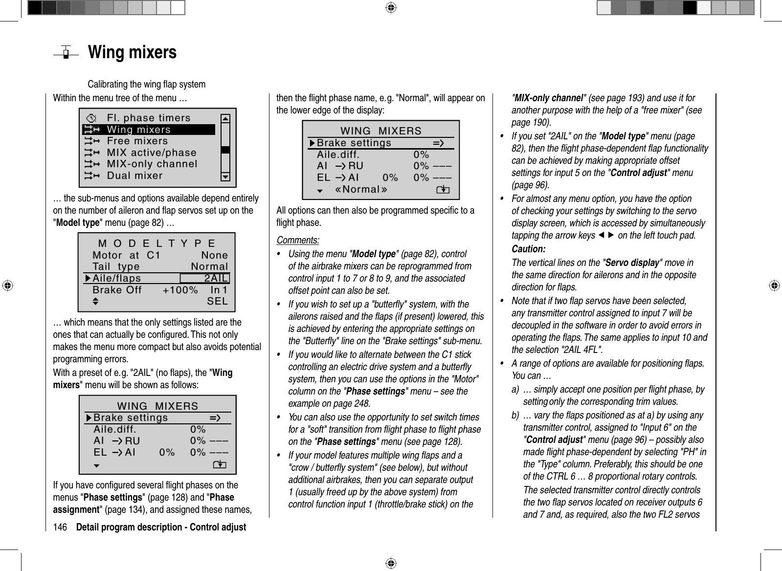 146 Detail program description - Control adjust&quot;MIX-only channel&quot; (see page 193) and use it for another purpose with the help of a &quot;free mixer&quot; (see page 190).If you set &quot;2AIL&quot; on the &quot;• Model type&quot; menu (page 82), then the ﬂ ight phase-dependent ﬂ ap functionality can be achieved by making appropriate offset settings for input 5 on the &quot;Control adjust&quot; menu (page 96).For almost any menu option, you have the option •of checking your settings by switching to the servo display screen, which is accessed by simultaneously tapping the arrow keys ef on the left touch pad. Caution:The vertical lines on the &quot;Servo display&quot; move in the same direction for ailerons and in the opposite direction for ﬂ aps.Note that if two ﬂ ap servos have been selected, •any transmitter control assigned to input 7 will be decoupled in the software in order to avoid errors in operating the ﬂ aps. The same applies to input 10 and the selection &quot;2AIL 4FL&quot;.A range of options are available for positioning ﬂ aps. •You can …a)  … simply accept one position per ﬂ ight phase, by setting only the corresponding trim values. b)  … vary the ﬂ aps positioned as at a) by using any transmitter control, assigned to &quot;Input 6&quot; on the &quot;Control adjust&quot; menu (page 96) – possibly also made ﬂ ight phase-dependent by selecting &quot;PH&quot; in the &quot;Type&quot; column. Preferably, this should be one of the CTRL 6 … 8 proportional rotary controls.  The selected transmitter control directly controls the two ﬂ ap servos located on receiver outputs 6 and 7 and, as required, also the two FL2 servos then the ﬂ ight phase name, e. g. &quot;Normal&quot;, will appear on the lower edge of the display:Aile.diff.Brake settings0%AI 0%WING  MIXERSEL AI 0%0%––––––RUNormalAll options can then also be programmed speciﬁ c to a ﬂ ight phase.Comments:Using the menu &quot;• Model type&quot; (page 82), control of the airbrake mixers can be reprogrammed from control input 1 to 7 or 8 to 9, and the associated offset point can also be set.If you wish to set up a &quot;butterﬂ y&quot; system, with the •ailerons raised and the ﬂ aps (if present) lowered, this is achieved by entering the appropriate settings on the &quot;Butterﬂ y&quot; line on the &quot;Brake settings&quot; sub-menu.If you would like to alternate between the C1 stick •controlling an electric drive system and a butterﬂ y system, then you can use the options in the &quot;Motor&quot; column on the &quot;Phase settings&quot; menu – see the example on page 248.You can also use the opportunity to set switch times •for a &quot;soft&quot; transition from ﬂ ight phase to ﬂ ight phase on the &quot;Phase settings&quot; menu (see page 128).If your model features multiple wing ﬂ aps and a •&quot;crow / butterﬂ y system&quot; (see below), but without additional airbrakes, then you can separate output 1 (usually freed up by the above system) from control function input 1 (throttle/brake stick) on the   Wing  mixersCalibrating the wing ﬂ ap systemWithin the menu tree of the menu …Free mixersMIX active/phaseFl. phase timersWing mixersMIX-only channelDual mixer… the sub-menus and options available depend entirely on the number of aileron and ﬂ ap servos set up on the &quot;Model type&quot; menu (page 82) … Tail  typeMotor  at  C1NormalNoneAile/flaps 2AILM O D E L T Y P EBrake Off 1In+100%SEL… which means that the only settings listed are the ones that can actually be conﬁ gured. This not only makes the menu more compact but also avoids potential programming errors.With a preset of e. g. &quot;2AIL&quot; (no ﬂ aps), the &quot;Wingmixers&quot; menu will be shown as follows:Aile.diff.Brake settings0%AI 0%WING  MIXERSEL AI 0%0%––––––RUnormalIf you have conﬁ gured several ﬂ ight phases on the menus &quot;Phase settings&quot; (page 128) and &quot;Phaseassignment&quot; (page 134), and assigned these names, 