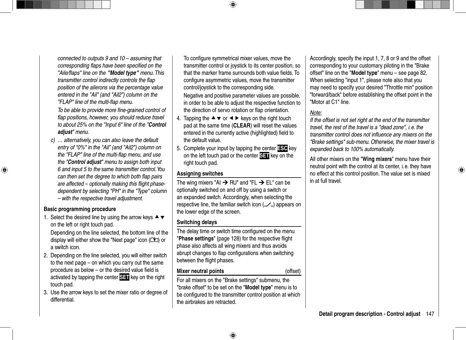 147Detail program description - Control adjustconnected to outputs 9 and 10 – assuming that corresponding ﬂ aps have been speciﬁ ed on the &quot;Aile/ﬂ aps&quot; line on the &quot;Model type&quot; menu. This transmitter control indirectly controls the ﬂ ap position of the ailerons via the percentage value entered in the &quot;Ail&quot; (and &quot;Ail2&quot;) column on the &quot;FLAP&quot; line of the multi-ﬂ ap menu.  To be able to provide more ﬁ ne-grained control of ﬂ ap positions, however, you should reduce travel to about 25% on the &quot;Input 6&quot; line of the &quot;Control adjust&quot; menu.c)  … alternatively, you can also leave the default entry of &quot;0%&quot; in the &quot;Ail&quot; (and &quot;Ail2&quot;) column on the &quot;FLAP&quot; line of the multi-ﬂ ap menu, and use the &quot;Control adjust&quot; menu to assign both input 6 and input 5 to the same transmitter control. You can then set the degree to which both ﬂ ap pairs are affected – optionally making this ﬂ ight phase-dependent by selecting &quot;PH&quot; in the &quot;Type&quot; column – with the respective travel adjustment. Basic programming procedureSelect the desired line by using the arrow keys 1.  cdon the left or right touch pad.Depending on the line selected, the bottom line of the display will either show the &quot;Next page&quot; icon ( ) or a switch icon.Depending on the line selected, you will either switch 2. to the next page – on which you carry out the same procedure as below – or the desired value ﬁ eld is activated by tapping the center SET key on the right touch pad.Use the arrow keys to set the mixer ratio or degree of 3. differential.Accordingly, specify the input 1, 7, 8 or 9 and the offset corresponding to your customary piloting in the &quot;Brake offset&quot; line on the &quot;Model type&quot; menu – see page 82. When selecting &quot;input 1&quot;, please note also that you may need to specify your desired &quot;Throttle min&quot; position &quot;forward/back&quot; before establishing the offset point in the &quot;Motor at C1&quot; line.Note:If the offset is not set right at the end of the transmitter travel, the rest of the travel is a &quot;dead zone&quot;, i. e. the transmitter control does not inﬂ uence any mixers on the &quot;Brake settings&quot; sub-menu. Otherwise, the mixer travel is expanded back to 100% automatically.All other mixers on the &quot;Wing mixers&quot; menu have their neutral point with the control at its center, i. e. they have no effect at this control position. The value set is mixed in at full travel.To conﬁ gure symmetrical mixer values, move the transmitter control or joystick to its center position, so that the marker frame surrounds both value ﬁ elds. To conﬁ gure asymmetric values, move the transmitter control/joystick to the corresponding side.Negative and positive parameter values are possible, in order to be able to adjust the respective function to the direction of servo rotation or ﬂ ap orientation.Tapping the 4.  cd or ef keys on the right touch pad at the same time (CLEAR) will reset the values entered in the currently active (highlighted) ﬁ eld to the default value.Complete your input by tapping the center 5.  ESC key on the left touch pad or the center SET key on the right touch pad. Assigning  switchesThe wing mixers &quot;AI ¼ RU&quot; and &quot;FL ¼ EL&quot; can be optionally switched on and off by using a switch or an expanded switch. Accordingly, when selecting the respective line, the familiar switch icon ( ) appears on the lower edge of the screen. Switching  delaysThe delay time or switch time conﬁ gured on the menu &quot;Phase settings&quot; (page 128) for the respective ﬂ ight phase also affects all wing mixers and thus avoids abrupt changes to ﬂ ap conﬁ gurations when switching between the ﬂ ight phases. Mixer neutral points (offset)For all mixers on the &quot;Brake settings&quot; submenu, the &quot;brake offset&quot; to be set on the &quot;Model type&quot; menu is to be conﬁ gured to the transmitter control position at which the airbrakes are retracted. 