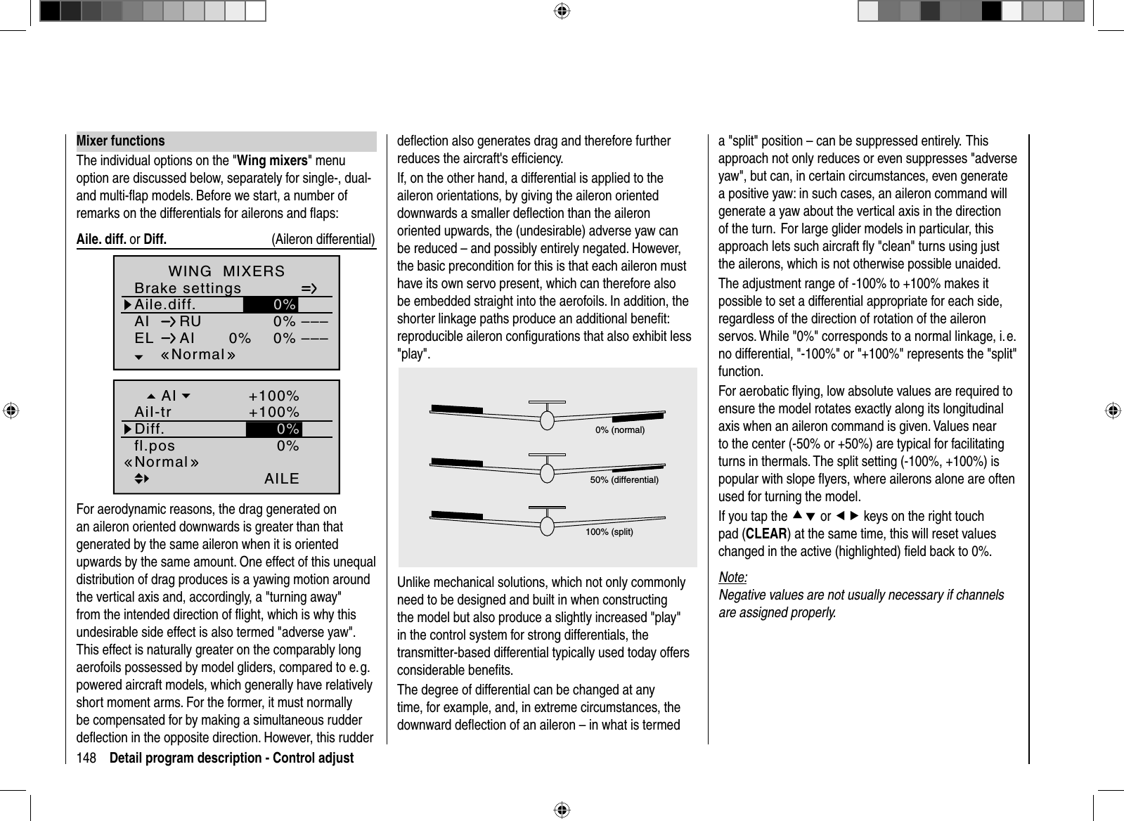 148 Detail program description - Control adjustdeﬂ ection also generates drag and therefore further reduces the aircraft&apos;s efﬁ ciency. If, on the other hand, a differential is applied to the aileron orientations, by giving the aileron oriented downwards a smaller deﬂ ection than the aileron oriented upwards, the (undesirable) adverse yaw can be reduced – and possibly entirely negated. However, the basic precondition for this is that each aileron must have its own servo present, which can therefore also be embedded straight into the aerofoils. In addition, the shorter linkage paths produce an additional beneﬁ t: reproducible aileron conﬁ gurations that also exhibit less &quot;play&quot;.0% (normal)50% (differential)100% (split)Unlike mechanical solutions, which not only commonly need to be designed and built in when constructing the model but also produce a slightly increased &quot;play&quot; in the control system for strong differentials, the transmitter-based differential typically used today offers considerable beneﬁ ts.The degree of differential can be changed at any time, for example, and, in extreme circumstances, the downward deﬂ ection of an aileron – in what is termed a &quot;split&quot; position – can be suppressed entirely.  This approach not only reduces or even suppresses &quot;adverse yaw&quot;, but can, in certain circumstances, even generate a positive yaw: in such cases, an aileron command will generate a yaw about the vertical axis in the direction of the turn.  For large glider models in particular, this approach lets such aircraft ﬂ y &quot;clean&quot; turns using just the ailerons, which is not otherwise possible unaided.The adjustment range of -100% to +100% makes it possible to set a differential appropriate for each side, regardless of the direction of rotation of the aileron servos. While &quot;0%&quot; corresponds to a normal linkage, i. e. no differential, &quot;-100%&quot; or &quot;+100%&quot; represents the &quot;split&quot; function. For aerobatic ﬂ ying, low absolute values are required to ensure the model rotates exactly along its longitudinal axis when an aileron command is given. Values near to the center (-50% or +50%) are typical for facilitating turns in thermals. The split setting (-100%, +100%) is popular with slope ﬂ yers, where ailerons alone are often used for turning the model.If you tap the cd or ef keys on the right touch pad (CLEAR) at the same time, this will reset values changed in the active (highlighted) ﬁ eld back to 0%.Note:Negative values are not usually necessary if channels are assigned properly. Mixer  functionsThe individual options on the &quot;Wing mixers&quot; menu option are discussed below, separately for single-, dual- and multi-ﬂ ap models. Before we start, a number of remarks on the differentials for ailerons and ﬂ aps: Aile.  diff.  or Diff.   ( Aileron  differential)0%0%0%––––––Normal0%Aile.diff.Brake settingsAIWING  MIXERSEL AIRU0%fl.posAILENormalDiff.AiI-trAI +100%+100%0%For aerodynamic reasons, the drag generated on an aileron oriented downwards is greater than that generated by the same aileron when it is orientedupwards by the same amount. One effect of this unequal distribution of drag produces is a yawing motion around the vertical axis and, accordingly, a &quot;turning away&quot; from the intended direction of ﬂ ight, which is why this undesirable side effect is also termed &quot;adverse yaw&quot;.  This effect is naturally greater on the comparably long aerofoils possessed by model gliders, compared to e. g. powered aircraft models, which generally have relatively short moment arms. For the former, it must normally be compensated for by making a simultaneous rudder deﬂ ection in the opposite direction. However, this rudder 