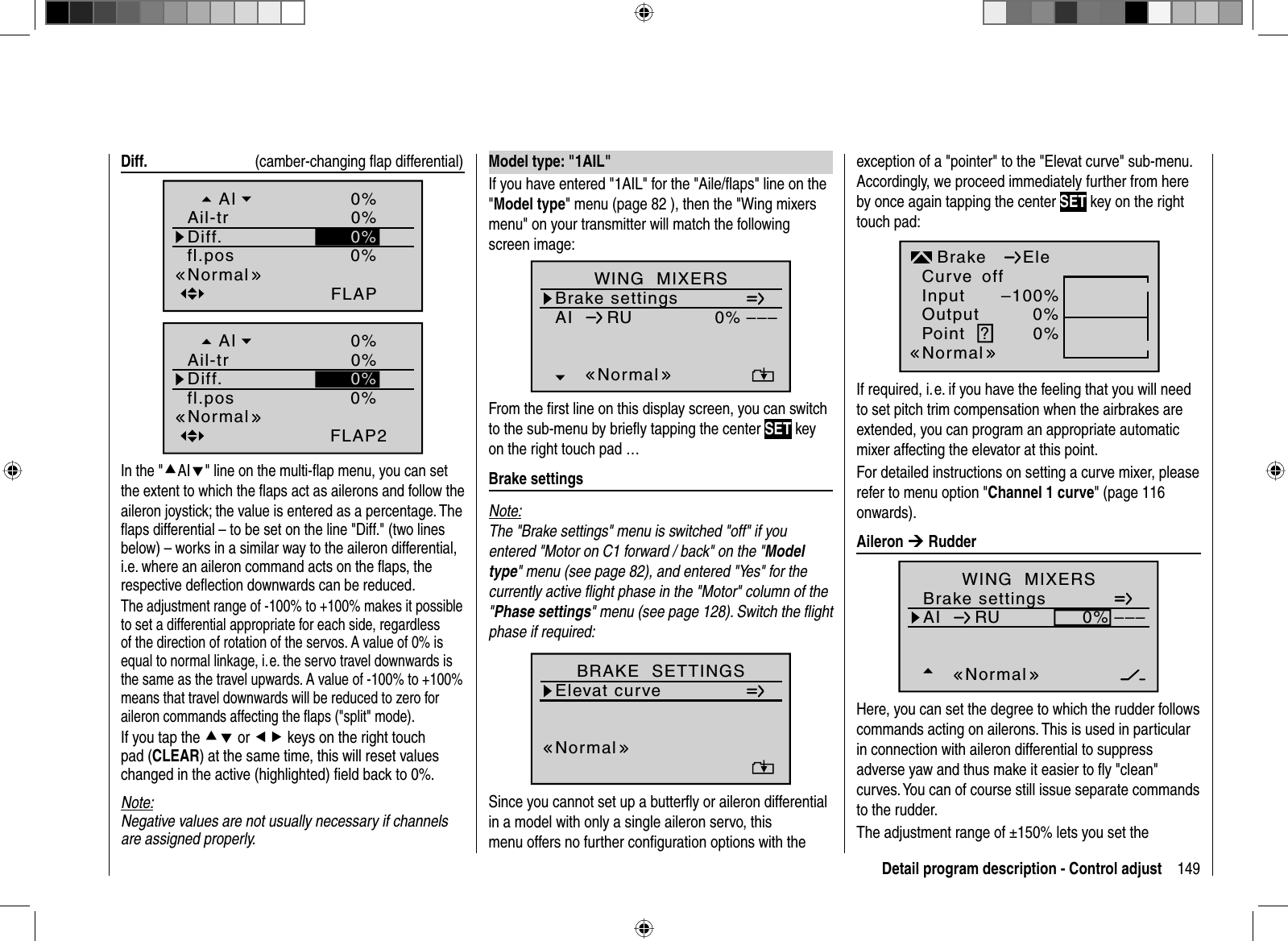 149Detail program description - Control adjust Diff.    (camber-changing ﬂ ap differential)0%fl.posFLAPNormalDiff.Ail-trAI 0%0%0%0%FLAP20%0%0%fl.posNormalDiff.Ail-trAIIn the &quot;cAId&quot; line on the multi-ﬂ ap menu, you can set the extent to which the ﬂ aps act as ailerons and follow the aileron joystick; the value is entered as a percentage. The ﬂ aps differential – to be set on the line &quot;Diff.&quot; (two lines below) – works in a similar way to the aileron differential, i.e. where an aileron command acts on the ﬂ aps, the respective deﬂ ection downwards can be reduced.The adjustment range of -100% to +100% makes it possible to set a differential appropriate for each side, regardless of the direction of rotation of the servos. A value of 0% is equal to normal linkage, i. e. the servo travel downwards is the same as the travel upwards. A value of -100% to +100% means that travel downwards will be reduced to zero for aileron commands affecting the ﬂ aps (&quot;split&quot; mode). If you tap the cd or ef keys on the right touch pad (CLEAR) at the same time, this will reset values changed in the active (highlighted) ﬁ eld back to 0%.Note:Negative values are not usually necessary if channels are assigned properly.exception of a &quot;pointer&quot; to the &quot;Elevat curve&quot; sub-menu. Accordingly, we proceed immediately further from here by once again tapping the center SET key on the right touch pad:InputOutputPoint ?–100%0%0%BrakenormalEleCurve offNormalIf required, i. e. if you have the feeling that you will need to set pitch trim compensation when the airbrakes are extended, you can program an appropriate automatic mixer affecting the elevator at this point. For detailed instructions on setting a curve mixer, please refer to menu option &quot;Channel 1 curve&quot; (page 116 onwards). Aileron  ¼ RudderBrake settingsAI 0%WING  MIXERS–––RUNormalHere, you can set the degree to which the rudder follows commands acting on ailerons. This is used in particular in connection with aileron differential to suppress adverse yaw and thus make it easier to ﬂ y &quot;clean&quot; curves. You can of course still issue separate commands to the rudder. The adjustment range of ±150% lets you set the  Model type: &quot;1AIL&quot;If you have entered &quot;1AIL&quot; for the &quot;Aile/ﬂ aps&quot; line on the &quot;Model type&quot; menu (page 82 ), then the &quot;Wing mixers menu&quot; on your transmitter will match the following screen image:Brake settingsAI 0%WING  MIXERS–––RUNormalFrom the ﬁ rst line on this display screen, you can switch to the sub-menu by brieﬂ y tapping the center SET key on the right touch pad … Brake  settingsNote:The &quot;Brake settings&quot; menu is switched &quot;off&quot; if you entered &quot;Motor on C1 forward / back&quot; on the &quot;Modeltype&quot; menu (see page 82), and entered &quot;Yes&quot; for the currently active ﬂ ight phase in the &quot;Motor&quot; column of the &quot;Phase settings&quot; menu (see page 128). Switch the ﬂ ight phase if required:Elevat curveBRAKE  SETTINGSnormalNormalSince you cannot set up a butterﬂ y or aileron differential in a model with only a single aileron servo, this menu offers no further conﬁ guration options with the 