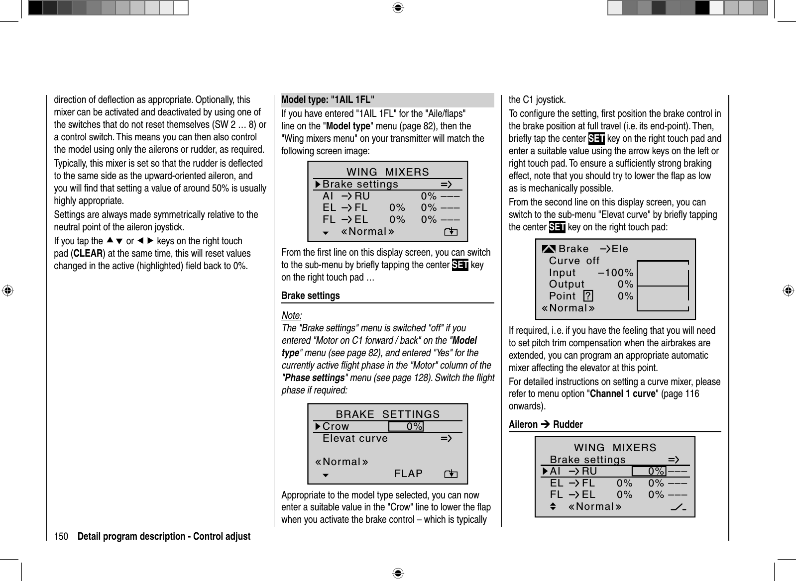 150 Detail program description - Control adjust Model type: &quot;1AIL 1FL&quot;If you have entered &quot;1AIL 1FL&quot; for the &quot;Aile/ﬂ aps&quot; line on the &quot;Model type&quot; menu (page 82), then the &quot;Wing mixers menu&quot; on your transmitter will match the following screen image:Brake settingsAI 0%WING  MIXERSEL FL 0%0%––––––RUNormalFL EL 0%0% –––From the ﬁ rst line on this display screen, you can switch to the sub-menu by brieﬂ y tapping the center SET key on the right touch pad … Brake  settingsNote:The &quot;Brake settings&quot; menu is switched &quot;off&quot; if you entered &quot;Motor on C1 forward / back&quot; on the &quot;Modeltype&quot; menu (see page 82), and entered &quot;Yes&quot; for the currently active ﬂ ight phase in the &quot;Motor&quot; column of the &quot;Phase settings&quot; menu (see page 128). Switch the ﬂ ight phase if required:Elevat curveBRAKE  SETTINGSCrowNormal0%FLAPAppropriate to the model type selected, you can now enter a suitable value in the &quot;Crow&quot; line to lower the ﬂ ap when you activate the brake control – which is typically the C1 joystick.To conﬁ gure the setting, ﬁ rst position the brake control in the brake position at full travel (i.e. its end-point). Then, brieﬂ y tap the center SET key on the right touch pad and enter a suitable value using the arrow keys on the left or right touch pad. To ensure a sufﬁ ciently strong braking effect, note that you should try to lower the ﬂ ap as low as is mechanically possible.From the second line on this display screen, you can switch to the sub-menu &quot;Elevat curve&quot; by brieﬂ y tapping the center SET key on the right touch pad:InputOutputPoint ?–100%0%0%BrakenormalEleCurve offNormalIf required, i. e. if you have the feeling that you will need to set pitch trim compensation when the airbrakes are extended, you can program an appropriate automatic mixer affecting the elevator at this point. For detailed instructions on setting a curve mixer, please refer to menu option &quot;Channel 1 curve&quot; (page 116 onwards). Aileron  ¼ RudderBrake settingsAI 0%WING  MIXERSEL FL 0%0%––––––RUNormalFL EL 0%0% –––direction of deﬂ ection as appropriate. Optionally, this mixer can be activated and deactivated by using one of the switches that do not reset themselves (SW 2 … 8) or a control switch. This means you can then also control the model using only the ailerons or rudder, as required. Typically, this mixer is set so that the rudder is deﬂ ected to the same side as the upward-oriented aileron, and you will ﬁ nd that setting a value of around 50% is usually highly appropriate. Settings are always made symmetrically relative to the neutral point of the aileron joystick. If you tap the cd or ef keys on the right touch pad (CLEAR) at the same time, this will reset values changed in the active (highlighted) ﬁ eld back to 0%.