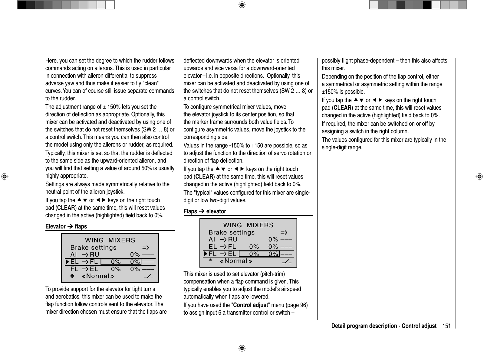 151Detail program description - Control adjustHere, you can set the degree to which the rudder follows commands acting on ailerons. This is used in particular in connection with aileron differential to suppress adverse yaw and thus make it easier to ﬂ y &quot;clean&quot; curves. You can of course still issue separate commands to the rudder. The adjustment range of ± 150% lets you set the direction of deﬂ ection as appropriate. Optionally, this mixer can be activated and deactivated by using one of the switches that do not reset themselves (SW 2 … 8) or a control switch. This means you can then also control the model using only the ailerons or rudder, as required. Typically, this mixer is set so that the rudder is deﬂ ected to the same side as the upward-oriented aileron, and you will ﬁ nd that setting a value of around 50% is usually highly appropriate.Settings are always made symmetrically relative to the neutral point of the aileron joystick.If you tap the cd or ef keys on the right touch pad (CLEAR) at the same time, this will reset values changed in the active (highlighted) ﬁ eld back to 0%. Elevator  ¼ ﬂ a p sBrake settingsAI 0%WING  MIXERSEL FL 0%0%––––––RUNormalFL EL 0%0% –––To provide support for the elevator for tight turns and aerobatics, this mixer can be used to make the ﬂ ap function follow controls sent to the elevator. The mixer direction chosen must ensure that the ﬂ aps are deﬂ ected downwards when the elevator is oriented upwards and vice versa for a downward-oriented elevator – i.e. in opposite directions.   Optionally, this mixer can be activated and deactivated by using one of the switches that do not reset themselves (SW 2 … 8) or a control switch.To conﬁ gure symmetrical mixer values, move the elevator joystick to its center position, so that the marker frame surrounds both value ﬁ elds. To conﬁ gure asymmetric values, move the joystick to the corresponding side.Values in the range -150% to +150 are possible, so as to adjust the function to the direction of servo rotation or direction of ﬂ ap deﬂ ection.If you tap the cd or ef keys on the right touch pad (CLEAR) at the same time, this will reset values changed in the active (highlighted) ﬁ eld back to 0%.The &quot;typical&quot; values conﬁ gured for this mixer are single-digit or low two-digit values. Flaps  ¼ elevatorBrake settingsAI 0%WING  MIXERSEL FL 0%0%––––––RUNormalFL EL 0%0% –––This mixer is used to set elevator (pitch-trim) compensation when a ﬂ ap command is given. This typically enables you to adjust the model&apos;s airspeed automatically when ﬂ aps are lowered. If you have used the &quot;Control adjust&quot; menu (page 96) to assign input 6 a transmitter control or switch – possibly ﬂ ight phase-dependent – then this also affects this mixer.Depending on the position of the ﬂ ap control, either a symmetrical or asymmetric setting within the range ±150% is possible.If you tap the cd or ef keys on the right touch pad (CLEAR) at the same time, this will reset values changed in the active (highlighted) ﬁ eld back to 0%.If required, the mixer can be switched on or off by assigning a switch in the right column.The values conﬁ gured for this mixer are typically in the single-digit range.