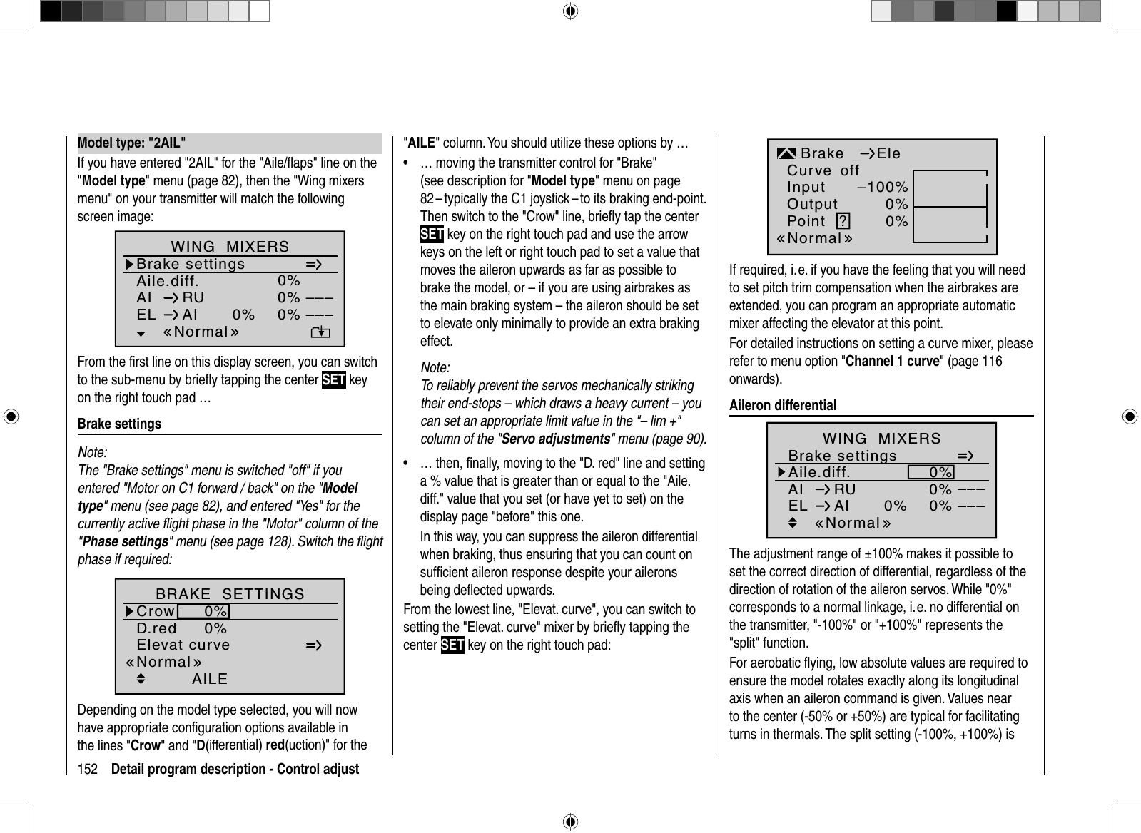 152 Detail program description - Control adjust Model type: &quot;2AIL&quot;If you have entered &quot;2AIL&quot; for the &quot;Aile/ﬂ aps&quot; line on the &quot;Model type&quot; menu (page 82), then the &quot;Wing mixers menu&quot; on your transmitter will match the following screen image:Aile.diff.Brake settings0%AI 0%WING  MIXERSEL AI 0%0%––––––RUNormalFrom the ﬁ rst line on this display screen, you can switch to the sub-menu by brieﬂ y tapping the center SET key on the right touch pad … Brake  settingsNote:The &quot;Brake settings&quot; menu is switched &quot;off&quot; if you entered &quot;Motor on C1 forward / back&quot; on the &quot;Modeltype&quot; menu (see page 82), and entered &quot;Yes&quot; for the currently active ﬂ ight phase in the &quot;Motor&quot; column of the &quot;Phase settings&quot; menu (see page 128). Switch the ﬂ ight phase if required:Elevat curveBRAKE  SETTINGSAILECrowD.red0%0%0%0%0%0%WK WK2NormalDepending on the model type selected, you will now have appropriate conﬁ guration options available in the lines &quot;Crow&quot; and &quot;D(ifferential) red(uction)&quot; for the &quot;AILE&quot; column. You should utilize these options by …… moving the transmitter control for &quot;Brake&quot; •(see description for &quot;Model type&quot; menu on page 82 – typically the C1 joystick – to its braking end-point. Then switch to the &quot;Crow&quot; line, brieﬂ y tap the center SET key on the right touch pad and use the arrow keys on the left or right touch pad to set a value that moves the aileron upwards as far as possible to brake the model, or – if you are using airbrakes as the main braking system – the aileron should be set to elevate only minimally to provide an extra braking effect.Note:To reliably prevent the servos mechanically striking their end-stops – which draws a heavy current – you can set an appropriate limit value in the &quot;– lim +&quot; column of the &quot;Servo adjustments&quot; menu (page 90).… then, ﬁ nally, moving to the &quot;D. red&quot; line and setting •a % value that is greater than or equal to the &quot;Aile.diff.&quot; value that you set (or have yet to set) on the display page &quot;before&quot; this one.In this way, you can suppress the aileron differential when braking, thus ensuring that you can count on sufﬁ cient aileron response despite your ailerons being deﬂ ected upwards.From the lowest line, &quot;Elevat. curve&quot;, you can switch to setting the &quot;Elevat. curve&quot; mixer by brieﬂ y tapping the center SET key on the right touch pad:InputOutputPoint ?–100%0%0%BrakenormalEleCurve offNormalIf required, i. e. if you have the feeling that you will need to set pitch trim compensation when the airbrakes are extended, you can program an appropriate automatic mixer affecting the elevator at this point. For detailed instructions on setting a curve mixer, please refer to menu option &quot;Channel 1 curve&quot; (page 116 onwards). Aileron  differentialAile.diff.Brake settings0%AI 0%WING  MIXERSEL AI 0%0%––––––RUNormalThe adjustment range of ±100% makes it possible to set the correct direction of differential, regardless of the direction of rotation of the aileron servos. While &quot;0%&quot; corresponds to a normal linkage, i. e. no differential on the transmitter, &quot;-100%&quot; or &quot;+100%&quot; represents the &quot;split&quot; function.For aerobatic ﬂ ying, low absolute values are required to ensure the model rotates exactly along its longitudinal axis when an aileron command is given. Values near to the center (-50% or +50%) are typical for facilitating turns in thermals. The split setting (-100%, +100%) is 