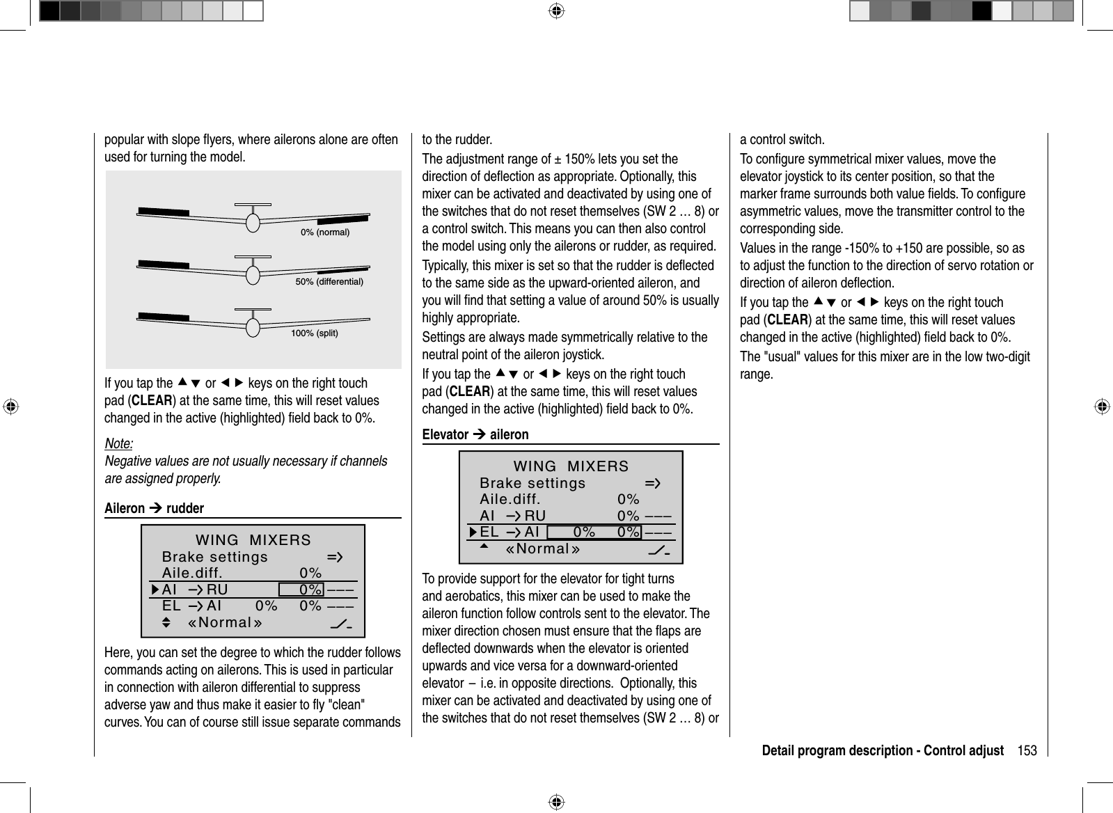 153Detail program description - Control adjustpopular with slope ﬂ yers, where ailerons alone are often used for turning the model.0% (normal)50% (differential)100% (split)If you tap the cd or ef keys on the right touch pad (CLEAR) at the same time, this will reset values changed in the active (highlighted) ﬁ eld back to 0%.Note:Negative values are not usually necessary if channels are assigned properly. Aileron  ¼ rudderAile.diff.Brake settings0%AI 0%WING  MIXERSEL AI 0%0%––––––RUNormalHere, you can set the degree to which the rudder follows commands acting on ailerons. This is used in particular in connection with aileron differential to suppress adverse yaw and thus make it easier to ﬂ y &quot;clean&quot; curves. You can of course still issue separate commands to the rudder. The adjustment range of ± 150% lets you set the direction of deﬂ ection as appropriate. Optionally, this mixer can be activated and deactivated by using one of the switches that do not reset themselves (SW 2 … 8) or a control switch. This means you can then also control the model using only the ailerons or rudder, as required. Typically, this mixer is set so that the rudder is deﬂ ected to the same side as the upward-oriented aileron, and you will ﬁ nd that setting a value of around 50% is usually highly appropriate.Settings are always made symmetrically relative to the neutral point of the aileron joystick.If you tap the cd or ef keys on the right touch pad (CLEAR) at the same time, this will reset values changed in the active (highlighted) ﬁ eld back to 0%. Elevator  ¼ aileronAile.diff.Brake settings0%AI 0%WING  MIXERSEL AI 0%0%––––––RUNormalTo provide support for the elevator for tight turns and aerobatics, this mixer can be used to make the aileron function follow controls sent to the elevator. The mixer direction chosen must ensure that the ﬂ aps are deﬂ ected downwards when the elevator is oriented upwards and vice versa for a downward-oriented elevator  –  i.e. in opposite directions.   Optionally, this mixer can be activated and deactivated by using one of the switches that do not reset themselves (SW 2 … 8) or a control switch.To conﬁ gure symmetrical mixer values, move the elevator joystick to its center position, so that the marker frame surrounds both value ﬁ elds. To conﬁ gure asymmetric values, move the transmitter control to the corresponding side.Values in the range -150% to +150 are possible, so as to adjust the function to the direction of servo rotation or direction of aileron deﬂ ection.If you tap the cd or ef keys on the right touch pad (CLEAR) at the same time, this will reset values changed in the active (highlighted) ﬁ eld back to 0%.The &quot;usual&quot; values for this mixer are in the low two-digit range.