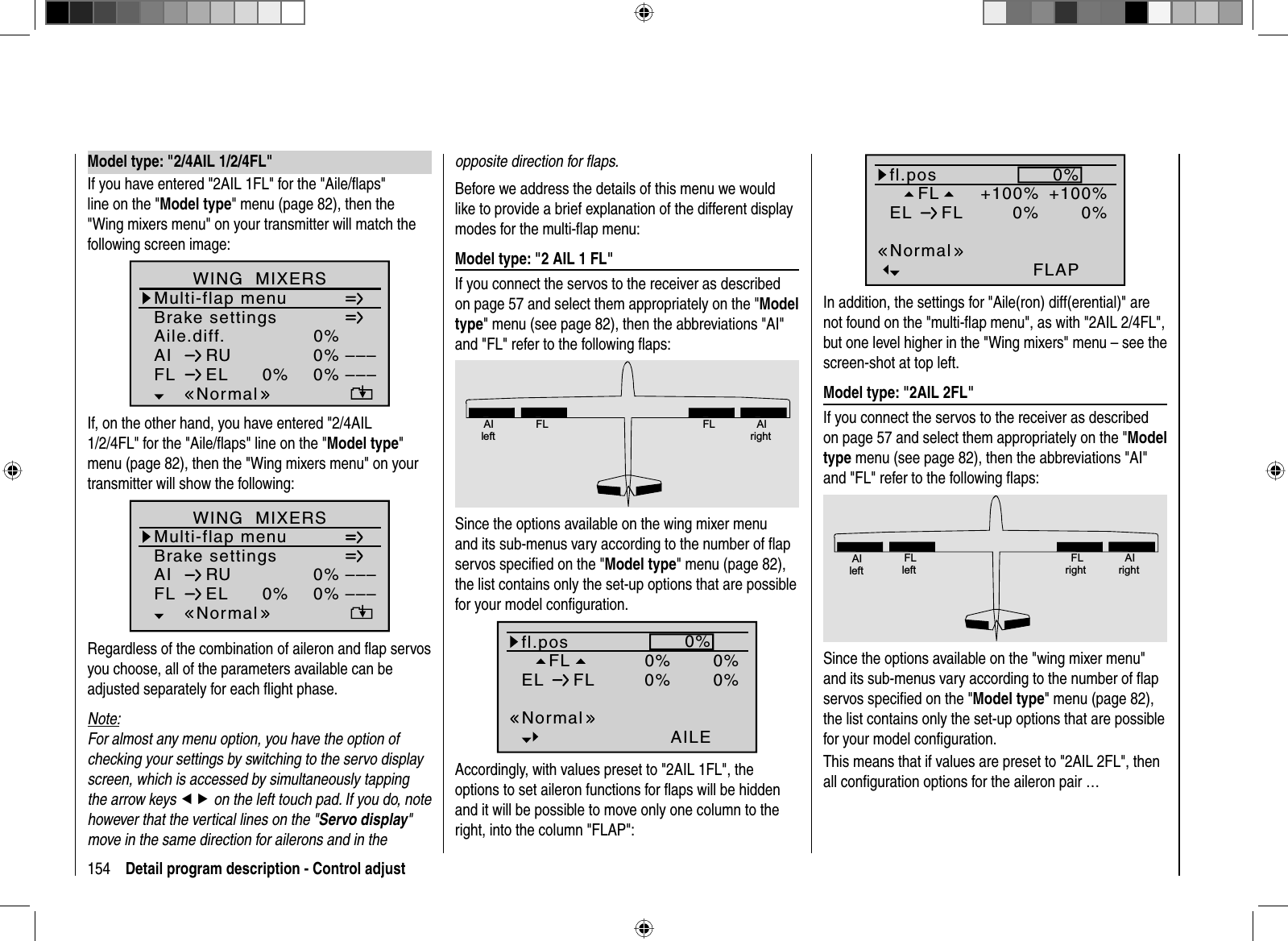 154 Detail program description - Control adjust Model type: &quot;2/4AIL 1/2/4FL&quot;If you have entered &quot;2AIL 1FL&quot; for the &quot;Aile/ﬂ aps&quot; line on the &quot;Model type&quot; menu (page 82), then the &quot;Wing mixers menu&quot; on your transmitter will match the following screen image:Aile.diff.Brake settings0%AI 0%WING  MIXERSFL EL 0%0%––––––RUMulti-flap menuNormalIf, on the other hand, you have entered &quot;2/4AIL 1/2/4FL&quot; for the &quot;Aile/ﬂ aps&quot; line on the &quot;Model type&quot;menu (page 82), then the &quot;Wing mixers menu&quot; on your transmitter will show the following:0%0%0%––––––Brake settingsAIWING  MIXERSFL ELRUMulti-flap menuNormalRegardless of the combination of aileron and ﬂ ap servos you choose, all of the parameters available can be adjusted separately for each ﬂ ight phase.Note:For almost any menu option, you have the option of checking your settings by switching to the servo display screen, which is accessed by simultaneously tapping the arrow keys ef on the left touch pad. If you do, note however that the vertical lines on the &quot;Servo display&quot;move in the same direction for ailerons and in the opposite direction for ﬂ aps.Before we address the details of this menu we would like to provide a brief explanation of the different display modes for the multi-ﬂap menu: Model type: &quot;2 AIL 1 FL&quot;If you connect the servos to the receiver as described on page 57 and select them appropriately on the &quot;Modeltype&quot; menu (see page 82), then the abbreviations &quot;AI&quot; and &quot;FL&quot; refer to the following ﬂ aps:AIleftFL FL AIrightSince the options available on the wing mixer menu and its sub-menus vary according to the number of ﬂ ap servos speciﬁ ed on the &quot;Model type&quot; menu (page 82), the list contains only the set-up options that are possible for your model conﬁguration.FL0%0%fl.posEL FL 0%0%0%AILENormalAccordingly, with values preset to &quot;2AIL 1FL&quot;, the options to set aileron functions for ﬂ aps will be hidden and it will be possible to move only one column to the right, into the column &quot;FLAP&quot;: FL +100%fl.posEL FL 0%0%+100%FLAPNormal0%In addition, the settings for &quot;Aile(ron) diff(erential)&quot; are not found on the &quot;multi-ﬂ ap menu&quot;, as with &quot;2AIL 2/4FL&quot;, but one level higher in the &quot;Wing mixers&quot; menu – see the screen-shot at top left. Model type: &quot;2AIL 2FL&quot;If you connect the servos to the receiver as described on page 57 and select them appropriately on the &quot;Modeltype menu (see page 82), then the abbreviations &quot;AI&quot; and &quot;FL&quot; refer to the following ﬂ aps:AIleftFLleftFLrightAIrightSince the options available on the &quot;wing mixer menu&quot; and its sub-menus vary according to the number of ﬂ ap servos speciﬁ ed on the &quot;Model type&quot; menu (page 82), the list contains only the set-up options that are possible for your model conﬁguration.This means that if values are preset to &quot;2AIL 2FL&quot;, then all conﬁ guration options for the aileron pair …