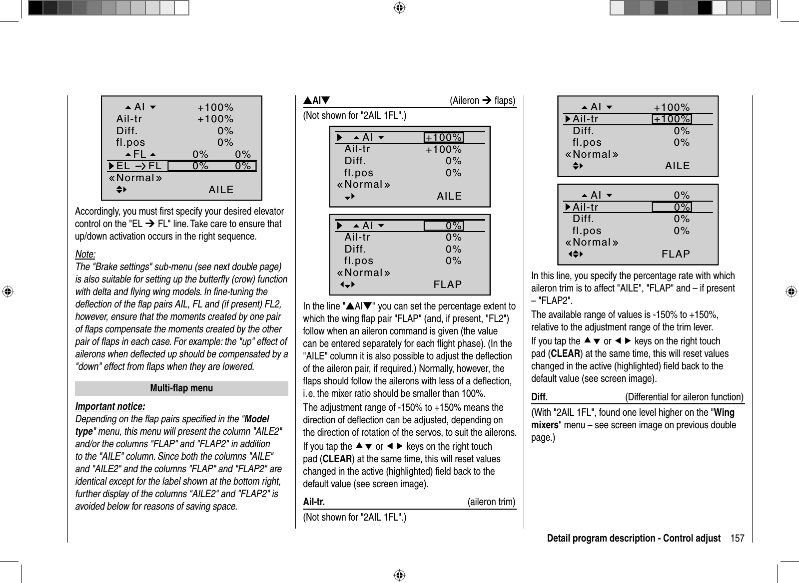 157Detail program description - Control adjust0%0%0%0%0%AILE0%+100%+100%FLfl.posEL FLNormalDiff.Ail-trAIAccordingly, you must ﬁ rst specify your desired elevator control on the &quot;EL ¼ FL&quot; line. Take care to ensure that up/down activation occurs in the right sequence.Note:The &quot;Brake settings&quot; sub-menu (see next double page) is also suitable for setting up the butterﬂ y (crow) function with delta and ﬂ ying wing models. In ﬁ ne-tuning the deﬂ ection of the ﬂ ap pairs AIL, FL and (if present) FL2, however, ensure that the moments created by one pair of ﬂ aps compensate the moments created by the other pair of ﬂ aps in each case. For example: the &quot;up&quot; effect of ailerons when deﬂ ected up should be compensated by a &quot;down&quot; effect from ﬂ aps when they are lowered.   Multi-ﬂ  ap  menuImportant notice:Depending on the ﬂ ap pairs speciﬁ ed in the &quot;Modeltype&quot; menu, this menu will present the column &quot;AILE2&quot; and/or the columns &quot;FLAP&quot; and &quot;FLAP2&quot; in addition to the &quot;AILE&quot; column. Since both the columns &quot;AILE&quot; and &quot;AILE2&quot; and the columns &quot;FLAP&quot; and &quot;FLAP2&quot; are identical except for the label shown at the bottom right, further display of the columns &quot;AILE2&quot; and &quot;FLAP2&quot; is avoided below for reasons of saving space.VAIW (Aileron ¼ ﬂ aps)(Not shown for &quot;2AIL 1FL&quot;.)0%AILE0%+100%+100%fl.posNormalDiff.Ail-trAI0%FLAP0%0%0%fl.posNormalDiff.Ail-trAIIn the line &quot;VAIW&quot;you can set the percentage extent to which the wing ﬂ ap pair &quot;FLAP&quot; (and, if present, &quot;FL2&quot;) follow when an aileron command is given (the value can be entered separately for each ﬂ ight phase). (In the &quot;AILE&quot; column it is also possible to adjust the deﬂectionof the aileron pair, if required.) Normally, however, the ﬂ aps should follow the ailerons with less of a deﬂ ection, i. e. the mixer ratio should be smaller than 100%. The adjustment range of -150% to +150% means the direction of deﬂ ection can be adjusted, depending on the direction of rotation of the servos, to suit the ailerons.If you tap the cd or ef keys on the right touch pad (CLEAR) at the same time, this will reset values changed in the active (highlighted) ﬁ eld back to the default value (see screen image). Ail-tr.  (aileron trim)(Not shown for &quot;2AIL 1FL&quot;.)0%AILE0%+100%+100%fl.posNormalDiff.Ail-trAI0%FLAP0%0%0%fl.posNormalDiff.Ail-trAIIn this line, you specify the percentage rate with which aileron trim is to affect &quot;AILE&quot;, &quot;FLAP&quot; and – if present – &quot;FLAP2&quot;.The available range of values is -150% to +150%, relative to the adjustment range of the trim lever.If you tap the cd or ef keys on the right touch pad (CLEAR) at the same time, this will reset values changed in the active (highlighted) ﬁ eld back to the default value (see screen image). Diff.  (Differential for aileron function)(With &quot;2AIL 1FL&quot;, found one level higher on the &quot;Wingmixers&quot; menu – see screen image on previous double page.)