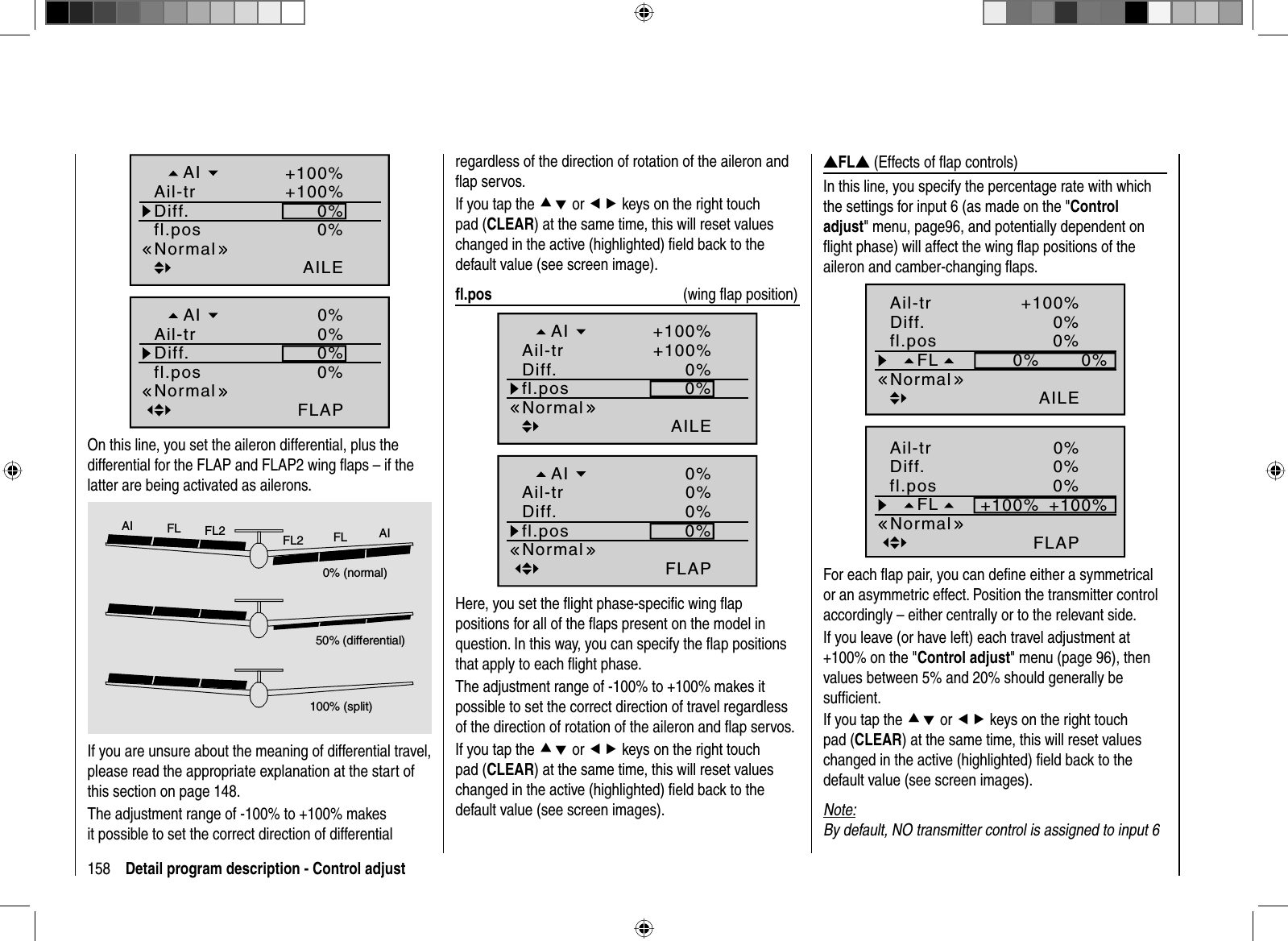 158 Detail program description - Control adjust0%AILE0%+100%+100%fl.posNormalDiff.Ail-trAI0%FLAP0%0%0%fl.posNormalDiff.Ail-trAIOn this line, you set the aileron differential, plus the differential for the FLAP and FLAP2 wing ﬂaps – if the latter are being activated as ailerons.0% (normal)50% (differential)100% (split)AI FL FL2 FL2 FL AIIf you are unsure about the meaning of differential travel, please read the appropriate explanation at the start of this section on page 148.The adjustment range of -100% to +100% makes it possible to set the correct direction of differential regardless of the direction of rotation of the aileron and ﬂ ap servos.If you tap the cd or ef keys on the right touch pad (CLEAR) at the same time, this will reset values changed in the active (highlighted) ﬁ eld back to the default value (see screen image). ﬂ .pos  (wing ﬂ ap position)0%AILE0%+100%+100%fl.posNormalDiff.Ail-trAI0%FLAP0%0%0%fl.posNormalDiff.Ail-trAIHere, you set the ﬂ ight phase-speciﬁ c wing ﬂ ap positions for all of the ﬂaps present on the model in question. In this way, you can specify the ﬂap positions that apply to each ﬂight phase.The adjustment range of -100% to +100% makes it possible to set the correct direction of travel regardless of the direction of rotation of the aileron and ﬂ ap servos.If you tap the cd or ef keys on the right touch pad (CLEAR) at the same time, this will reset values changed in the active (highlighted) ﬁ eld back to the default value (see screen images).VFLV (Effects of ﬂ ap controls)In this line, you specify the percentage rate with which the settings for input 6 (as made on the &quot;Control adjust&quot; menu, page96, and potentially dependent on ﬂ ight phase) will affect the wing ﬂ ap positions of the aileron and camber-changing ﬂ aps.0%0%0%AILE0%+100%FLfl.posNormalDiff.Ail-tr0%+100%+100%FLAP0%0%FLfl.posNormalDiff.Ail-trFor each ﬂ ap pair, you can deﬁ ne either a symmetrical or an asymmetric effect. Position the transmitter control accordingly – either centrally or to the relevant side.If you leave (or have left) each travel adjustment at +100% on the &quot;Control adjust&quot; menu (page 96), then values between 5% and 20% should generally be sufﬁ cient.If you tap the cd or ef keys on the right touch pad (CLEAR) at the same time, this will reset values changed in the active (highlighted) ﬁ eld back to the default value (see screen images). Note:By default, NO transmitter control is assigned to input 6 