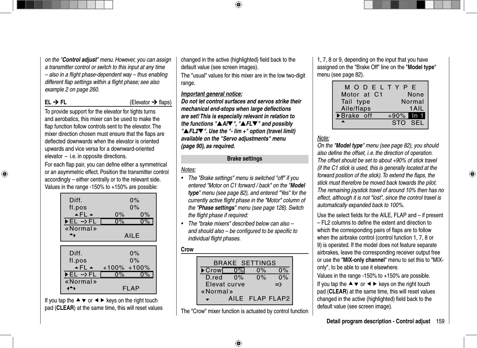 159Detail program description - Control adjuston the &quot;Control adjust&quot; menu. However, you can assign a transmitter control or switch to this input at any time – also in a ﬂ ight phase-dependent way – thus enabling different ﬂ ap settings within a ﬂ ight phase; see also example 2 on page 260. EL  ¼ FL (Elevator ¼ ﬂ aps) To provide support for the elevator for tights turns and aerobatics, this mixer can be used to make the ﬂ ap function follow controls sent to the elevator. The mixer direction chosen must ensure that the ﬂ aps are deﬂ ected downwards when the elevator is oriented upwards and vice versa for a downward-oriented elevator  –  i.e. in opposite directions.  For each ﬂ ap pair, you can deﬁ ne either a symmetrical or an asymmetric effect. Position the transmitter control accordingly – either centrally or to the relevant side. Values in the range -150% to +150% are possible:0%0%0%0%0%AILE0%FLfl.posEL FLNormalDiff.0%+100%0%0%+100%FLAP0%FLfl.posEL FLNormalDiff.If you tap the cd or ef keys on the right touch pad (CLEAR) at the same time, this will reset values changed in the active (highlighted) ﬁ eld back to the default value (see screen images). The &quot;usual&quot; values for this mixer are in the low two-digit range.Important general notice:Do not let control surfaces and servos strike their mechanical end-stops when large deﬂ ections are set! This is especially relevant in relation to the functions &quot;VAIW&quot;, &quot;VFLW&quot; and possibly &quot;VFL2W&quot;. Use the &quot;- lim +&quot; option (travel limit) available on the &quot;Servo adjustments&quot; menu (page 90), as required.   Brake  settingsNotes:The &quot;Brake settings&quot; menu is switched &quot;off&quot; if you •entered &quot;Motor on C1 forward / back&quot; on the &quot;Modeltype&quot; menu (see page 82), and entered &quot;Yes&quot; for the currently active ﬂ ight phase in the &quot;Motor&quot; column of the &quot;Phase settings&quot; menu (see page 128). Switch the ﬂ ight phase if required:The &quot;brake mixers&quot; described below can also – •and should also – be conﬁ gured to be speciﬁ c to individual ﬂ ight phases.  C r o wElevat curveBRAKE  SETTINGSAILECrowD.red0%0%0%0%0%0%FLAP FLAP2NormalThe &quot;Crow&quot; mixer function is actuated by control function 1, 7, 8 or 9, depending on the input that you have assigned on the &quot;Brake Off&quot; line on the &quot;Model type&quot;menu (see page 82).Tail  typeMotor  at  C1NormalNoneAile/flaps 1AILM O D E L T Y P EBrake  off +90%SELSTOIn 1Note:On the &quot;Model type&quot; menu (see page 82), you should also deﬁ ne the offset, i. e. the direction of operation. The offset should be set to about +90% of stick travel (if the C1 stick is used, this is generally located at the forward position of the stick). To extend the ﬂ aps, the stick must therefore be moved back towards the pilot. The remaining joystick travel of around 10% then has no effect, although it is not &quot;lost&quot;, since the control travel is automatically expanded back to 100%.Use the select ﬁ elds for the AILE, FLAP and – if present – FL2 columns to deﬁ ne the extent and direction to which the corresponding pairs of ﬂ aps are to follow when the airbrake control (control function 1, 7, 8 or 9) is operated. If the model does not feature separate airbrakes, leave the corresponding receiver output free or use the &quot;MIX-only channel&quot; menu to set this to &quot;MIX-only&quot;, to be able to use it elsewhere.Values in the range -150% to +150% are possible.If you tap the cd or ef keys on the right touch pad (CLEAR) at the same time, this will reset values changed in the active (highlighted) ﬁ eld back to the default value (see screen image). 