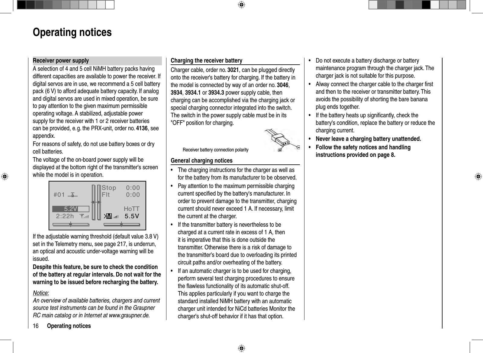 16 Operating notices Receiver power  supplyA selection of 4 and 5 cell NiMH battery packs having different capacities are available to power the receiver. If digital servos are in use, we recommend a 5 cell battery pack (6 V) to afford adequate battery capacity. If analog and digital servos are used in mixed operation, be sure to pay attention to the given maximum permissible operating voltage. A stabilized, adjustable power supply for the receiver with 1 or 2 receiver batteries can be provided, e. g. the PRX-unit, order no. 4136, see appendix.For reasons of safety, do not use battery boxes or dry cell batteries.The voltage of the on-board power supply will be displayed at the bottom right of the transmitter&apos;s screen while the model is in operation.GRAUBELE#012:22hStopFlt«normal   »K780:000:005.5V5.2VMHoTTIf the adjustable warning threshold (default value 3.8 V) set in the Telemetry menu, see page 217, is underrun, an optical and acoustic under-voltage warning will be issued.Despite this feature, be sure to check the condition of the battery at regular intervals. Do not wait for the warning to be issued before recharging the battery.Notice:An overview of available batteries, chargers and current source test instruments can be found in the Graupner RC main catalog or in Internet at www.graupner.de.Charging the receiver batteryCharger cable, order no. 3021, can be plugged directly onto the receiver&apos;s battery for charging. If the battery in the model is connected by way of an order no. 3046,3934,3934.1 or 3934.3 power supply cable, then charging can be accomplished via the charging jack or special charging connector integrated into the switch. The switch in the power supply cable must be in its &quot;OFF&quot; position for charging.Receiver battery connection polarityGeneral charging noticesThe charging instructions for the charger as well as •for the battery from its manufacturer to be observed.Pay attention to the maximum permissible charging •current speciﬁ ed by the battery&apos;s manufacturer. In order to prevent damage to the transmitter, charging current should never exceed 1 A. If necessary, limit the current at the charger.If the transmitter battery is nevertheless to be •charged at a current rate in excess of 1 A, then it is imperative that this is done outside the transmitter. Otherwise there is a risk of damage to the transmitter&apos;s board due to overloading its printed circuit paths and/or overheating of the battery.If an automatic charger is to be used for charging, •perform several test charging procedures to ensure the ﬂ awless functionality of its automatic shut-off. This applies particularly if you want to charge the standard installed NiMH battery with an automatic charger unit intended for NiCd batteries Monitor the charger&apos;s shut-off behavior if it has that option.Do not execute a battery discharge or battery •maintenance program through the charger jack. The charger jack is not suitable for this purpose.Alway connect the charger cable to the charger ﬁ rst •and then to the receiver or transmitter battery. This avoids the possibility of shorting the bare banana plug ends together.If the battery heats up signiﬁ cantly, check the •battery&apos;s condition, replace the battery or reduce the charging current.Never leave a charging battery unattended.•Follow the safety notices and handling •instructions provided on page 8.Operating notices