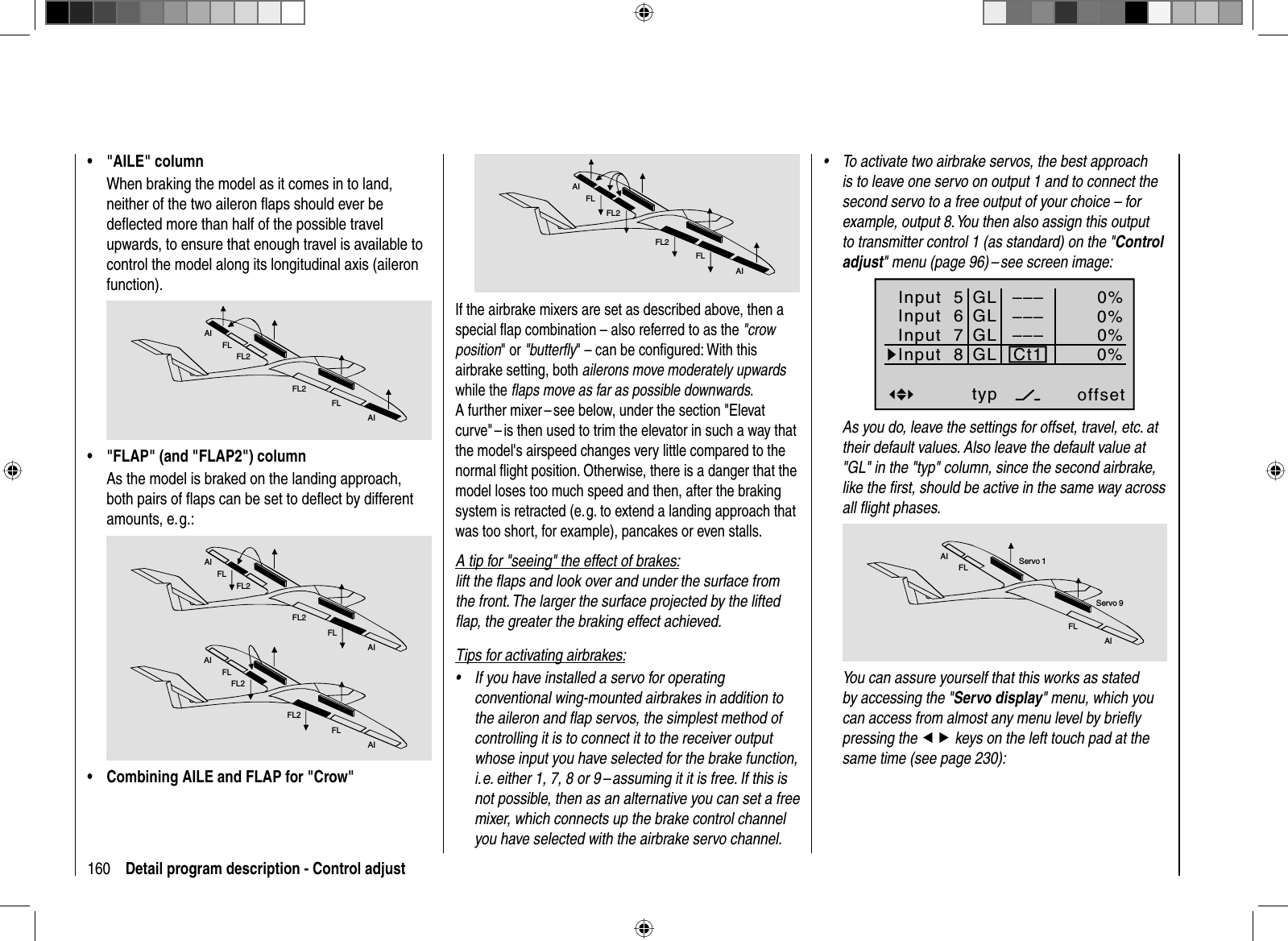 160 Detail program description - Control adjustAIFLFL2FL2FLAIIf the airbrake mixers are set as described above, then a special ﬂ ap combination – also referred to as the &quot;crow position&quot; or &quot;butterﬂ y&quot; – can be conﬁ gured: With this airbrake setting, both ailerons move moderately upwardswhile the ﬂ aps move as far as possible downwards.A further mixer – see below, under the section &quot;Elevat curve&quot; – is then used to trim the elevator in such a way that the model&apos;s airspeed changes very little compared to the normal ﬂ ight position. Otherwise, there is a danger that the model loses too much speed and then, after the braking system is retracted (e. g. to extend a landing approach that was too short, for example), pancakes or even stalls.A tip for &quot;seeing&quot; the effect of brakes:lift the ﬂ aps and look over and under the surface from the front. The larger the surface projected by the lifted ﬂ ap, the greater the braking effect achieved.Tips for activating airbrakes:If you have installed a servo for operating •conventional wing-mounted airbrakes in addition to the aileron and ﬂ ap servos, the simplest method of controlling it is to connect it to the receiver output whose input you have selected for the brake function, i. e. either 1, 7, 8 or 9 – assuming it it is free. If this is not possible, then as an alternative you can set a free mixer, which connects up the brake control channel you have selected with the airbrake servo channel. To activate two airbrake servos, the best approach •is to leave one servo on output 1 and to connect the second servo to a free output of your choice – for example, output 8. You then also assign this output to transmitter control 1 (as standard) on the &quot;Control adjust&quot; menu (page 96) – see screen image:Input  5offset0%0%0%–––0%Input  6Input  7Input  8––––––GLGLGLGLtypnormalCt1As you do, leave the settings for offset, travel, etc. at their default values. Also leave the default value at &quot;GL&quot; in the &quot;typ&quot; column, since the second airbrake, like the ﬁ rst, should be active in the same way across all ﬂ ight phases.AIFLFLAIServo 1Servo 9You can assure yourself that this works as stated by accessing the &quot;Servo display&quot; menu, which you can access from almost any menu level by brieﬂ y pressing the ef keys on the left touch pad at the same time (see page 230):&quot;AILE&quot; column•When braking the model as it comes in to land, neither of the two aileron ﬂ aps should ever be deﬂ ected more than half of the possible travel upwards, to ensure that enough travel is available to control the model along its longitudinal axis (aileron function).AIFLFL2FL2FLAI&quot;FLAP&quot; (and &quot;FLAP2&quot;) column•As the model is braked on the landing approach, both pairs of ﬂ aps can be set to deﬂ ect by different amounts, e. g.:AIFLFL2FL2FLAIAIFLFL2FL2FLAICombining AILE and FLAP for &quot;Crow&quot;•