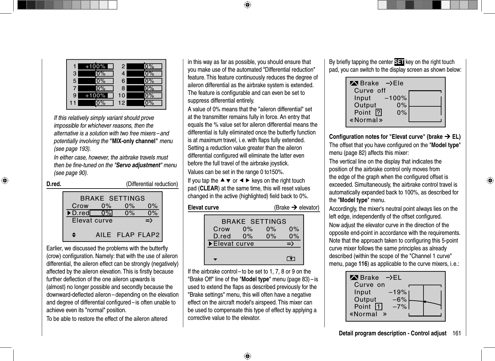 161Detail program description - Control adjust1357+0%0%9110%0%2468+0%0%0%0%10120%0%+100%+100%If this relatively simply variant should prove impossible for whichever reasons, then the alternative is a solution with two free mixers – and potentially involving the &quot;MIX-only channel&quot; menu (see page 193).  In either case, however, the airbrake travels must then be ﬁ ne-tuned on the &quot;Servo adjustment&quot; menu (see page 90). D.red.  (Differential reduction)Elevat curveBRAKE  SETTINGSAILECrowD.red0%0%0%0%0%0%FLAP FLAP2Earlier, we discussed the problems with the butterﬂ y (crow) conﬁ guration. Namely: that with the use of aileron differential, the aileron effect can be strongly (negatively) affected by the aileron elevation. This is ﬁ rstly because further deﬂ ection of the one aileron upwards is (almost) no longer possible and secondly because the downward-deﬂ ected aileron – depending on the elevation and degree of differential conﬁ gured – is often unable to achieve even its &quot;normal&quot; position.To be able to restore the effect of the aileron altered in this way as far as possible, you should ensure that you make use of the automated &quot;Differential reduction&quot; feature. This feature continuously reduces the degree of aileron differential as the airbrake system is extended. The feature is conﬁ gurable and can even be set to suppress differential entirely. A value of 0% means that the &quot;aileron differential&quot; set at the transmitter remains fully in force. An entry that equals the % value set for aileron differential means the differential is fully eliminated once the butterﬂ y function is at maximum travel, i. e. with ﬂ aps fully extended. Setting a reduction value greater than the aileron differential conﬁ gured will eliminate the latter even before the full travel of the airbrake joystick.Values can be set in the range 0 to150%.If you tap the cd or ef keys on the right touch pad (CLEAR) at the same time, this will reset values changed in the active (highlighted) ﬁ eld back to 0%.  Elevat  curve    (Brake ¼ elevator)Elevat curveBRAKE  SETTINGSCrowD.red0%0%0%0%0%0%If the airbrake control – to be set to 1, 7, 8 or 9 on the &quot;Brake Off&quot; line of the &quot;Model type&quot; menu (page 83) – is used to extend the ﬂ aps as described previously for the &quot;Brake settings&quot; menu, this will often have a negative effect on the aircraft model&apos;s airspeed. This mixer can be used to compensate this type of effect by applying a corrective value to the elevator. By brieﬂ y tapping the center SET key on the right touch pad, you can switch to the display screen as shown below:InputOutputPoint ?–100%0%0%BrakenormalEleCurve offNormalConﬁ guration notes for &quot;Elevat curve&quot; (brake ¼ EL)The offset that you have conﬁ gured on the &quot;Model type&quot;menu (page 82) affects this mixer:The vertical line on the display that indicates the position of the airbrake control only moves from the edge of the graph when the conﬁ gured offset is exceeded. Simultaneously, the airbrake control travel is automatically expanded back to 100%, as described for the &quot;Model type&quot; menu.Accordingly, the mixer&apos;s neutral point always lies on the left edge, independently of the offset conﬁ gured. Now adjust the elevator curve in the direction of the opposite end-point in accordance with the requirements. Note that the approach taken to conﬁ guring this 5-point curve mixer follows the same principles as already described (within the scope of the &quot;Channel 1 curve&quot; menu, page 116) as applicable to the curve mixers, i. e.:InputOutputPoint 1–19%–6%–7%BrakeNormalELCurve on