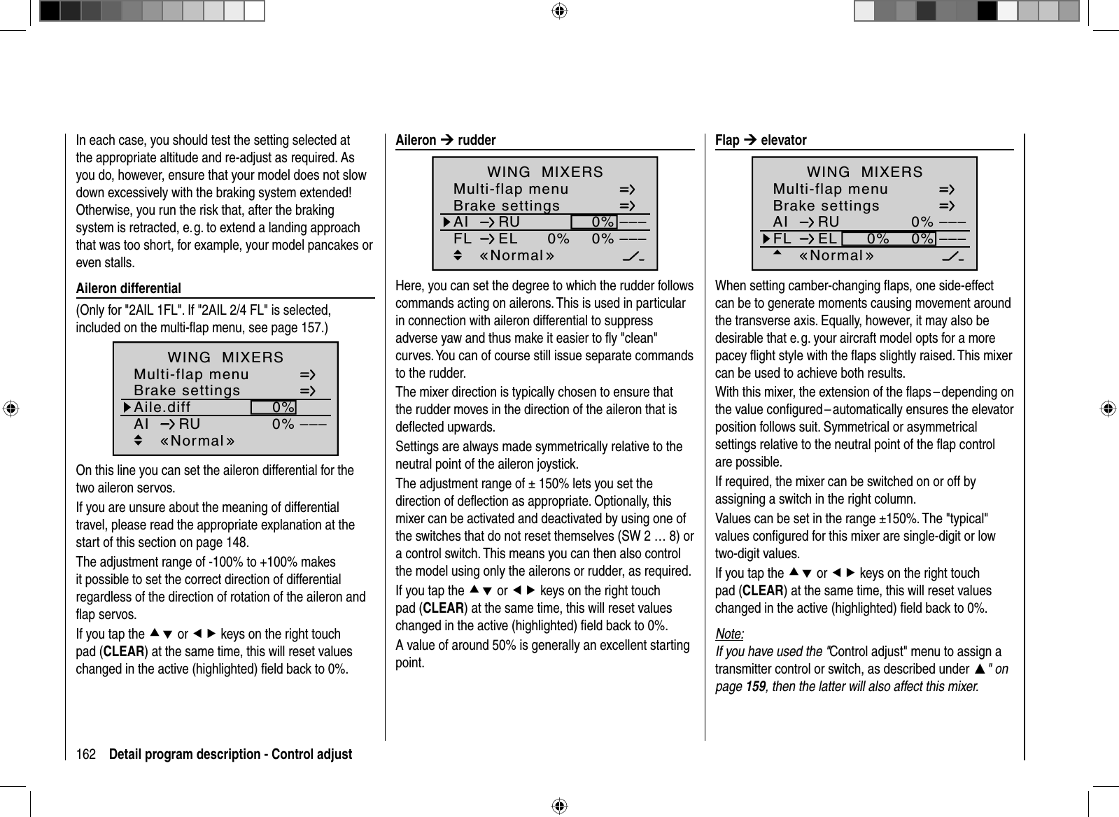 162 Detail program description - Control adjustIn each case, you should test the setting selected at the appropriate altitude and re-adjust as required. As you do, however, ensure that your model does not slow down excessively with the braking system extended! Otherwise, you run the risk that, after the braking system is retracted, e. g. to extend a landing approach that was too short, for example, your model pancakes or even stalls. Aileron  differential(Only for &quot;2AIL 1FL&quot;. If &quot;2AIL 2/4 FL&quot; is selected, included on the multi-ﬂ ap menu, see page 157.)Aile.diffBrake settings0%AI 0%WING  MIXERS–––RUMulti-flap menuNormalOn this line you can set the aileron differential for the two aileron servos.If you are unsure about the meaning of differential travel, please read the appropriate explanation at the start of this section on page 148.The adjustment range of -100% to +100% makes it possible to set the correct direction of differential regardless of the direction of rotation of the aileron and ﬂ ap servos.If you tap the cd or ef keys on the right touch pad (CLEAR) at the same time, this will reset values changed in the active (highlighted) ﬁ eld back to 0%. Aileron  ¼ rudderBrake settingsAI 0%WING  MIXERSFL EL 0%0%––––––RUMulti-flap menuNormalHere, you can set the degree to which the rudder follows commands acting on ailerons. This is used in particular in connection with aileron differential to suppress adverse yaw and thus make it easier to ﬂ y &quot;clean&quot; curves. You can of course still issue separate commands to the rudder. The mixer direction is typically chosen to ensure that the rudder moves in the direction of the aileron that is deﬂ ected upwards.Settings are always made symmetrically relative to the neutral point of the aileron joystick.The adjustment range of ± 150% lets you set the direction of deﬂ ection as appropriate. Optionally, this mixer can be activated and deactivated by using one of the switches that do not reset themselves (SW 2 … 8) or a control switch. This means you can then also control the model using only the ailerons or rudder, as required. If you tap the cd or ef keys on the right touch pad (CLEAR) at the same time, this will reset values changed in the active (highlighted) ﬁ eld back to 0%.A value of around 50% is generally an excellent starting point. Flap  ¼ elevatorBrake settingsAI 0%WING  MIXERSFL EL 0%0%––––––RUMulti-flap menuNormalWhen setting camber-changing ﬂ aps, one side-effect can be to generate moments causing movement around the transverse axis. Equally, however, it may also be desirable that e. g. your aircraft model opts for a more pacey ﬂ ight style with the ﬂ aps slightly raised. This mixer can be used to achieve both results.With this mixer, the extension of the ﬂ aps – depending on the value conﬁ gured – automatically ensures the elevator position follows suit. Symmetrical or asymmetrical settings relative to the neutral point of the ﬂ ap control are possible.If required, the mixer can be switched on or off by assigning a switch in the right column.Values can be set in the range ±150%. The &quot;typical&quot; values conﬁ gured for this mixer are single-digit or low two-digit values.If you tap the cd or ef keys on the right touch pad (CLEAR) at the same time, this will reset values changed in the active (highlighted) ﬁ eld back to 0%.Note:If you have used the &quot;Control adjust&quot; menu to assign a transmitter control or switch, as described under ʆ&quot; on page 159, then the latter will also affect this mixer.