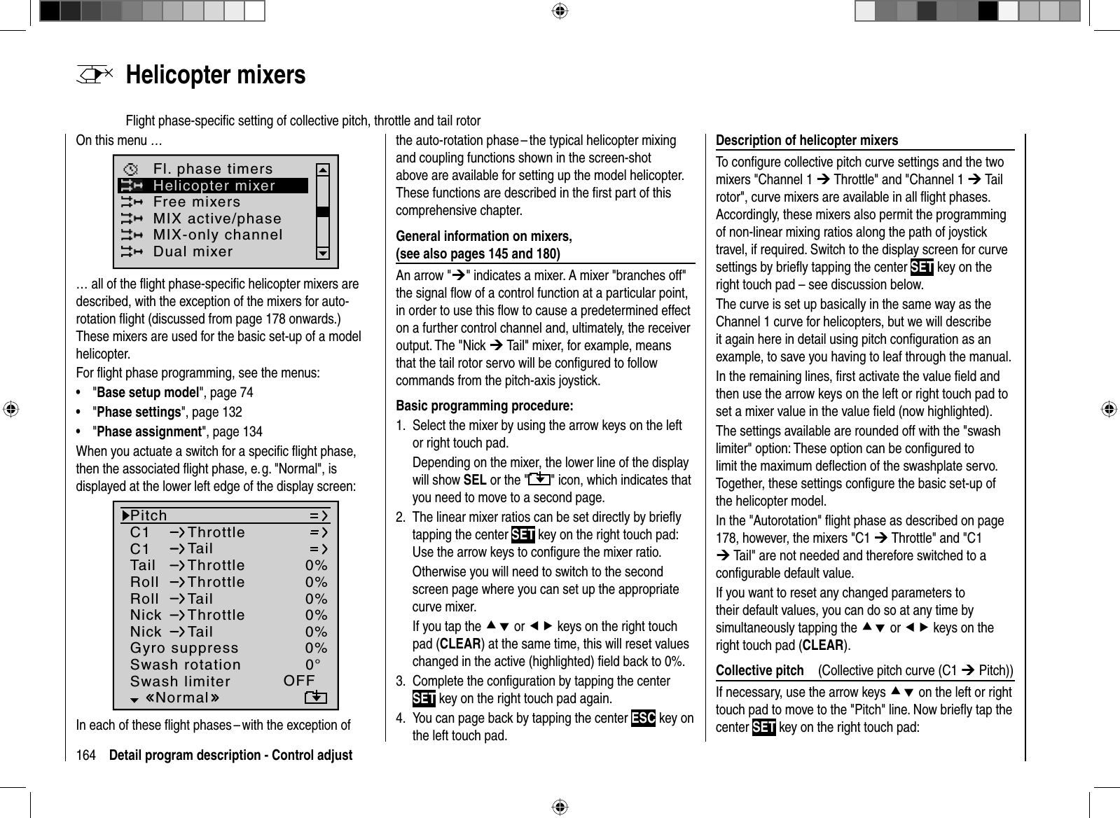 164 Detail program description - Control adjust  Helicopter  mixersFlight phase-speciﬁ c setting of collective pitch, throttle and tail rotorOn this menu …Free mixersMIX active/phaseFl. phase timersHelicopter mixerMIX-only channelDual mixer… all of the ﬂ ight phase-speciﬁ c helicopter mixers are described, with the exception of the mixers for auto-rotation ﬂ ight (discussed from page 178 onwards.) These mixers are used for the basic set-up of a model helicopter.For ﬂ ight phase programming, see the menus:&quot;•  Base setup model&quot;, page 74&quot;•  Phase settings&quot;, page 132&quot;•  Phase assignment&quot;, page 134When you actuate a switch for a speciﬁ c ﬂ ight phase, then the associated ﬂ ight phase, e. g. &quot;Normal&quot;, is displayed at the lower left edge of the display screen:C1C1PitchThrottleTailTail 0%Roll 0%ThrottleRollThrottleTailNickNickThrottleTailSwash rotationSwash limiter0%0%0%0°OFFNormalGyro suppress 0%In each of these ﬂ ight phases – with the exception of the auto-rotation phase – the typical helicopter mixing and coupling functions shown in the screen-shot above are available for setting up the model helicopter. These functions are described in the ﬁ rst part of this comprehensive chapter.General information on mixers, (see also pages 145 and 180)An arrow &quot;¼&quot; indicates a mixer. A mixer &quot;branches off&quot; the signal ﬂ ow of a control function at a particular point, in order to use this ﬂ ow to cause a predetermined effect on a further control channel and, ultimately, the receiver output. The &quot;Nick ¼ Tail&quot; mixer, for example, means that the tail rotor servo will be conﬁ gured to follow commands from the pitch-axis joystick.Basic programming procedure:Select the mixer by using the arrow keys on the left 1. or right touch pad.Depending on the mixer, the lower line of the display will show SEL or the &quot; &quot; icon, which indicates that you need to move to a second page.The linear mixer ratios can be set directly by brieﬂ y 2. tapping the center SET key on the right touch pad: Use the arrow keys to conﬁ gure the mixer ratio.Otherwise you will need to switch to the second screen page where you can set up the appropriate curve mixer.If you tap the cd or ef keys on the right touch pad (CLEAR) at the same time, this will reset values changed in the active (highlighted) ﬁ eld back to 0%.Complete the conﬁ guration by tapping the center 3. SET key on the right touch pad again.You can page back by tapping the center 4.  ESC key on the left touch pad.Description of helicopter mixersTo conﬁ gure collective pitch curve settings and the two mixers &quot;Channel 1 ¼ Throttle&quot; and &quot;Channel 1 ¼ Tail rotor&quot;, curve mixers are available in all ﬂ ight phases. Accordingly, these mixers also permit the programming of non-linear mixing ratios along the path of joystick travel, if required. Switch to the display screen for curve settings by brieﬂ y tapping the center SET key on the right touch pad – see discussion below.The curve is set up basically in the same way as the Channel 1 curve for helicopters, but we will describe it again here in detail using pitch conﬁguration as an example, to save you having to leaf through the manual.In the remaining lines, ﬁ rst activate the value ﬁ eld and then use the arrow keys on the left or right touch pad to set a mixer value in the value ﬁ eld (now highlighted).The settings available are rounded off with the &quot;swash limiter&quot; option: These option can be conﬁ gured to limit the maximum deﬂ ection of the swashplate servo. Together, these settings conﬁ gure the basic set-up of the helicopter model. In the &quot;Autorotation&quot; ﬂ ight phase as described on page 178, however, the mixers &quot;C1 ¼ Throttle&quot; and &quot;C1 ¼ Tail&quot; are not needed and therefore switched to a conﬁ gurable default value.If you want to reset any changed parameters to their default values, you can do so at any time by simultaneously tapping the cd or ef keys on the right touch pad (CLEAR).  Collective  pitch    (Collective pitch curve (C1 ¼ Pitch))If necessary, use the arrow keys cd on the left or right touch pad to move to the &quot;Pitch&quot; line. Now brieﬂ y tap the center SET key on the right touch pad: