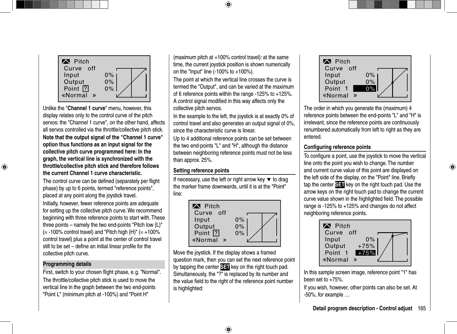 165Detail program description - Control adjustInputOutputPoint ?0%0%0%PitchNormalCurve offUnlike the &quot;Channel 1 curve&quot; menu, however, this display relates only to the control curve of the pitch servos: the &quot;Channel 1 curve&quot;, on the other hand, affects all servos controlled via the throttle/collective pitch stick.Note that the output signal of the &quot;Channel 1 curve&quot; option thus functions as an input signal for the collective pitch curve programmed here: In the graph, the vertical line is synchronized with the throttle/collective pitch stick and therefore follows the current Channel 1 curve characteristic.The control curve can be deﬁ ned (separately per ﬂ ight phase) by up to 6 points, termed &quot;reference points&quot;, placed at any point along the joystick travel.Initially, however, fewer reference points are adequate for setting up the collective pitch curve. We recommend beginning with three reference points to start with. These three points – namely the two end-points &quot;Pitch low (L)&quot; (= -100% control travel) and &quot;Pitch high (H)&quot; (= +100% control travel) plus a point at the center of control travel still to be set – deﬁ ne an initial linear proﬁ le for the collective pitch curve.Programming detailsFirst, switch to your chosen ﬂ ight phase, e. g. &quot;Normal&quot;.The throttle/collective pitch stick is used to move the vertical line in the graph between the two end-points &quot;Point L&quot; (minimum pitch at -100%) and &quot;Point H&quot; (maximum pitch at +100% control travel): at the same time, the current joystick position is shown numerically on the &quot;Input&quot; line (-100% to +100%). The point at which the vertical line crosses the curve is termed the &quot;Output&quot;, and can be varied at the maximum of 6 reference points within the range -125% to +125%. A control signal modiﬁ ed in this way affects only the collective pitch servos. In the example to the left, the joystick is at exactly 0% of control travel and also generates an output signal of 0%, since the characteristic curve is linear.Up to 4 additional reference points can be set between the two end-points &quot;L&quot; and &quot;H&quot;, although the distance between neighboring reference points must not be less than approx. 25%.Setting reference pointsIf necessary, use the left or right arrow key d to drag the marker frame downwards, until it is at the &quot;Point&quot; line:?0%0%0%PitchInputOutputPointNormalCurve offMove the joystick. If the display shows a framed question mark, then you can set the next reference point by tapping the center SET key on the right touch pad. Simultaneously, the &quot;?&quot; is replaced by its number and the value ﬁ eld to the right of the reference point number is highlighted:10%0%Pitch0%InputOutputPointNormalCurve offThe order in which you generate the (maximum) 4 reference points between the end-points &quot;L&quot; and &quot;H&quot; is irrelevant, since the reference points are continuously renumbered automatically from left to right as they are entered.Conﬁ guring reference pointsTo conﬁ gure a point, use the joystick to move the vertical line onto the point you wish to change. The number and current curve value of this point are displayed on the left side of the display, on the &quot;Point&quot; line. Brieﬂ y tap the center SET key on the right touch pad. Use the arrow keys on the right touch pad to change the current curve value shown in the highlighted ﬁ eld. The possible range is -125% to +125% and changes do not affectneighboring reference points. +75%+75%InputOutputPoint 10%PitchNormalCurve offIn this sample screen image, reference point &quot;1&quot; has been set to +75%. If you wish, however, other points can also be set. At -50%, for example …