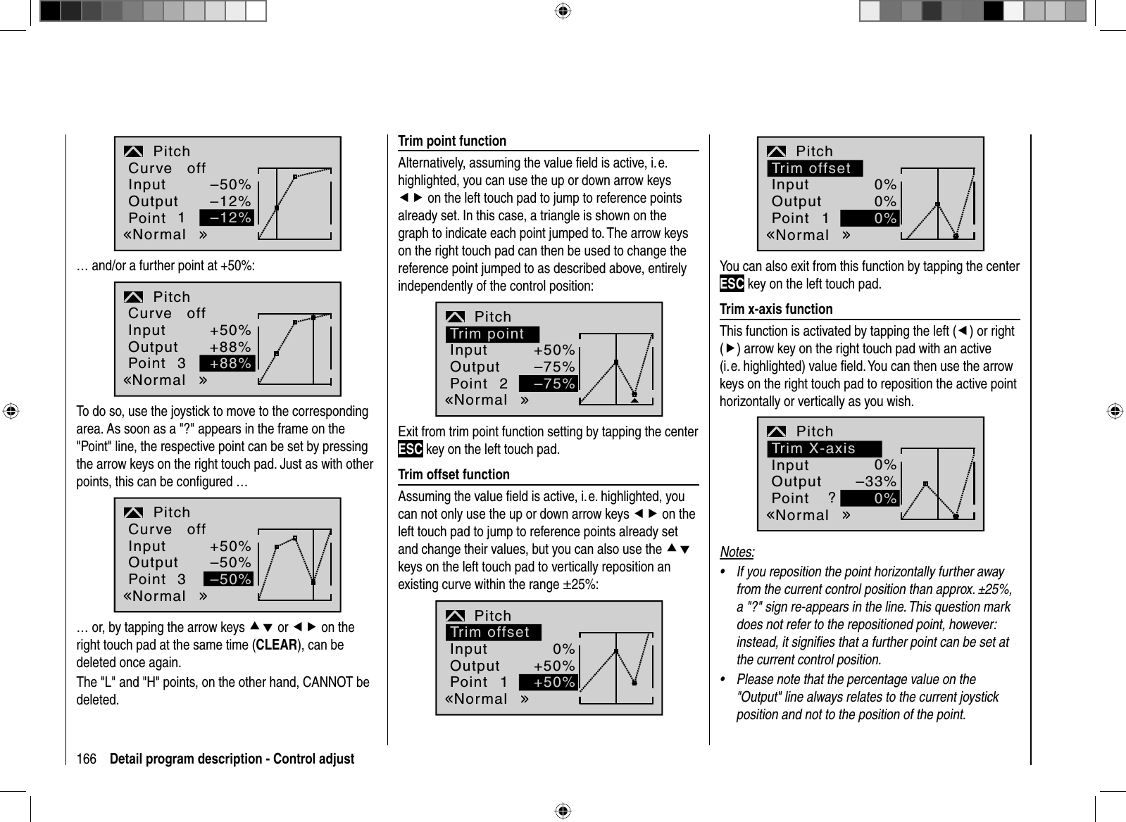 166 Detail program description - Control adjust–50%–12%InputOutputPoint 1PitchNormalCurve off–12%… and/or a further point at +50%:+50%+88%3Pitch+88%InputOutputPointNormalCurve offTo do so, use the joystick to move to the corresponding area. As soon as a &quot;?&quot; appears in the frame on the &quot;Point&quot; line, the respective point can be set by pressing the arrow keys on the right touch pad. Just as with other points, this can be conﬁ gured … +50%–50%–50%3PitchInputOutputPointNormalCurve off… or, by tapping the arrow keys cd or ef on the right touch pad at the same time (CLEAR), can be deleted once again.The &quot;L&quot; and &quot;H&quot; points, on the other hand, CANNOT be deleted.Trim point functionAlternatively, assuming the value ﬁ eld is active, i. e. highlighted, you can use the up or down arrow keys ef on the left touch pad to jump to reference points already set. In this case, a triangle is shown on the graph to indicate each point jumped to. The arrow keys on the right touch pad can then be used to change the reference point jumped to as described above, entirely independently of the control position:2+50%–75%Pitch–75%Trim pointInputOutputPointNormalExit from trim point function setting by tapping the center ESC key on the left touch pad.Trim offset functionAssuming the value ﬁ eld is active, i. e. highlighted, you can not only use the up or down arrow keys ef on the left touch pad to jump to reference points already set and change their values, but you can also use the cdkeys on the left touch pad to vertically reposition an existing curve within the range ±25%:10%+50%Pitch+50%Trim offsetInputOutputPointNormal10%0%Pitch0%Trim offsetInputOutputPointNormalYou can also exit from this function by tapping the center ESC key on the left touch pad.Trim x-axis functionThis function is activated by tapping the left (e) or right (f) arrow key on the right touch pad with an active (i. e. highlighted) value ﬁ eld. You can then use the arrow keys on the right touch pad to reposition the active point horizontally or vertically as you wish.?0%–33%Pitch0%Trim X-axisInputOutputPointNormalNotes:If you reposition the point horizontally further away •from the current control position than approx. ±25%, a &quot;?&quot; sign re-appears in the line. This question mark does not refer to the repositioned point, however: instead, it signiﬁ es that a further point can be set at the current control position.Please note that the percentage value on the •&quot;Output&quot; line always relates to the current joystick position and not to the position of the point.