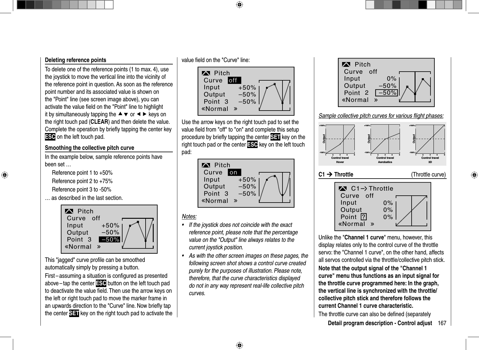 167Detail program description - Control adjustDeleting reference pointsTo delete one of the reference points (1 to max. 4), use the joystick to move the vertical line into the vicinity of the reference point in question. As soon as the reference point number and its associated value is shown on the &quot;Point&quot; line (see screen image above), you can activate the value ﬁ eld on the &quot;Point&quot; line to highlight it by simultaneously tapping the cd or ef keys on the right touch pad (CLEAR) and then delete the value. Complete the operation by brieﬂ y tapping the center key ESC on the left touch pad.Smoothing the collective pitch curveIn the example below, sample reference points have been set … Reference point 1 to +50%Reference point 2 to +75%Reference point 3 to -50%… as described in the last section.+50%–50%–50%3PitchInputOutputPointNormalCurve offThis &quot;jagged&quot; curve proﬁ le can be smoothed automatically simply by pressing a button. First – assuming a situation is conﬁ gured as presented above – tap  the center  ESC button on the left touch pad to deactivate the value ﬁ eld. Then use the arrow keys on the left or right touch pad to move the marker frame in an upwards direction to the &quot;Curve&quot; line. Now brieﬂ y tap the center SET key on the right touch pad to activate the value ﬁ eld on the &quot;Curve&quot; line:+50%–50%–50%3PitchoffInputOutputPointNormalCurveUse the arrow keys on the right touch pad to set the value ﬁ eld from &quot;off&quot; to &quot;on&quot; and complete this setup procedure by brieﬂ y tapping the center SET key on the right touch pad or the center ESC key on the left touch pad:+50%–50%–50%3PitchonInputOutputPointNormalCurveNotes:If the joystick does not coincide with the exact •reference point, please note that the percentage value on the &quot;Output&quot; line always relates to the current joystick position.As with the other screen images on these pages, the •following screen shot shows a control curve created purely for the purposes of illustration. Please note, therefore, that the curve characteristics displayed do not in any way represent real-life collective pitch curves.0%–50%–50%2PitchInputOutputPointNormalCurve offSample collective pitch curves for various ﬂ ight phases:+100% +100% +100%-100%-100%-100%OutputOutputOutput234 51234 51234 51Control travel Control travel Control travelHover Aerobatics 3D C1 ¼Throttle     (Throttle curve)0%0%0%C1 Throttle?InputOutputPointNormalCurve offUnlike the &quot;Channel 1 curve&quot; menu, however, this display relates only to the control curve of the throttle servo: the &quot;Channel 1 curve&quot;, on the other hand, affectsall servos controlled via the throttle/collective pitch stick.Note that the output signal of the &quot;Channel 1 curve&quot; menu thus functions as an input signal for the throttle curve programmed here: In the graph, the vertical line is synchronized with the throttle/collective pitch stick and therefore follows the current Channel 1 curve characteristic.The throttle curve can also be deﬁ ned (separately 