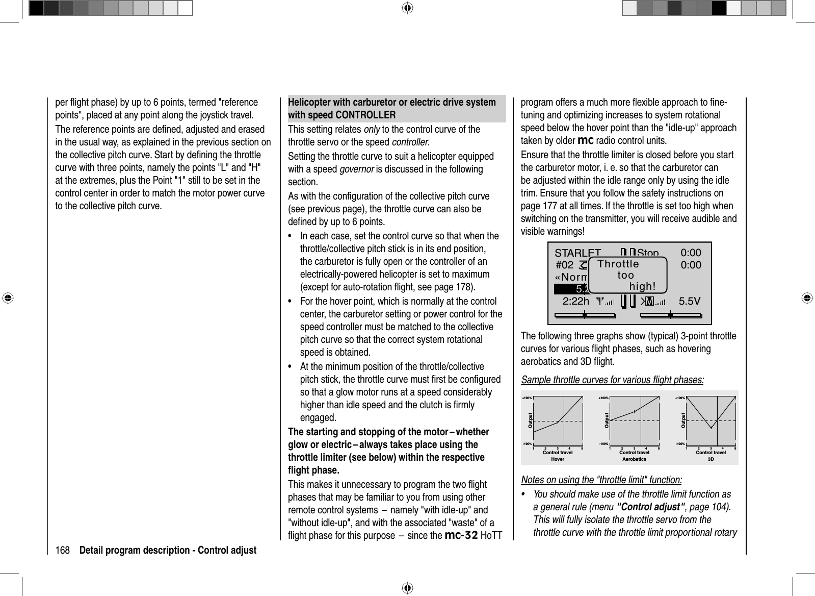 168 Detail program description - Control adjustper ﬂ ight phase) by up to 6 points, termed &quot;reference points&quot;, placed at any point along the joystick travel.The reference points are deﬁ ned, adjusted and erased in the usual way, as explained in the previous section on the collective pitch curve. Start by deﬁ ning the throttle curve with three points, namely the points &quot;L&quot; and &quot;H&quot; at the extremes, plus the Point &quot;1&quot; still to be set in the control center in order to match the motor power curve to the collective pitch curve.Helicopter with carburetor or electric drive system with speed CONTROLLERThis setting relates only to the control curve of the throttle servo or the speed controller.Setting the throttle curve to suit a helicopter equipped with a speed governor is discussed in the following section.As with the conﬁ guration of the collective pitch curve (see previous page), the throttle curve can also be deﬁ ned by up to 6 points.In each case, set the control curve so that when the •throttle/collective pitch stick is in its end position, the carburetor is fully open or the controller of an electrically-powered helicopter is set to maximum (except for auto-rotation ﬂ ight, see page 178).For the hover point, which is normally at the control •center, the carburetor setting or power control for the speed controller must be matched to the collective pitch curve so that the correct system rotational speed is obtained. At the minimum position of the throttle/collective •pitch stick, the throttle curve must ﬁ rst be conﬁ gured so that a glow motor runs at a speed considerably higher than idle speed and the clutch is ﬁ rmly engaged.The starting and stopping of the motor – whether glow or electric – always takes place using the throttle limiter (see below) within the respective ﬂ ight phase.This makes it unnecessary to program the two ﬂ ight phases that may be familiar to you from using other remote control systems  –  namely &quot;with idle-up&quot; and &quot;without idle-up&quot;, and with the associated &quot;waste&quot; of a ﬂ ight phase for this purpose  –  since the mc-32 HoTT program offers a much more ﬂ exible approach to ﬁ ne-tuning and optimizing increases to system rotational speed below the hover point than the &quot;idle-up&quot; approach taken by older mc radio control units.Ensure that the throttle limiter is closed before you start the carburetor motor, i. e. so that the carburetor can be adjusted within the idle range only by using the idle trim. Ensure that you follow the safety instructions on page 177 at all times. If the throttle is set too high when switching on the transmitter, you will receive audible and visible warnings!STARLET#022:22hStopFlugK780:000:005.5V5.2V99%«Normal   »MThrottletoohigh!The following three graphs show (typical) 3-point throttle curves for various ﬂight phases, such as hoveringaerobatics and 3D ﬂight.Sample throttle curves for various ﬂ ight phases:+100% +100% +100%-100%-100%-100%OutputOutputOutput234 51234 51234 51Control travel Control travel Control travelHover Aerobatics 3DNotes on using the &quot;throttle limit&quot; function:You should make use of the throttle limit function as •a general rule (menu &quot;Control adjust&quot;, page 104). This will fully isolate the throttle servo from the throttle curve with the throttle limit proportional rotary 