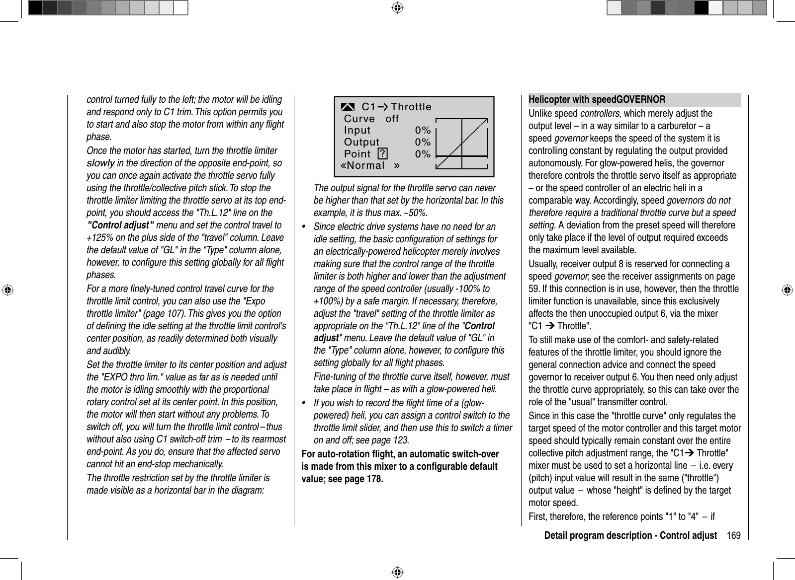 169Detail program description - Control adjustcontrol turned fully to the left; the motor will be idling and respond only to C1 trim. This option permits you to start and also stop the motor from within any ﬂ ight phase. Once the motor has started, turn the throttle limiter slowly in the direction of the opposite end-point, so you can once again activate the throttle servo fully using the throttle/collective pitch stick. To stop the throttle limiter limiting the throttle servo at its top end-point, you should access the &quot;Th.L.12&quot; line on the &quot;Control adjust&quot; menu and set the control travel to +125% on the plus side of the &quot;travel&quot; column. Leave the default value of &quot;GL&quot; in the &quot;Type&quot; column alone, however, to conﬁ gure this setting globally for all ﬂ ight phases.For a more ﬁ nely-tuned control travel curve for the throttle limit control, you can also use the &quot;Expo throttle limiter&quot; (page 107). This gives you the option of deﬁ ning the idle setting at the throttle limit control&apos;s center position, as readily determined both visually and audibly.Set the throttle limiter to its center position and adjust the &quot;EXPO thro lim.&quot; value as far as is needed until the motor is idling smoothly with the proportional rotary control set at its center point. In this position, the motor will then start without any problems. To switch off, you will turn the throttle limit control – thus without also using C1 switch-off trim  – to its rearmost end-point. As you do, ensure that the affected servo cannot hit an end-stop mechanically.The throttle restriction set by the throttle limiter is made visible as a horizontal bar in the diagram:0%0%0%C1 Throttle?InputOutputPointNormalCurve offThe output signal for the throttle servo can never be higher than that set by the horizontal bar. In this example, it is thus max. ~50%.Since electric drive systems have no need for an •idle setting, the basic conﬁguration of settings for an electrically-powered helicopter merely involves making sure that the control range of the throttle limiter is both higher and lower than the adjustment range of the speed controller (usually -100% to +100%) by a safe margin. If necessary, therefore, adjust the &quot;travel&quot; setting of the throttle limiter as appropriate on the &quot;Th.L.12&quot; line of the &quot;Control adjust&quot; menu. Leave the default value of &quot;GL&quot; in the &quot;Type&quot; column alone, however, to conﬁ gure this setting globally for all ﬂ ight phases. Fine-tuning of the throttle curve itself, however, must take place in ﬂ ight – as with a glow-powered heli.If you wish to record the ﬂ ight time of a (glow-•powered) heli, you can assign a control switch to the throttle limit slider, and then use this to switch a timer on and off; see page 123.For auto-rotation ﬂ ight, an automatic switch-over is made from this mixer to a conﬁ gurable default value; see page 178.Helicopter with speed GOVERNORUnlike speed controllers, which merely adjust the output level – in a way similar to a carburetor – a speed governor keeps the speed of the system it is controlling constant by regulating the output provided autonomously. For glow-powered helis, the governor therefore controls the throttle servo itself as appropriate – or the speed controller of an electric heli in a comparable way. Accordingly, speed governors do not therefore require a traditional throttle curve but a speed setting. A deviation from the preset speed will therefore only take place if the level of output required exceeds the maximum level available.Usually, receiver output 8 is reserved for connecting a speed governor; see the receiver assignments on page 59. If this connection is in use, however, then the throttle limiter function is unavailable, since this exclusively affects the then unoccupied output 6, via the mixer &quot;C1 ¼ Throttle&quot;.    To still make use of the comfort- and safety-related features of the throttle limiter, you should ignore the general connection advice and connect the speed governor to receiver output 6. You then need only adjust the throttle curve appropriately, so this can take over the role of the &quot;usual&quot; transmitter control.  Since in this case the &quot;throttle curve&quot; only regulates the target speed of the motor controller and this target motor speed should typically remain constant over the entire collective pitch adjustment range, the &quot;C1¼ Throttle&quot; mixer must be used to set a horizontal line  –  i.e. every (pitch) input value will result in the same (&quot;throttle&quot;) output value  –  whose &quot;height&quot; is deﬁ ned by the target motor speed. First, therefore, the reference points &quot;1&quot; to &quot;4&quot;  –  if 