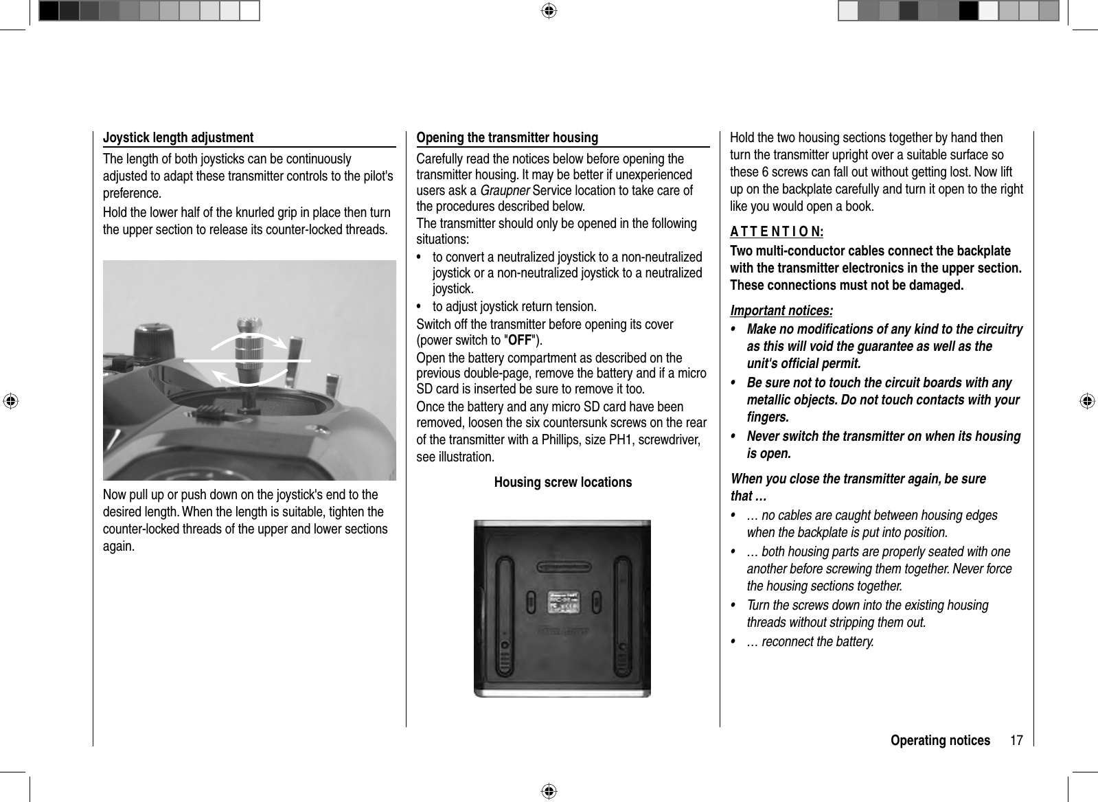 17Operating notices Joystick length adjustment The length of both joysticks can be continuously adjusted to adapt these transmitter controls to the pilot&apos;s preference.Hold the lower half of the knurled grip in place then turn the upper section to release its counter-locked threads. Now pull up or push down on the joystick&apos;s end to the desired length. When the length is suitable, tighten the counter-locked threads of the upper and lower sections again.  Opening the transmitter housingCarefully read the notices below before opening the transmitter housing. It may be better if unexperienced users ask a Graupner Service location to take care of the procedures described below.The transmitter should only be opened in the following situations:to convert a neutralized joystick to a non-neutralized •joystick or a non-neutralized joystick to a neutralized joystick.to adjust joystick return tension.•Switch off the transmitter before opening its cover (power switch to &quot;OFF&quot;). Open the battery compartment as described on the previous double-page, remove the battery and if a micro SD card is inserted be sure to remove it too.Once the battery and any micro SD card have been removed, loosen the six countersunk screws on the rear of the transmitter with a Phillips, size PH1, screwdriver, see illustration.Housing screw locationsHold the two housing sections together by hand then turn the transmitter upright over a suitable surface so these 6 screws can fall out without getting lost. Now lift up on the backplate carefully and turn it open to the right like you would open a book.A T T E N T I O N:Two multi-conductor cables connect the backplate with the transmitter electronics in the upper section. These connections must not be damaged.Important notices:Make no modiﬁ cations of any kind to the circuitry •as this will void the guarantee as well as the unit&apos;s ofﬁ cial permit.Be sure not to touch the circuit boards with any •metallic objects. Do not touch contacts with your ﬁ ngers.Never switch the transmitter on when its housing •is open.When you close the transmitter again, be sure that …… no cables are caught between housing edges •when the backplate is put into position.… both housing parts are properly seated with one •another before screwing them together. Never force the housing sections together.Turn the screws down into the existing housing •threads without stripping them out.… reconnect the battery.•