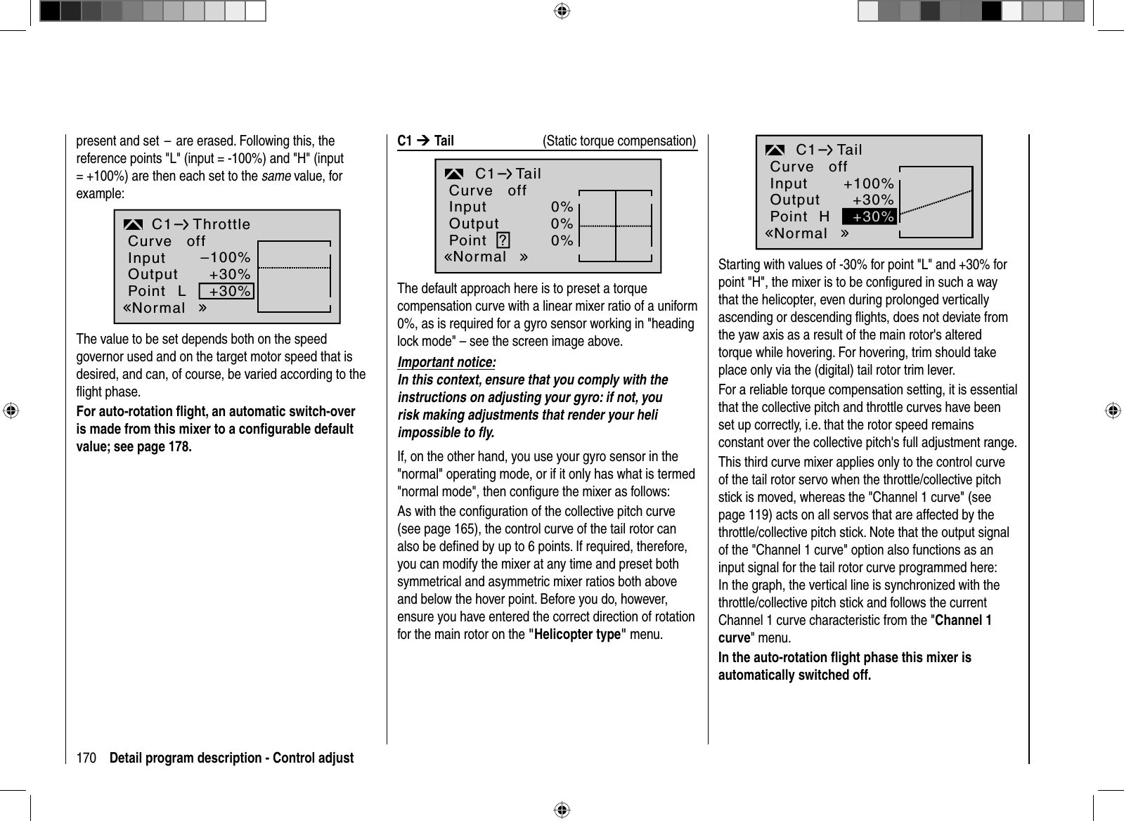 170 Detail program description - Control adjust C1 ¼Tail   (Static torque compensation)0%0%0%TailC1?InputOutputPointNormalCurve offThe default approach here is to preset a torque compensation curve with a linear mixer ratio of a uniform 0%, as is required for a gyro sensor working in &quot;heading lock mode&quot; – see the screen image above. Important notice:In this context, ensure that you comply with the instructions on adjusting your gyro: if not, you risk making adjustments that render your heli impossible to ﬂ y.If, on the other hand, you use your gyro sensor in the &quot;normal&quot; operating mode, or if it only has what is termed &quot;normal mode&quot;, then conﬁ gure the mixer as follows:As with the conﬁ guration of the collective pitch curve (see page 165), the control curve of the tail rotor can also be deﬁ ned by up to 6 points. If required, therefore, you can modify the mixer at any time and preset both symmetrical and asymmetric mixer ratios both above and below the hover point. Before you do, however, ensure you have entered the correct direction of rotation for the main rotor on the &quot;Helicopter type&quot; menu.present and set  –  are erased. Following this, the reference points &quot;L&quot; (input = -100%) and &quot;H&quot; (input = +100%) are then each set to the same value, for example:–100%+30%+30%C1 ThrottleLInputOutputPointNormalCurve offThe value to be set depends both on the speed governor used and on the target motor speed that is desired, and can, of course, be varied according to the ﬂ ight phase.For auto-rotation ﬂ ight, an automatic switch-overis made from this mixer to a conﬁ gurable default value; see page 178.+100%+30%TailC1H+30%InputOutputPointNormalCurve offStarting with values of -30% for point &quot;L&quot; and +30% for point &quot;H&quot;, the mixer is to be conﬁgured in such a waythat the helicopter, even during prolonged verticallyascending or descending ﬂights, does not deviate from the yaw axis as a result of the main rotor&apos;s altered torque while hovering. For hovering, trim should take place only via the (digital) tail rotor trim lever. For a reliable torque compensation setting, it is essential that the collective pitch and throttle curves have been set up correctly, i.e. that the rotor speed remains constant over the collective pitch&apos;s full adjustment range.This third curve mixer applies only to the control curve of the tail rotor servo when the throttle/collective pitch stick is moved, whereas the &quot;Channel 1 curve&quot; (see page 119) acts on all servos that are affected by the throttle/collective pitch stick. Note that the output signal of the &quot;Channel 1 curve&quot; option also functions as an input signal for the tail rotor curve programmed here: In the graph, the vertical line is synchronized with the throttle/collective pitch stick and follows the current Channel 1 curve characteristic from the &quot;Channel 1 curve&quot; menu.In the auto-rotation ﬂ ight phase this mixer is automatically switched off.