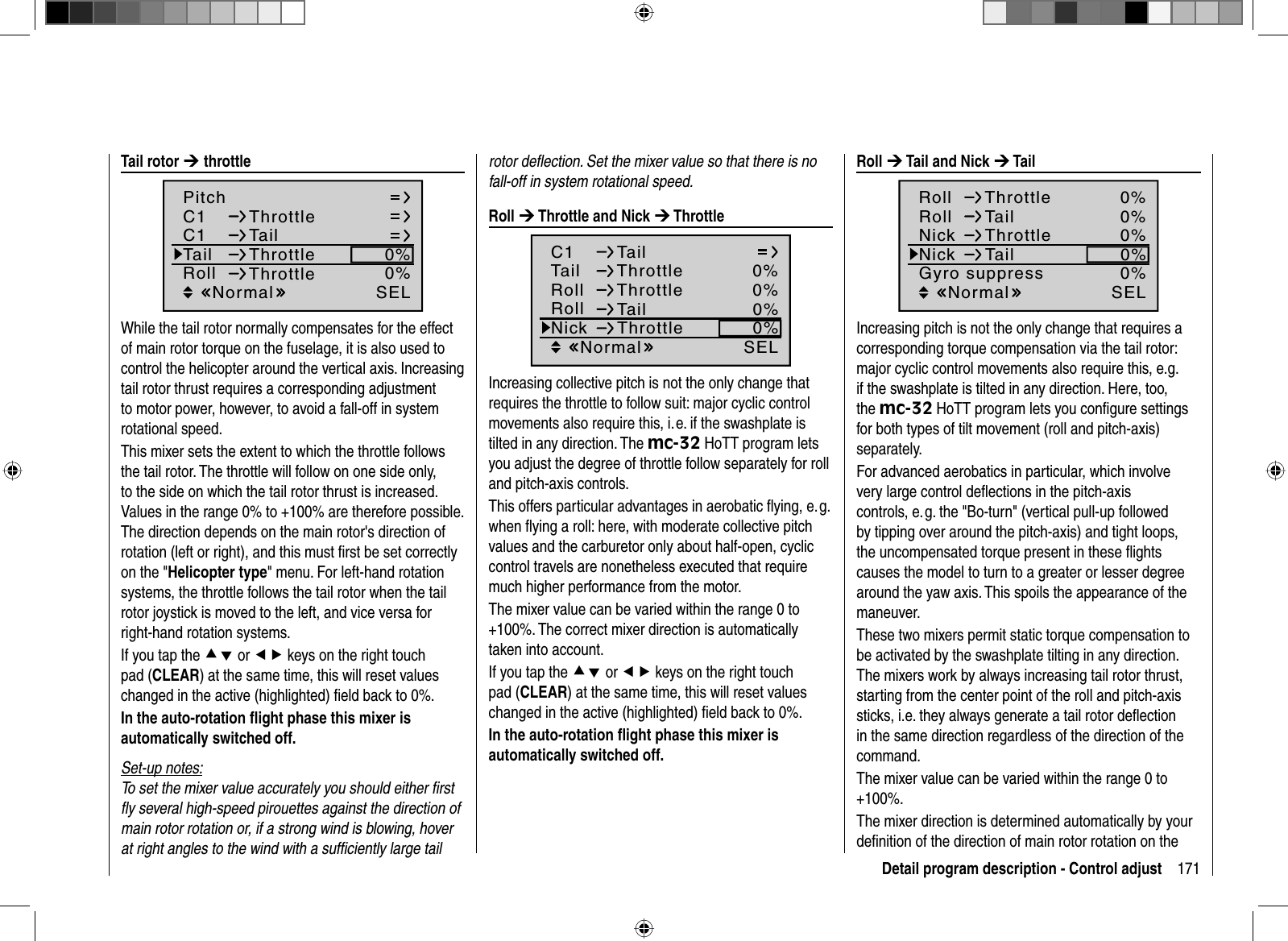 171Detail program description - Control adjustrotor deﬂ ection. Set the mixer value so that there is no fall-off in system rotational speed. Roll  ¼ Throttle and Nick ¼ ThrottleC1 TailTail 0%Roll 0%ThrottleThrottleSELRoll TailNick Throttle0%0%NormalIncreasing collective pitch is not the only change that requires the throttle to follow suit: major cyclic control movements also require this, i. e. if the swashplate is tilted in any direction. The mc-32 HoTT program lets you adjust the degree of throttle follow separately for roll and pitch-axis controls.This offers particular advantages in aerobatic ﬂ ying, e. g. when ﬂ ying a roll: here, with moderate collective pitch values and the carburetor only about half-open, cyclic control travels are nonetheless executed that require much higher performance from the motor.The mixer value can be varied within the range 0 to +100%. The correct mixer direction is automatically taken into account.If you tap the cd or ef keys on the right touch pad (CLEAR) at the same time, this will reset values changed in the active (highlighted) ﬁ eld back to 0%.In the auto-rotation ﬂ ight phase this mixer is automatically switched off. Tail  rotor  ¼ throttleC1C1PitchThrottleTailTail 0%Roll 0%ThrottleThrottleSELNormalWhile the tail rotor normally compensates for the effect of main rotor torque on the fuselage, it is also used to control the helicopter around the vertical axis. Increasing tail rotor thrust requires a corresponding adjustment to motor power, however, to avoid a fall-off in system rotational speed.This mixer sets the extent to which the throttle follows the tail rotor. The throttle will follow on one side only, to the side on which the tail rotor thrust is increased. Values in the range 0% to +100% are therefore possible. The direction depends on the main rotor&apos;s direction of rotation (left or right), and this must ﬁ rst be set correctly on the &quot;Helicopter type&quot; menu. For left-hand rotation systems, the throttle follows the tail rotor when the tail rotor joystick is moved to the left, and vice versa for right-hand rotation systems.If you tap the cd or ef keys on the right touch pad (CLEAR) at the same time, this will reset values changed in the active (highlighted) ﬁ eld back to 0%.In the auto-rotation ﬂ ight phase this mixer is automatically switched off.Set-up notes:To set the mixer value accurately you should either ﬁ rst ﬂ y several high-speed pirouettes against the direction of main rotor rotation or, if a strong wind is blowing, hover at right angles to the wind with a sufﬁ ciently large tail  Roll  ¼ Tail and Nick ¼ Tail0%Roll0%ThrottleSELRoll TailNick Throttle0%0%0%Nick TailGyro suppressNormalIncreasing pitch is not the only change that requires a corresponding torque compensation via the tail rotor: major cyclic control movements also require this, e.g. if the swashplate is tilted in any direction. Here, too, the mc-32 HoTT program lets you conﬁ gure settings for both types of tilt movement (roll and pitch-axis) separately.For advanced aerobatics in particular, which involve very large control deﬂ ections in the pitch-axis controls, e. g. the &quot;Bo-turn&quot; (vertical pull-up followed by tipping over around the pitch-axis) and tight loops, the uncompensated torque present in these ﬂ ights causes the model to turn to a greater or lesser degree around the yaw axis. This spoils the appearance of the maneuver.These two mixers permit static torque compensation to be activated by the swashplate tilting in any direction. The mixers work by always increasing tail rotor thrust, starting from the center point of the roll and pitch-axis sticks, i.e. they always generate a tail rotor deﬂ ection in the same direction regardless of the direction of the command.The mixer value can be varied within the range 0 to +100%.The mixer direction is determined automatically by your deﬁ nition of the direction of main rotor rotation on the 