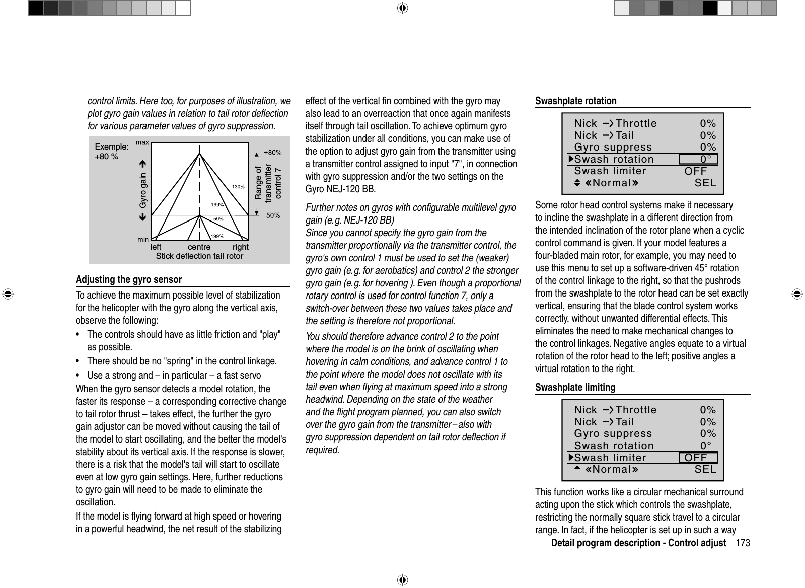 173Detail program description - Control adjustcontrol limits. Here too, for purposes of illustration, we plot gyro gain values in relation to tail rotor deﬂ ection for various parameter values of gyro suppression.Exemple:+80 %Í Gyro gain  ÎleftStick deflection tail rotorcentre rightRange oftransmittercontrol 7Adjusting the gyro sensorTo achieve the maximum possible level of stabilization for the helicopter with the gyro along the vertical axis, observe the following:The controls should have as little friction and &quot;play&quot; •as possible.There should be no &quot;spring&quot; in the control linkage.•Use a strong and – in particular – a fast servo  •When the gyro sensor detects a model rotation, the faster its response – a corresponding corrective change to tail rotor thrust – takes effect, the further the gyro gain adjustor can be moved without causing the tail of the model to start oscillating, and the better the model&apos;s stability about its vertical axis. If the response is slower, there is a risk that the model&apos;s tail will start to oscillate even at low gyro gain settings. Here, further reductions to gyro gain will need to be made to eliminate the oscillation.If the model is ﬂ ying forward at high speed or hovering in a powerful headwind, the net result of the stabilizing effect of the vertical ﬁ n combined with the gyro may also lead to an overreaction that once again manifests itself through tail oscillation. To achieve optimum gyro stabilization under all conditions, you can make use of the option to adjust gyro gain from the transmitter using a transmitter control assigned to input &quot;7&quot;, in connection with gyro suppression and/or the two settings on the Gyro NEJ-120 BB. Further notes on gyros with conﬁ gurable multilevel gyro gain (e. g. NEJ-120 BB)Since you cannot specify the gyro gain from the transmitter proportionally via the transmitter control, the gyro&apos;s own control 1 must be used to set the (weaker) gyro gain (e. g. for aerobatics) and control 2 the stronger gyro gain (e. g. for hovering ). Even though a proportional rotary control is used for control function 7, only a switch-over between these two values takes place and the setting is therefore not proportional. You should therefore advance control 2 to the point where the model is on the brink of oscillating when hovering in calm conditions, and advance control 1 to the point where the model does not oscillate with its tail even when ﬂ ying at maximum speed into a strong headwind. Depending on the state of the weather and the ﬂ ight program planned, you can also switch over the gyro gain from the transmitter – also with gyro suppression dependent on tail rotor deﬂ ection if required.   Swashplate  rotation0%0%SEL0%0°Nick ThrottleNick TailSwash rotationSwash limiter OFFNormalGyro suppressSome rotor head control systems make it necessary to incline the swashplate in a different direction from the intended inclination of the rotor plane when a cyclic control command is given. If your model features a four-bladed main rotor, for example, you may need to use this menu to set up a software-driven 45° rotation of the control linkage to the right, so that the pushrods from the swashplate to the rotor head can be set exactly vertical, ensuring that the blade control system works correctly, without unwanted differential effects. This eliminates the need to make mechanical changes to the control linkages. Negative angles equate to a virtual rotation of the rotor head to the left; positive angles a virtual rotation to the right. Swashplate  limiting0%0%SEL0%0°Nick ThrottleNick TailSwash rotationSwash limiter OFFNormalGyro suppressThis function works like a circular mechanical surround acting upon the stick which controls the swashplate, restricting the normally square stick travel to a circular range. In fact, if the helicopter is set up in such a way