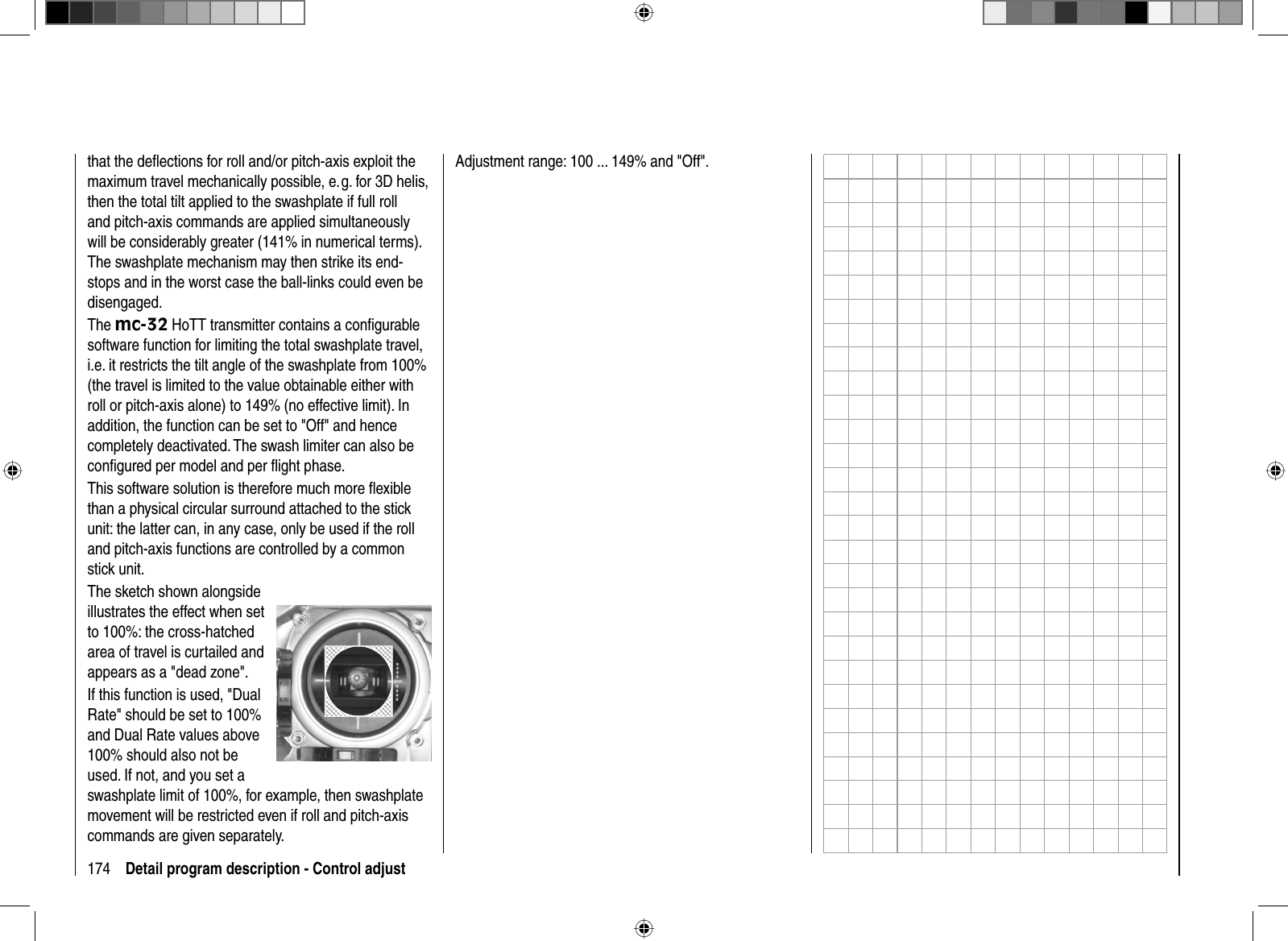 174 Detail program description - Control adjustthat the deﬂ ections for roll and/or pitch-axis exploit the maximum travel mechanically possible, e. g. for 3D helis, then the total tilt applied to the swashplate if full roll and pitch-axis commands are applied simultaneously will be considerably greater (141% in numerical terms). The swashplate mechanism may then strike its end-stops and in the worst case the ball-links could even be disengaged. The mc-32 HoTT transmitter contains a conﬁ gurable software function for limiting the total swashplate travel, i.e. it restricts the tilt angle of the swashplate from 100% (the travel is limited to the value obtainable either with roll or pitch-axis alone) to 149% (no effective limit). In addition, the function can be set to &quot;Off&quot; and hence completely deactivated. The swash limiter can also be conﬁ gured per model and per ﬂ ight phase. This software solution is therefore much more ﬂ exible than a physical circular surround attached to the stick unit: the latter can, in any case, only be used if the roll and pitch-axis functions are controlled by a common stick unit.The sketch shown alongside illustrates the effect when set to 100%: the cross-hatched area of travel is curtailed and appears as a &quot;dead zone&quot;.If this function is used, &quot;Dual Rate&quot; should be set to 100% and Dual Rate values above 100% should also not be used. If not, and you set a swashplate limit of 100%, for example, then swashplate movement will be restricted even if roll and pitch-axis commands are given separately. Adjustment range: 100 ... 149% and &quot;Off&quot;.