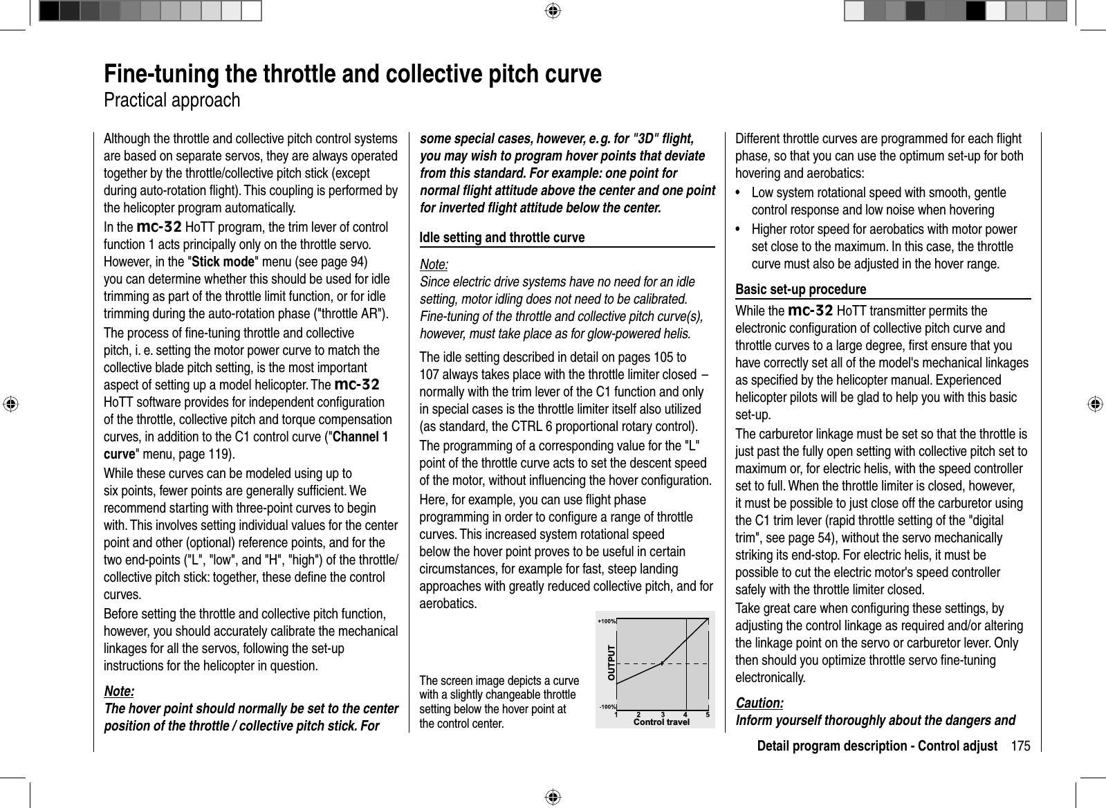 175Detail program description - Control adjust  Fine-tuning the throttle and collective pitch curvePractical approachAlthough the throttle and collective pitch control systems are based on separate servos, they are always operated together by the throttle/collective pitch stick (except during auto-rotation ﬂ ight). This coupling is performed by the helicopter program automatically. In the mc-32 HoTT program, the trim lever of control function 1 acts principally only on the throttle servo. However, in the &quot;Stick mode&quot; menu (see page 94) you can determine whether this should be used for idle trimming as part of the throttle limit function, or for idle trimming during the auto-rotation phase (&quot;throttle AR&quot;).The process of ﬁ ne-tuning throttle and collective pitch, i. e. setting the motor power curve to match the collective blade pitch setting, is the most important aspect of setting up a model helicopter. The mc-32HoTT software provides for independent conﬁ guration of the throttle, collective pitch and torque compensation curves, in addition to the C1 control curve (&quot;Channel 1 curve&quot; menu, page 119). While these curves can be modeled using up to six points, fewer points are generally sufﬁ cient. We recommend starting with three-point curves to begin with. This involves setting individual values for the center point and other (optional) reference points, and for the two end-points (&quot;L&quot;, &quot;low&quot;, and &quot;H&quot;, &quot;high&quot;) of the throttle/collective pitch stick: together, these deﬁ ne the control curves. Before setting the throttle and collective pitch function, however, you should accurately calibrate the mechanical linkages for all the servos, following the set-up instructions for the helicopter in question.Note:The hover point should normally be set to the center position of the throttle / collective pitch stick. For some special cases, however, e. g. for &quot;3D&quot; ﬂ ight, you may wish to program hover points that deviate from this standard. For example: one point for normal ﬂ ight attitude above the center and one point for inverted ﬂ ight attitude below the center. Idle setting and throttle curveNote:Since electric drive systems have no need for an idle setting, motor idling does not need to be calibrated. Fine-tuning of the throttle and collective pitch curve(s), however, must take place as for glow-powered helis.The idle setting described in detail on pages 105 to 107 always takes place with the throttle limiter closed  –  normally with the trim lever of the C1 function and only in special cases is the throttle limiter itself also utilized (as standard, the CTRL 6 proportional rotary control). The programming of a corresponding value for the &quot;L&quot; point of the throttle curve acts to set the descent speed of the motor, without inﬂ uencing the hover conﬁ guration.Here, for example, you can use ﬂ ight phase programming in order to conﬁ gure a range of throttle curves. This increased system rotational speed below the hover point proves to be useful in certain circumstances, for example for fast, steep landing approaches with greatly reduced collective pitch, and for aerobatics. The screen image depicts a curve with a slightly changeable throttle setting below the hover point at the control center.  Control travelOUTPUTDifferent throttle curves are programmed for each ﬂ ight phase, so that you can use the optimum set-up for both hovering and aerobatics:Low system rotational speed with smooth, gentle •control response and low noise when hoveringHigher rotor speed for aerobatics with motor power •set close to the maximum. In this case, the throttle curve must also be adjusted in the hover range.  Basic set-up procedureWhile the mc-32 HoTT transmitter permits the electronic conﬁ guration of collective pitch curve and throttle curves to a large degree, ﬁ rst ensure that you have correctly set all of the model&apos;s mechanical linkages as speciﬁ ed by the helicopter manual. Experienced helicopter pilots will be glad to help you with this basic set-up.The carburetor linkage must be set so that the throttle is just past the fully open setting with collective pitch set to maximum or, for electric helis, with the speed controller set to full. When the throttle limiter is closed, however, it must be possible to just close off the carburetor using the C1 trim lever (rapid throttle setting of the &quot;digital trim&quot;, see page 54), without the servo mechanically striking its end-stop. For electric helis, it must be possible to cut the electric motor&apos;s speed controller safely with the throttle limiter closed.Take great care when conﬁ guring these settings, by adjusting the control linkage as required and/or altering the linkage point on the servo or carburetor lever. Only then should you optimize throttle servo ﬁ ne-tuning electronically.Caution:Inform yourself thoroughly about the dangers and 