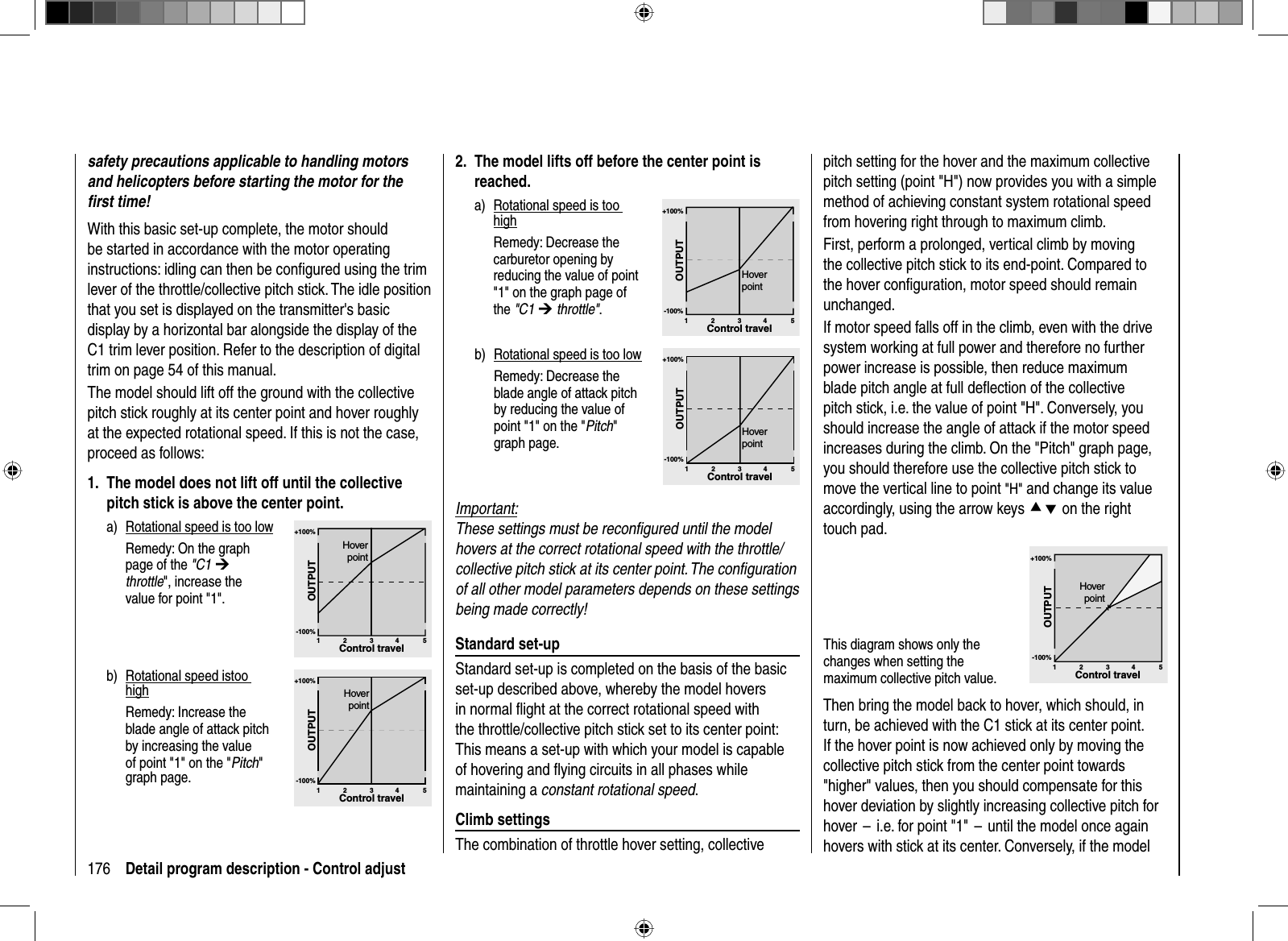 176 Detail program description - Control adjustpitch setting for the hover and the maximum collective pitch setting (point &quot;H&quot;) now provides you with a simple method of achieving constant system rotational speed from hovering right through to maximum climb.First, perform a prolonged, vertical climb by movingthe collective pitch stick to its end-point. Compared to the hover conﬁ guration, motor speed should remain unchanged. If motor speed falls off in the climb, even with the drive system working at full power and therefore no further power increase is possible, then reduce maximum blade pitch angle at full deﬂ ection of the collective pitch stick, i.e. the value of point &quot;H&quot;. Conversely, you should increase the angle of attack if the motor speed increases during the climb. On the &quot;Pitch&quot; graph page, you should therefore use the collective pitch stick to move the vertical line to point &quot;H&quot; and change its value accordingly, using the arrow keys cd on the right touch pad. This diagram shows only the changes when setting the maximum collective pitch value. +100%-100%OUTPUT234 51Control travelHoverpointThen bring the model back to hover, which should, in turn, be achieved with the C1 stick at its center point. If the hover point is now achieved only by moving the collective pitch stick from the center point towards &quot;higher&quot; values, then you should compensate for this hover deviation by slightly increasing collective pitch for hover  –  i.e. for point &quot;1&quot;  –  until the model once again hovers with stick at its center. Conversely, if the model safety precautions applicable to handling motors and helicopters before starting the motor for the ﬁ rst time!With this basic set-up complete, the motor should be started in accordance with the motor operating instructions: idling can then be conﬁ gured using the trim lever of the throttle/collective pitch stick. The idle position that you set is displayed on the transmitter&apos;s basic display by a horizontal bar alongside the display of the C1 trim lever position. Refer to the description of digital trim on page 54 of this manual.The model should lift off the ground with the collective pitch stick roughly at its center point and hover roughly at the expected rotational speed. If this is not the case, proceed as follows:1.  The model does not lift off until the collective pitch stick is above the center point.a)  Rotational speed is too lowRemedy: On the graph page of the &quot;C1 ¼throttle&quot;, increase the value for point &quot;1&quot;.+100%-100%OUTPUT234 51Control travelHoverpointb)  Rotational speed istoo high  Remedy: Increase the blade angle of attack pitch by increasing the value of point &quot;1&quot; on the &quot;Pitch&quot;graph page.+100%-100%OUTPUT234 51Control travelHoverpoint2.  The model lifts off before the center point is reached.a)  Rotational speed is too high  Remedy: Decrease the carburetor opening by reducing the value of point &quot;1&quot; on the graph page of the &quot;C1 ¼ throttle&quot;.+100%-100%OUTPUT234 51Control travelHoverpointb)  Rotational speed is too low  Remedy: Decrease the blade angle of attack pitch by reducing the value of point &quot;1&quot; on the &quot;Pitch&quot;graph page.+100%-100%OUTPUT234 51Control travelHoverpointImportant:These settings must be reconﬁ gured until the model hovers at the correct rotational speed with the throttle/collective pitch stick at its center point. The conﬁ guration of all other model parameters depends on these settings being made correctly! Standard  set-upStandard set-up is completed on the basis of the basic set-up described above, whereby the model hovers in normal ﬂ ight at the correct rotational speed with the throttle/collective pitch stick set to its center point: This means a set-up with which your model is capable of hovering and ﬂ ying circuits in all phases while maintaining a constant rotational speed. Climb  settingsThe combination of throttle hover setting, collective 