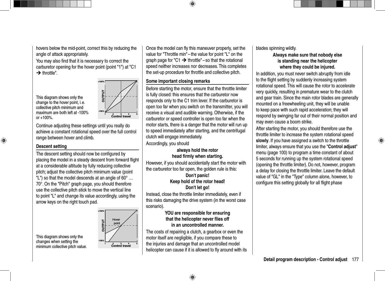 177Detail program description - Control adjustblades spinning wildly.Always make sure that nobody elseis standing near the helicopter where they could be injured.In addition, you must never switch abruptly from idle to the ﬂ ight setting by suddenly increasing system rotational speed. This will cause the rotor to acceleratevery quickly, resulting in premature wear to the clutch and gear train. Since the main rotor blades are generally mounted on a freewheeling unit, they will be unable to keep pace with such rapid acceleration; they will respond by swinging far out of their normal position and may even cause a boom strike. After starting the motor, you should therefore use the throttle limiter to increase the system rotational speed slowly. If you have assigned a switch to the throttle limiter, always ensure that you use the &quot;Control adjust&quot;menu (page 100) to program a time constant of about 5 seconds for running up the system rotational speed (opening the throttle limiter). Do not, however, program a delay for closing the throttle limiter. Leave the default value of &quot;GL&quot; in the &quot;Type&quot; column alone, however, to conﬁ gure this setting globally for all ﬂ ight phaseOnce the model can ﬂ y this maneuver properly, set the value for &quot;Throttle min&quot; – the value for point &quot;L&quot; on the graph page for &quot;C1 ¼ throttle&quot; – so that the rotational speed neither increases nor decreases. This completes the set-up procedure for throttle and collective pitch. Some important closing remarksBefore starting the motor, ensure that the throttle limiter is fully closed: this ensures that the carburetor now responds only to the C1 trim lever. If the carburetor is open too far when you switch on the transmitter, you will receive a visual and audible warning. Otherwise, if the carburetor or speed controller is open too far when the motor starts, there is a danger that the motor will run up to speed immediately after starting, and the centrifugal clutch will engage immediately.Accordingly, you shouldalways hold the rotor head ﬁ rmly when starting.However, if you should accidentally start the motor with the carburetor too far open, the golden rule is this:Don&apos;t panic!Keep hold of the rotor head !Don&apos;t let go! Instead, close the throttle limiter immediately, even if this risks damaging the drive system (in the worst case scenario). YOU are responsible for ensuringthat the helicopter never ﬂ ies offin an uncontrolled manner. The costs of repairing a clutch, a gearbox or even the motor itself are negligible, if you compare these to the injuries and damage that an uncontrolled model helicopter can cause if it is allowed to ﬂ y around with its hovers below the mid-point, correct this by reducing the angle of attack appropriately.You may also ﬁ nd that it is necessary to correct the carburetor opening for the hover point (point &quot;1&quot;) at &quot;C1 ¼ throttle&quot;.This diagram shows only the change to the hover point, i. e. collective pitch minimum and maximum are both left at -100% or +100%.+100%-100%OUTPUT234 51Control travelContinue adjusting these settings until you really do achieve a constant rotational speed over the full control range between hover and climb. Descent  settingThe descent setting should now be conﬁ gured by placing the model in a steady descent from forward ﬂ ight at a considerable altitude by fully reducing collective pitch; adjust the collective pitch minimum value (point &quot;L&quot;) so that the model descends at an angle of 60° … 70°. On the &quot;Pitch&quot; graph page, you should therefore use the collective pitch stick to move the vertical line to point &quot;L&quot; and change its value accordingly, using the arrow keys on the right touch pad.This diagram shows only the changes when setting the minimum collective pitch value. +100%-100%OUTPUT234 51Control travelHoverpoint