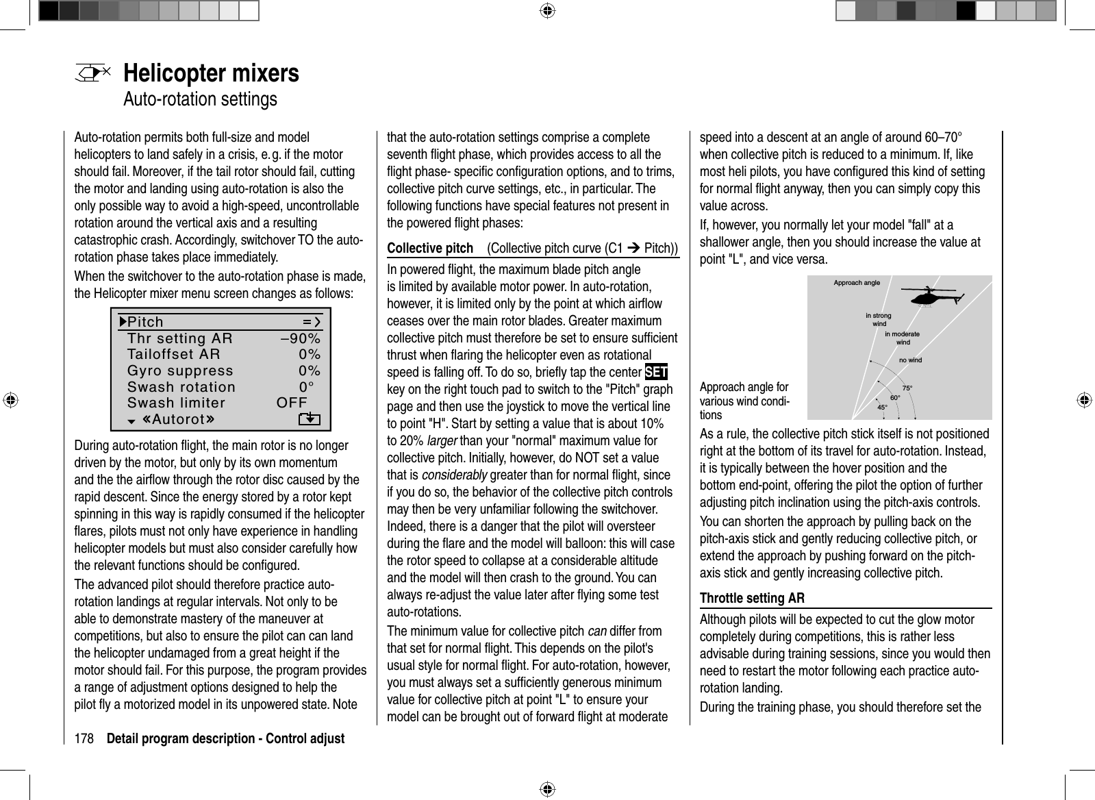 178 Detail program description - Control adjustAuto-rotation permits both full-size and model helicopters to land safely in a crisis, e. g. if the motor should fail. Moreover, if the tail rotor should fail, cutting the motor and landing using auto-rotation is also the only possible way to avoid a high-speed, uncontrollable rotation around the vertical axis and a resulting catastrophic crash. Accordingly, switchover TO the auto-rotation phase takes place immediately.  When the switchover to the auto-rotation phase is made, the Helicopter mixer menu screen changes as follows:PitchThr setting ARTailoffset ARGyro suppress 0%Swash rotation 0°OFFAutorot–90%0%Swash limiterDuring auto-rotation ﬂ ight, the main rotor is no longer driven by the motor, but only by its own momentum and the the airﬂ ow through the rotor disc caused by the rapid descent. Since the energy stored by a rotor kept spinning in this way is rapidly consumed if the helicopter ﬂ ares, pilots must not only have experience in handling helicopter models but must also consider carefully how the relevant functions should be conﬁ gured.The advanced pilot should therefore practice auto-rotation landings at regular intervals. Not only to be able to demonstrate mastery of the maneuver at competitions, but also to ensure the pilot can can land the helicopter undamaged from a great height if the motor should fail. For this purpose, the program provides a range of adjustment options designed to help the pilot ﬂ y a motorized model in its unpowered state. Note  Helicopter  mixers Auto-rotation  settingsthat the auto-rotation settings comprise a complete seventh ﬂ ight phase, which provides access to all the ﬂ ight phase- speciﬁ c conﬁ guration options, and to trims, collective pitch curve settings, etc., in particular. The following functions have special features not present in the powered ﬂ ight phases:Collective pitch  (Collective pitch curve (C1 ¼ Pitch))In powered ﬂ ight, the maximum blade pitch angle is limited by available motor power. In auto-rotation, however, it is limited only by the point at which airﬂ ow ceases over the main rotor blades. Greater maximum collective pitch must therefore be set to ensure sufﬁ cient thrust when ﬂ aring the helicopter even as rotational speed is falling off. To do so, brieﬂ y tap the center SETkey on the right touch pad to switch to the &quot;Pitch&quot; graph page and then use the joystick to move the vertical line to point &quot;H&quot;. Start by setting a value that is about 10% to 20% larger than your &quot;normal&quot; maximum value for collective pitch. Initially, however, do NOT set a value that is considerably greater than for normal ﬂ ight, since if you do so, the behavior of the collective pitch controls may then be very unfamiliar following the switchover. Indeed, there is a danger that the pilot will oversteer during the ﬂ are and the model will balloon: this will case the rotor speed to collapse at a considerable altitude and the model will then crash to the ground. You can always re-adjust the value later after ﬂ ying some test auto-rotations.The minimum value for collective pitch can differ from that set for normal ﬂ ight. This depends on the pilot&apos;s usual style for normal ﬂ ight. For auto-rotation, however, you must always set a sufﬁ ciently generous minimum value for collective pitch at point &quot;L&quot; to ensure your model can be brought out of forward ﬂ ight at moderate speed into a descent at an angle of around 60–70° when collective pitch is reduced to a minimum. If, like most heli pilots, you have conﬁ gured this kind of setting for normal ﬂ ight anyway, then you can simply copy this value across.If, however, you normally let your model &quot;fall&quot; at a shallower angle, then you should increase the value at point &quot;L&quot;, and vice versa.Approach angle for various wind condi-tionsApproach anglein moderate windno wind45°60°75°in strong windAs a rule, the collective pitch stick itself is not positioned right at the bottom of its travel for auto-rotation. Instead, it is typically between the hover position and the bottom end-point, offering the pilot the option of further adjusting pitch inclination using the pitch-axis controls. You can shorten the approach by pulling back on the pitch-axis stick and gently reducing collective pitch, or extend the approach by pushing forward on the pitch-axis stick and gently increasing collective pitch.Throttle setting AR Although pilots will be expected to cut the glow motor completely during competitions, this is rather less advisable during training sessions, since you would then need to restart the motor following each practice auto-rotation landing.During the training phase, you should therefore set the 