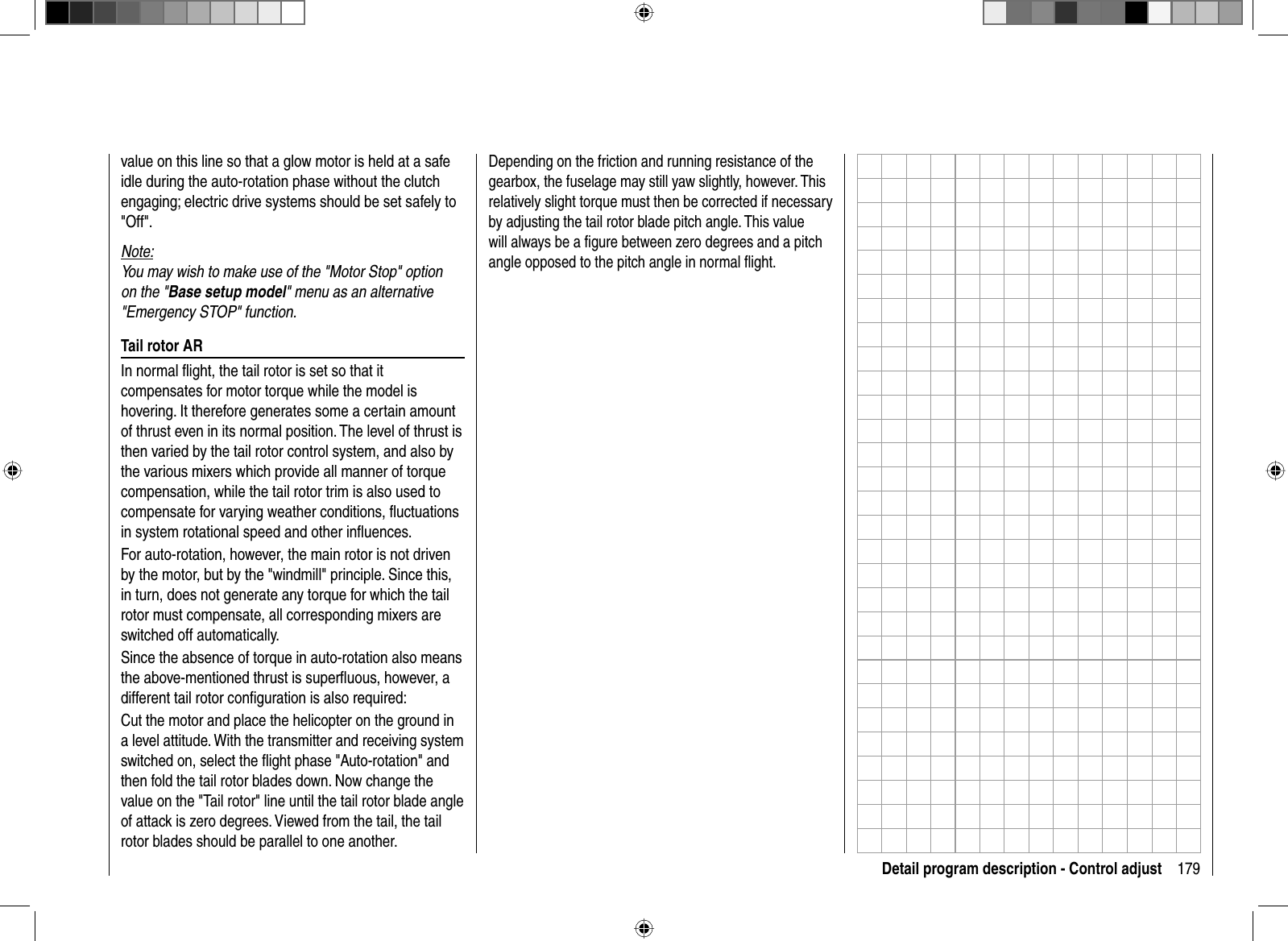 179Detail program description - Control adjustvalue on this line so that a glow motor is held at a safe idle during the auto-rotation phase without the clutch engaging; electric drive systems should be set safely to &quot;Off&quot;. Note:You may wish to make use of the &quot;Motor Stop&quot; option on the &quot;Base setup model&quot; menu as an alternative &quot;Emergency STOP&quot; function.Tail rotor ARIn normal ﬂ ight, the tail rotor is set so that it compensates for motor torque while the model is hovering. It therefore generates some a certain amount of thrust even in its normal position. The level of thrust is then varied by the tail rotor control system, and also by the various mixers which provide all manner of torque compensation, while the tail rotor trim is also used to compensate for varying weather conditions, ﬂ uctuations in system rotational speed and other inﬂ uences.For auto-rotation, however, the main rotor is not driven by the motor, but by the &quot;windmill&quot; principle. Since this, in turn, does not generate any torque for which the tail rotor must compensate, all corresponding mixers are switched off automatically.Since the absence of torque in auto-rotation also means the above-mentioned thrust is superﬂ uous, however, a different tail rotor conﬁ guration is also required:Cut the motor and place the helicopter on the ground in a level attitude. With the transmitter and receiving system switched on, select the ﬂ ight phase &quot;Auto-rotation&quot; and then fold the tail rotor blades down. Now change the value on the &quot;Tail rotor&quot; line until the tail rotor blade angle of attack is zero degrees. Viewed from the tail, the tail rotor blades should be parallel to one another. Depending on the friction and running resistance of the gearbox, the fuselage may still yaw slightly, however. This relatively slight torque must then be corrected if necessary by adjusting the tail rotor blade pitch angle. This value will always be a ﬁ gure between zero degrees and a pitch angle opposed to the pitch angle in normal ﬂ ight.