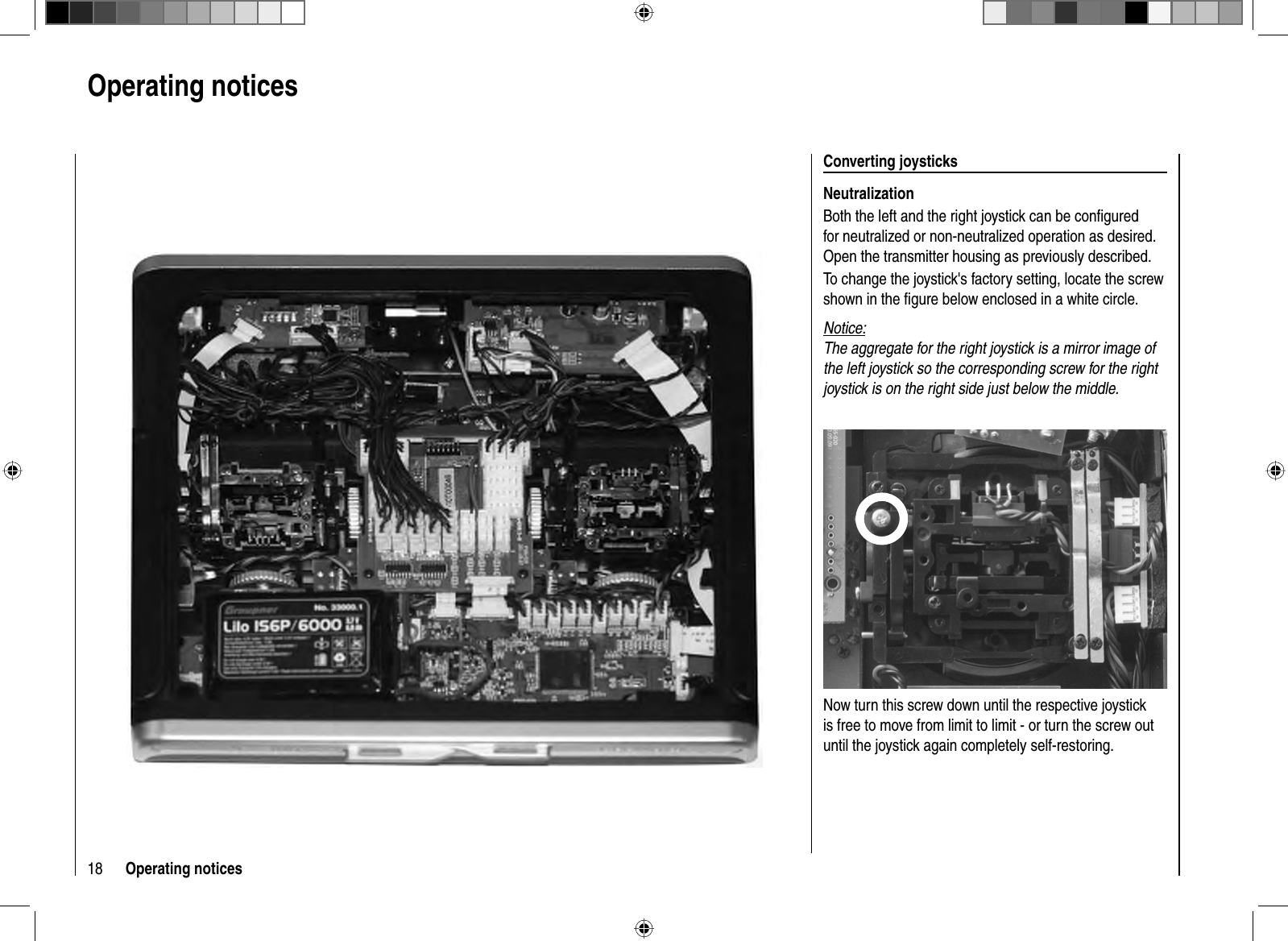 18 Operating noticesOperating notices  Converting  joysticksNeutralizationBoth the left and the right joystick can be conﬁ gured for neutralized or non-neutralized operation as desired. Open the transmitter housing as previously described.To change the joystick&apos;s factory setting, locate the screw shown in the ﬁ gure below enclosed in a white circle. Notice:The aggregate for the right joystick is a mirror image of the left joystick so the corresponding screw for the right joystick is on the right side just below the middle.Now turn this screw down until the respective joystick is free to move from limit to limit - or turn the screw out until the joystick again completely self-restoring. 