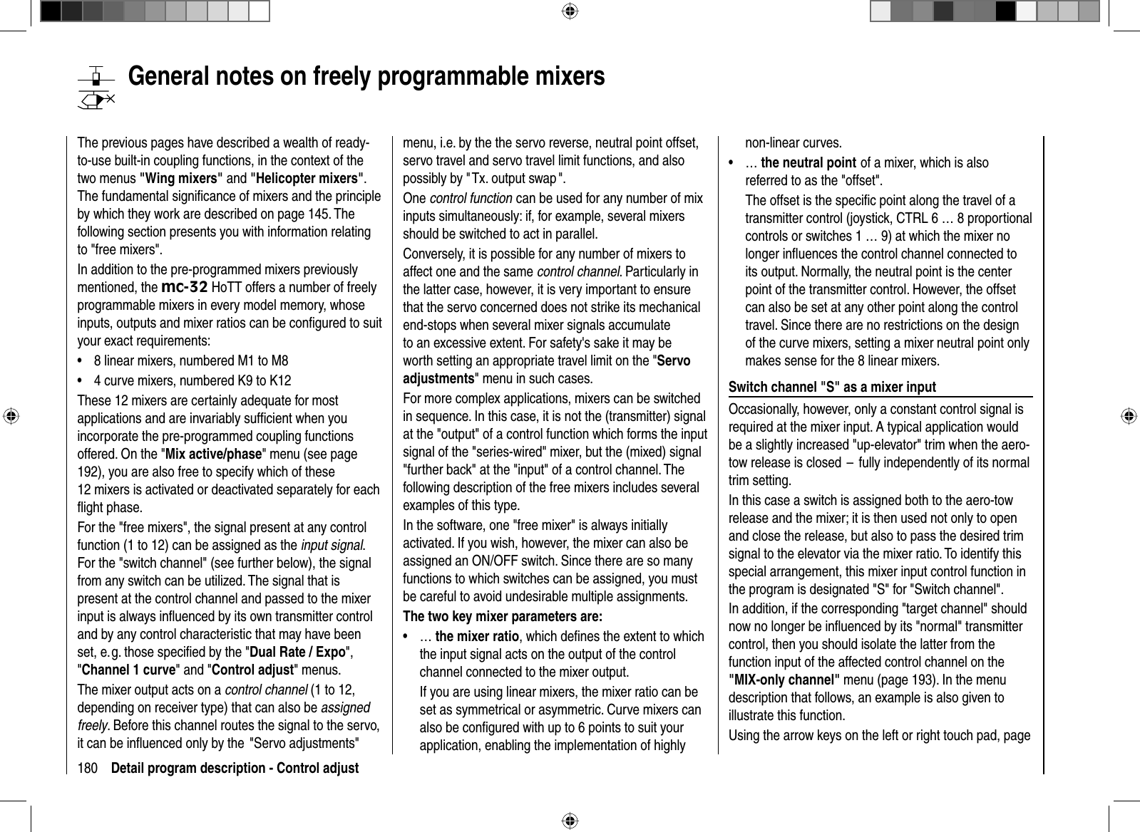 180 Detail program description - Control adjust  General notes on freely programmable mixersThe previous pages have described a wealth of ready-to-use built-in coupling functions, in the context of the two menus &quot;Wing mixers&quot; and &quot;Helicopter mixers&quot;.The fundamental signiﬁ cance of mixers and the principle by which they work are described on page 145. The following section presents you with information relating to &quot;free mixers&quot;. In addition to the pre-programmed mixers previously mentioned, the mc-32 HoTT offers a number of freely programmable mixers in every model memory, whose inputs, outputs and mixer ratios can be conﬁ gured to suit your exact requirements: 8 linear mixers, numbered M1 to M8•4 curve mixers, numbered K9 to K12•These 12 mixers are certainly adequate for most applications and are invariably sufﬁ cient when you incorporate the pre-programmed coupling functions offered. On the &quot;Mix active/phase&quot; menu (see page 192), you are also free to specify which of these 12 mixers is activated or deactivated separately for each ﬂ ight phase.For the &quot;free mixers&quot;, the signal present at any control function (1 to 12) can be assigned as the input signal.For the &quot;switch channel&quot; (see further below), the signal from any switch can be utilized. The signal that is present at the control channel and passed to the mixer input is always inﬂ uenced by its own transmitter control and by any control characteristic that may have been set, e. g. those speciﬁ ed by the &quot;Dual Rate / Expo&quot;,&quot;Channel 1 curve&quot; and &quot;Control adjust&quot; menus. The mixer output acts on a control channel (1 to 12, depending on receiver type) that can also be assignedfreely. Before this channel routes the signal to the servo, it can be inﬂ uenced only by the  &quot;Servo adjustments&quot;  menu, i.e. by the the servo reverse, neutral point offset, servo travel and servo travel limit functions, and also possibly by &quot; Tx. output swap &quot;.One control function can be used for any number of mix inputs simultaneously: if, for example, several mixers should be switched to act in parallel.  Conversely, it is possible for any number of mixers to affect one and the same control channel. Particularly in the latter case, however, it is very important to ensure that the servo concerned does not strike its mechanical end-stops when several mixer signals accumulate to an excessive extent. For safety&apos;s sake it may be worth setting an appropriate travel limit on the &quot;Servo adjustments&quot; menu in such cases.For more complex applications, mixers can be switched in sequence. In this case, it is not the (transmitter) signal at the &quot;output&quot; of a control function which forms the input signal of the &quot;series-wired&quot; mixer, but the (mixed) signal &quot;further back&quot; at the &quot;input&quot; of a control channel. The following description of the free mixers includes several examples of this type.In the software, one &quot;free mixer&quot; is always initially activated. If you wish, however, the mixer can also be assigned an ON/OFF switch. Since there are so many functions to which switches can be assigned, you must be careful to avoid undesirable multiple assignments.  The two key mixer parameters are:   …  •the mixer ratio, which deﬁ nes the extent to which the input signal acts on the output of the control channel connected to the mixer output. If you are using linear mixers, the mixer ratio can be set as symmetrical or asymmetric. Curve mixers can also be conﬁ gured with up to 6 points to suit your application, enabling the implementation of highly non-linear curves.  …  •the neutral point of a mixer, which is also referred to as the &quot;offset&quot;. The offset is the speciﬁ c point along the travel of a transmitter control (joystick, CTRL 6 … 8 proportional controls or switches 1 … 9) at which the mixer no longer inﬂ uences the control channel connected to its output. Normally, the neutral point is the center point of the transmitter control. However, the offset can also be set at any other point along the control travel. Since there are no restrictions on the design of the curve mixers, setting a mixer neutral point only makes sense for the 8 linear mixers.  Switch channel &quot;S&quot; as a mixer inputOccasionally, however, only a constant control signal is required at the mixer input. A typical application would be a slightly increased &quot;up-elevator&quot; trim when the aero-tow release is closed  –  fully independently of its normal trim  setting.   In this case a switch is assigned both to the aero-tow release and the mixer; it is then used not only to open and close the release, but also to pass the desired trim signal to the elevator via the mixer ratio. To identify this special arrangement, this mixer input control function in the program is designated &quot;S&quot; for &quot;Switch channel&quot;. In addition, if the corresponding &quot;target channel&quot; should now no longer be inﬂ uenced by its &quot;normal&quot; transmitter control, then you should isolate the latter from the function input of the affected control channel on the &quot;MIX-only channel&quot; menu (page 193). In the menu description that follows, an example is also given to illustrate this function.Using the arrow keys on the left or right touch pad, page 