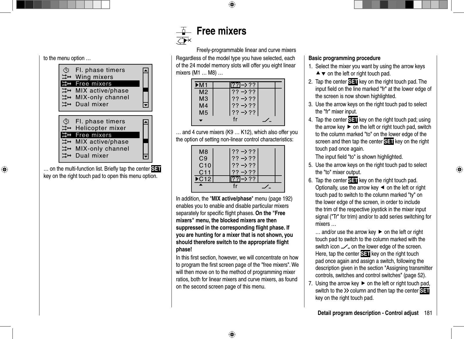 181Detail program description - Control adjustBasic programming procedureSelect the mixer you want by using the arrow keys 1. cd on the left or right touch pad.Tap the center 2.  SET key on the right touch pad. The input ﬁ eld on the line marked &quot;fr&quot; at the lower edge of the screen is now shown highlighted.Use the arrow keys on the right touch pad to select 3. the &quot;fr&quot; mixer input.Tap the center 4. SET key on the right touch pad; using the arrow key f on the left or right touch pad, switch to the column marked &quot;to&quot; on the lower edge of the screen and then tap the center SET key on the righttouch pad once again.The input ﬁ eld &quot;to&quot; is shown highlighted.Use the arrow keys on the right touch pad to select 5. the &quot;to&quot; mixer output.Tap the center 6.  SET key on the right touch pad. Optionally, use the arrow key e on the left or right touch pad to switch to the column marked &quot;ty&quot; on the lower edge of the screen, in order to include the trim of the respective joystick in the mixer input signal (&quot;Tr&quot; for trim) and/or to add series switching for mixers …… and/or use the arrow key f on the left or right touch pad to switch to the column marked with the switch icon   on the lower edge of the screen. Here, tap the center SET key on the right touch pad once again and assign a switch, following the description given in the section &quot;Assigning transmitter controls, switches and control switches&quot; (page 52).Using the arrow key 7.  f on the left or right touch pad, switch to the   column and then tap the center SETkey on the right touch pad. to the menu option …MIX active/phaseFl. phase timersWing mixersMIX-only channelDual mixerFree mixersMIX active/phaseFl. phase timersHelicopter mixerMIX-only channelDual mixerFree mixers… on the multi-function list. Brieﬂ y tap the center SETkey on the right touch pad to open this menu option.   Free  mixersFreely-programmable linear and curve mixersRegardless of the model type you have selected, each of the 24 model memory slots will offer you eight linear mixers (M1 … M8) …Ty p fr zuM1M2M3?? ???? ??M4M5?? ???? ???? ??… and 4 curve mixers (K9 … K12), which also offer you the option of setting non-linear control characteristics:Ty p fr zuM8C9C10?? ???? ??C11C12?? ???? ???? ??In addition, the &quot;MIX active/phase&quot; menu (page 192) enables you to enable and disable particular mixers separately for speciﬁ c ﬂ ight phases. On the &quot;Free mixers&quot; menu, the blocked mixers are then suppressed in the corresponding ﬂ ight phase. If you are hunting for a mixer that is not shown, you should therefore switch to the appropriate ﬂ ight phase!In this ﬁ rst section, however, we will concentrate on how to program the ﬁ rst screen page of the &quot;free mixers&quot;. We will then move on to the method of programming mixer ratios, both for linear mixers and curve mixers, as found on the second screen page of this menu.