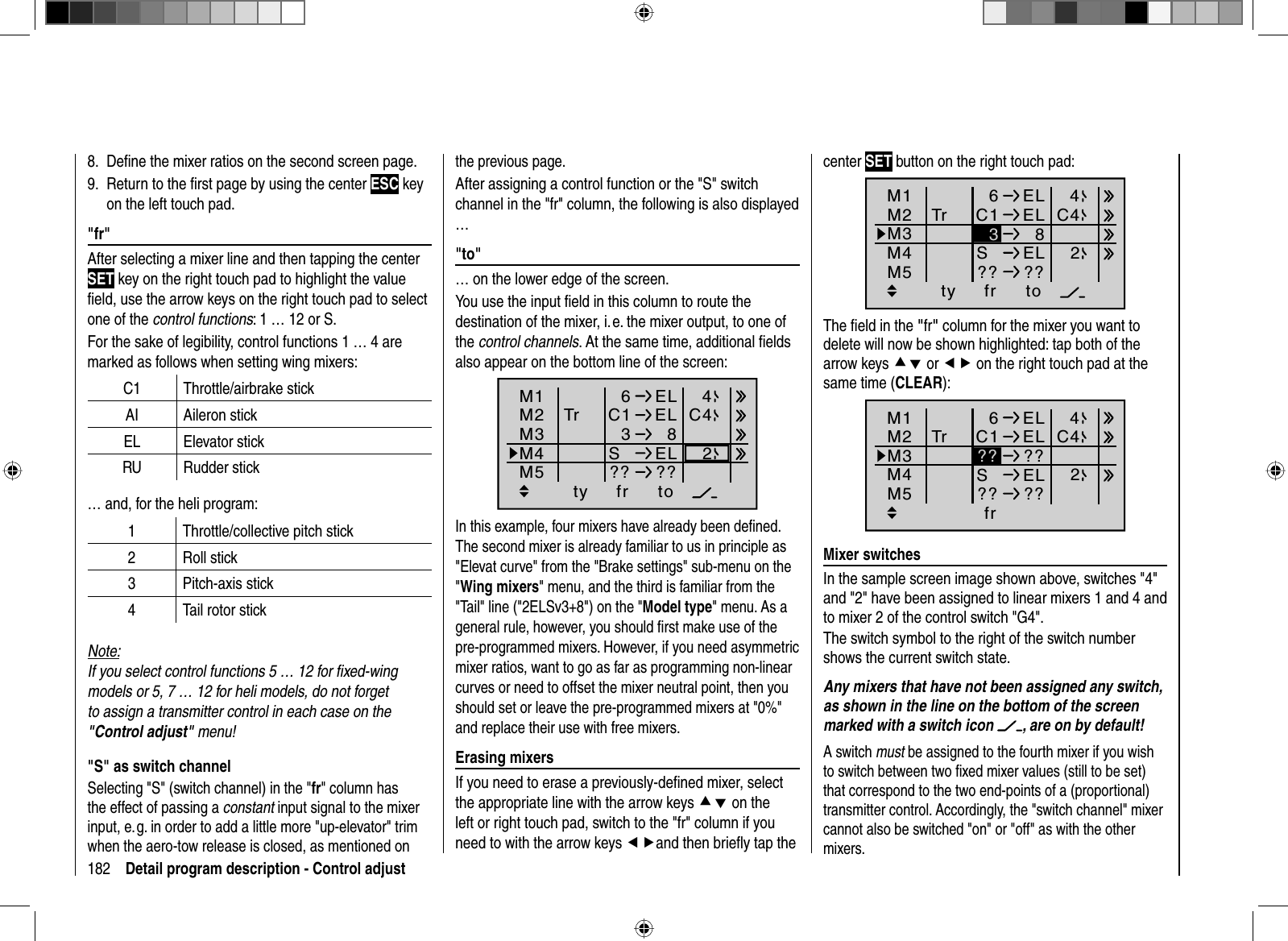 182 Detail program description - Control adjustthe  previous  page.    After assigning a control function or the &quot;S&quot; switch channel in the &quot;fr&quot; column, the following is also displayed …&quot;  to&quot;… on the lower edge of the screen. You use the input ﬁ eld in this column to route the destination of the mixer, i. e. the mixer output, to one of the control channels. At the same time, additional ﬁ elds also appear on the bottom line of the screen :ty fr toM1M2M36ELC1 ELM4M53  8SEL?? ??Tr C442In this example, four mixers have already been deﬁ ned. The second mixer is already familiar to us in principle as &quot;Elevat curve&quot; from the &quot;Brake settings&quot; sub-menu on the &quot;Wing mixers&quot; menu, and the third is familiar from the &quot;Tail&quot; line (&quot;2ELSv3+8&quot;) on the &quot;Model type&quot; menu. As a general rule, however, you should ﬁ rst make use of the pre-programmed mixers. However, if you need asymmetric mixer ratios, want to go as far as programming non-linear curves or need to offset the mixer neutral point, then you should set or leave the pre-programmed mixers at &quot;0%&quot; and replace their use with free mixers.  Erasing  mixersIf you need to erase a previously-deﬁ ned mixer, select the appropriate line with the arrow keys cd on the left or right touch pad, switch to the &quot;fr&quot; column if you need to with the arrow keys efand then brieﬂ y tap the center SET button on the right touch pad:ty fr toM1M2M36ELC1 ELM4M5  8SEL?? ??Tr C4423The ﬁ eld in the &quot;fr&quot; column for the mixer you want to delete will now be shown highlighted: tap both of the arrow keys cd or ef on the right touch pad at the same time (CLEAR):Ty p fr zuM1M2M36ELC1 ELM4M5??SEL?? ??Tr C442??  Mixer  switchesIn the sample screen image shown above, switches &quot;4&quot; and &quot;2&quot; have been assigned to linear mixers 1 and 4 and to mixer 2 of the control switch &quot;G4&quot;.The switch symbol to the right of the switch number shows the current switch state.Any mixers that have not been assigned any switch, as shown in the line on the bottom of the screen marked with a switch icon  , are on by default!A switch must be assigned to the fourth mixer if you wish to switch between two ﬁ xed mixer values (still to be set) that correspond to the two end-points of a (proportional) transmitter control. Accordingly, the &quot;switch channel&quot; mixer cannot also be switched &quot;on&quot; or &quot;off&quot; as with the other mixers. Deﬁ ne the mixer ratios on the second screen page.8. Return to the ﬁ rst page by using the center 9.  ESC key on the left touch pad.&quot;  fr&quot;After selecting a mixer line and then tapping the center SET key on the right touch pad to highlight the value ﬁ eld, use the arrow keys on the right touch pad to select one of the control functions: 1 … 12 or S.For the sake of legibility, control functions 1 … 4 are marked as follows when setting wing mixers:C1 Throttle/airbrake stickAI Aileron stickEL Elevator stickRU Rudder stick… and, for the heli program:1 Throttle/collective pitch stick2 Roll stick3 Pitch-axis stick4 Tail rotor stickNote:If you select control functions 5 … 12 for ﬁ xed-wing models or 5, 7 … 12 for heli models, do not forget to assign a transmitter control in each case on the &quot;Control adjust&quot; menu!&quot;S&quot; as switch channelSelecting &quot;S&quot; (switch channel) in the &quot;fr&quot; column has the effect of passing a constant input signal to the mixer input, e. g. in order to add a little more &quot;up-elevator&quot; trim when the aero-tow release is closed, as mentioned on 