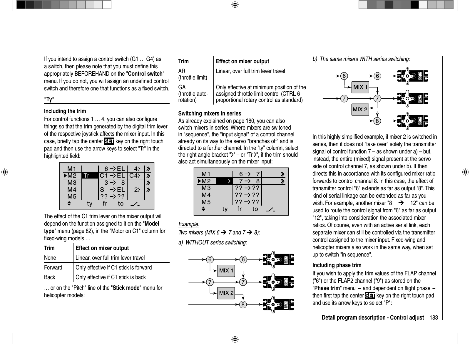 183Detail program description - Control adjustTrim Effect on mixer outputAR(throttle limit)Linear, over full trim lever travelGA(throttle auto-rotation)Only effective at minimum position of the assigned throttle limit control (CTRL 6 proportional rotary control as standard)  Switching mixers in seriesAs already explained on page 180, you can also switch mixers in series: Where mixers are switched in &quot;sequence&quot;, the &quot;input signal&quot; of a control channel already on its way to the servo &quot;branches off&quot; and is directed to a further channel. In the &quot;ty&quot; column, select the right angle bracket &quot; &quot; – or &quot;Tr  &quot;, if the trim should also act simultaneously on the mixer input:ty fr toM1M2M36778M4M5 ?? ???? ???? ??Example:Two mixers (MIX 6 ¼ 7 and 7 ¼ 8):a)  WITHOUT series switching:6 67Servo 4,8 VC 577Best.-Nr. 4101Servo 4,8 VC 577Best.-Nr. 41 0178Servo 4,8 VC 577Best.-Nr. 41 01MIX 1MIX 2If you intend to assign a control switch (G1 … G4) as a switch, then please note that you must deﬁ ne this appropriately BEFOREHAND on the &quot;Control switch&quot;menu. If you do not, you will assign an undeﬁ ned control switch and therefore one that functions as a ﬁ xed switch.&quot;  Ty&quot;  Including  the  trimFor control functions 1 … 4, you can also conﬁ gure things so that the trim generated by the digital trim lever of the respective joystick affects the mixer input. In this case, brieﬂ y tap the center SET key on the right touch pad and then use the arrow keys to select &quot;Tr&quot; in the highlighted ﬁ eld: ty fr toM1M2M36ELC1 ELM4M53  8SEL?? ??C442TrThe effect of the C1 trim lever on the mixer output will depend on the function assigned to it on the &quot;Modeltype&quot; menu (page 82), in the &quot;Motor on C1&quot; column for ﬁ xed-wing models …Trim Effect on mixer outputNone Linear, over full trim lever travelForward Only effective if C1 stick is forwardBack Only effective if C1 stick is back… or on the &quot;Pitch&quot; line of the &quot;Stick mode&quot; menu for helicopter models:b)  The same mixers WITH series switching:6 67Servo 4,8 VC 577Best.-Nr. 4101Servo 4,8 VC 577Best.-Nr. 410178Servo 4,8 VC 577Best.-Nr. 41 01MIX 1MIX 2In this highly simpliﬁ ed example, if mixer 2 is switched in series, then it does not &quot;take over&quot; solely the transmitter signal of control function 7 – as shown under a) – but, instead, the entire (mixed) signal present at the servo side of control channel 7, as shown under b). It then directs this in accordance with its conﬁ gured mixer ratio forwards to control channel 8. In this case, the effect of transmitter control &quot;6&quot; extends as far as output &quot;8&quot;. This kind of serial linkage can be extended as far as you wish. For example, another mixer &quot;8¼12&quot; can be used to route the control signal from &quot;6&quot; as far as output &quot;12&quot;, taking into consideration the associated mixer ratios. Of course, even with an active serial link, each separate mixer can still be controlled via the transmitter control assigned to the mixer input. Fixed-wing and helicopter mixers also work in the same way, when set up to switch &quot;in sequence&quot;.   Including  phase  trimIf you wish to apply the trim values of the FLAP channel (&quot;6&quot;) or the FLAP2 channel (&quot;9&quot;) as stored on the &quot;Phase trim&quot; menu  –  and dependent on ﬂ ight phase  –  then ﬁ rst tap the center SET key on the right touch pad and use its arrow keys to select &quot;P&quot;: 