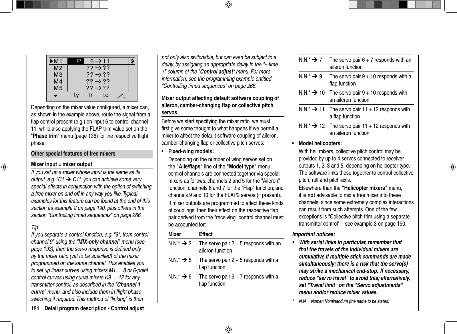184 Detail program description - Control adjust*  N.N. = Nomen Nominandum (the name to be stated)ty fr toM1M2M3611M4M5 ?? ???? ???? ??P?? ??Depending on the mixer value conﬁ gured, a mixer can, as shown in the example above, route the signal from a ﬂ ap control present (e.g.) on input 6 to control channel 11, while also applying the FLAP trim value set on the &quot;Phase trim&quot; menu (page 136) for the respective ﬂ ight phase.  Other special features of free mixers  Mixer input = mixer outputIf you set up a mixer whose input is the same as its output, e.g. &quot;C1 ¼C1&quot;, you can achieve some very special effects in conjunction with the option of switching a free mixer on and off in any way you like. Typical examples for this feature can be found at the end of this section as example 2 on page 190, plus others in the section &quot;Controlling timed sequences&quot; on page 266.Tip:If you separate a control function, e.g. &quot;9&quot;, from control channel 9&quot; using the &quot;MIX-only channel&quot; menu (see page 193), then the servo response is deﬁ ned only by the mixer ratio (yet to be speciﬁ ed) of the mixer programmed on the same channel. This enables you to set up linear curves using mixers M1 … 8 or 6-point control curves using curve mixers K9 … 12 for any transmitter control, as described in the &quot;Channel 1 curve&quot; menu, and also include them in ﬂ ight phase switching if required. This method of &quot;linking&quot; is then not only also switchable, but can even be subject to a delay, by assigning an appropriate delay in the &quot;– time +&quot; column of the &quot;Control adjust&quot; menu. For more information, see the programming example entitled &quot;Controlling timed sequences&quot; on page 266.  Mixer output affecting default software coupling of aileron, camber-changing ﬂ ap or collective pitch servosBefore we start specifying the mixer ratio, we must ﬁ rst give some thought to what happens if we permit a mixer to affect the default software coupling of aileron, camber-changing ﬂ ap or collective pitch servos:Fixed-wing models:•Depending on the number of wing servos set on the &quot;Aile/ﬂ aps&quot; line of the &quot;Model type&quot; menu, control channels are connected together via special mixers as follows: channels 2 and 5 for the &quot;Aileron&quot; function; channels 6 and 7 for the &quot;Flap&quot; function; and channels 9 and 10 for the FLAP2 servos (if present).If mixer outputs are programmed to affect these kinds of couplings, then their effect on the respective ﬂ ap pair derived from the &quot;receiving&quot; control channel must be accounted for:Mixer EffectN.N.* ¼ 2 The servo pair 2 + 5 responds with an aileron functionN.N.* ¼ 5 The servo pair 2 + 5 responds with a ﬂ ap functionN.N.* ¼ 6 The servo pair 6 + 7 responds with a ﬂ ap functionN.N.* ¼ 7 The servo pair 6 + 7 responds with an aileron functionN.N.* ¼ 9 The servo pair 9 + 10 responds with a ﬂ ap functionN.N.* ¼ 10 The servo pair 9 + 10 responds with an aileron functionN.N.* ¼ 11 The servo pair 11 + 12 responds with a ﬂ ap functionN.N.* ¼ 12 The servo pair 11 + 12 responds with an aileron functionModel helicopters:•With heli mixers, collective pitch control may be provided by up to 4 servos connected to receiver outputs 1, 2, 3 and 5, depending on helicopter type. The software links these together to control collective pitch, roll and pitch-axis.Elsewhere than the &quot;Helicopter mixers&quot; menu, it is not advisable to mix a free mixer into these channels, since some extremely complex interactions can result from such attempts. One of the few exceptions is &quot;Collective pitch trim using a separate transmitter control&quot; – see example 3 on page 190.Important notices:With serial links in particular, remember that •that the travels of the individual mixers are cumulative if multiple stick commands are made simultaneously: there is a risk that the servo(s) may strike a mechanical end-stop.  If necessary, reduce &quot;servo travel&quot; to avoid this; alternatively, set &quot;Travel limit&quot; on the &quot;Servo adjustments&quot; menu and/or reduce mixer values.