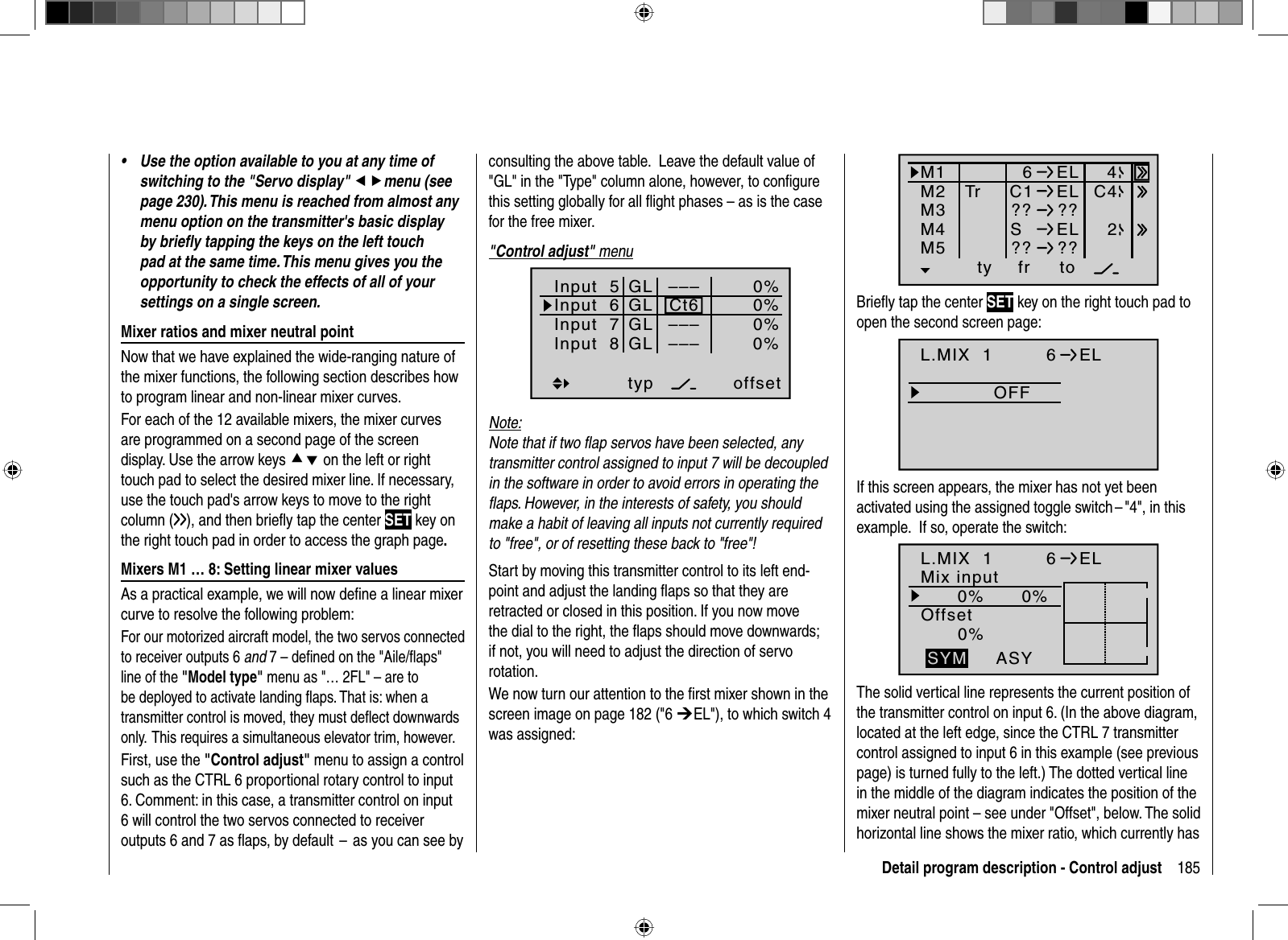 185Detail program description - Control adjustUse the option available to you at any time of •switching to the &quot;Servo display&quot; efmenu (see page 230). This menu is reached from almost any menu option on the transmitter&apos;s basic display by brieﬂ y tapping the keys on the left touch pad at the same time. This menu gives you the opportunity to check the effects of all of your settings on a single screen.  Mixer ratios and mixer neutral pointNow that we have explained the wide-ranging nature of the mixer functions, the following section describes how to program linear and non-linear mixer curves. For each of the 12 available mixers, the mixer curves are programmed on a second page of the screen display. Use the arrow keys cd on the left or right touch pad to select the desired mixer line. If necessary, use the touch pad&apos;s arrow keys to move to the right column ( ), and then brieﬂ y tap the center SET key on the right touch pad in order to access the graph page.   Mixers M1 … 8: Setting linear mixer valuesAs a practical example, we will now deﬁ ne a linear mixer curve to resolve the following problem:For our motorized aircraft model, the two servos connected to receiver outputs 6 and 7 – deﬁ ned on the &quot;Aile/ﬂ aps&quot; line of the &quot;Model type&quot; menu as &quot;… 2FL&quot; – are to be deployed to activate landing ﬂ aps. That is: when a transmitter control is moved, they must deﬂ ect downwards only.  This requires a simultaneous elevator trim, however.First, use the &quot;Control adjust&quot; menu to assign a control such as the CTRL 6 proportional rotary control to input 6. Comment: in this case, a transmitter control on input 6 will control the two servos connected to receiver outputs 6 and 7 as ﬂ aps, by default  –  as you can see by consulting the above table.   Leave the default value of &quot;GL&quot; in the &quot;Type&quot; column alone, however, to conﬁ gure this setting globally for all ﬂ ight phases – as is the case for the free mixer.&quot;Control adjust&quot; menuInput  5offset0%0%0%–––0%Input  6Input  7Input  8––––––GLGLGLGLtypnormalCt6Note:Note that if two ﬂ ap servos have been selected, any transmitter control assigned to input 7 will be decoupled in the software in order to avoid errors in operating the ﬂ aps. However, in the interests of safety, you should make a habit of leaving all inputs not currently required to &quot;free&quot;, or of resetting these back to &quot;free&quot;!Start by moving this transmitter control to its left end-point and adjust the landing ﬂ aps so that they are retracted or closed in this position. If you now move the dial to the right, the ﬂ aps should move downwards; if not, you will need to adjust the direction of servo rotation.We now turn our attention to the ﬁ rst mixer shown in the screen image on page 182 (&quot;6 ¼EL&quot;), to which switch 4 was assigned:ty fr toM1M2M36ELC1 ELM4M5SEL?? ??Tr C442?? ??Brieﬂ y tap the center SET key on the right touch pad to open the second screen page: OFFL.MIX  1 6ELIf this screen appears, the mixer has not yet been activated using the assigned toggle switch – &quot;4&quot;, in this example.   If so, operate the switch:L.MIX  10% 0%0%OffsetASYSYM6ELMix inputThe solid vertical line represents the current position of the transmitter control on input 6. (In the above diagram, located at the left edge, since the CTRL 7 transmitter control assigned to input 6 in this example (see previous page) is turned fully to the left.) The dotted vertical line in the middle of the diagram indicates the position of the mixer neutral point – see under &quot;Offset&quot;, below. The solid horizontal line shows the mixer ratio, which currently has 