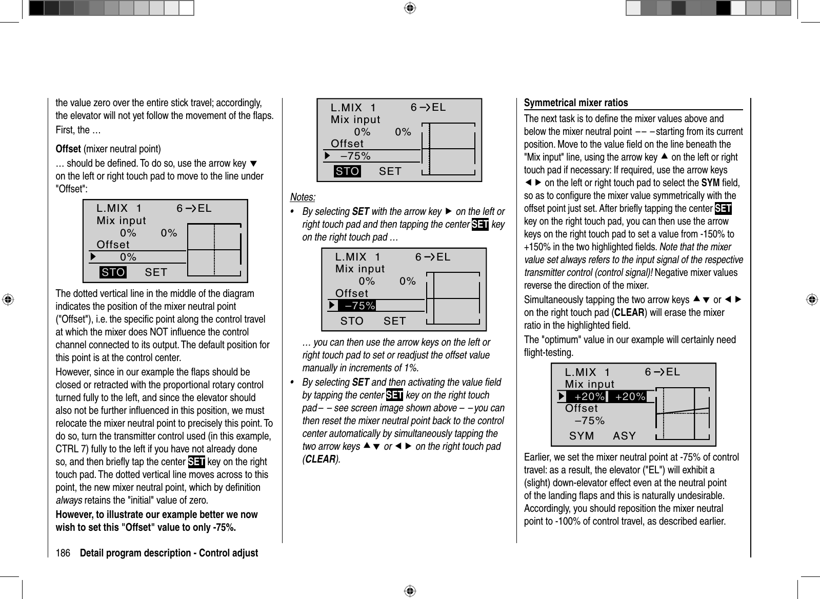 186 Detail program description - Control adjustthe value zero over the entire stick travel; accordingly, the elevator will not yet follow the movement of the ﬂ aps.First, the …  Offset  (mixer neutral point)… should be deﬁ ned. To do so, use the arrow key don the left or right touch pad to move to the line under &quot;Offset&quot;:L.MIX  10% 0%0%OffsetSETSTO6ELMix inputThe dotted vertical line in the middle of the diagram indicates the position of the mixer neutral point (&quot;Offset&quot;), i.e. the speciﬁ c point along the control travel at which the mixer does NOT inﬂ uence the control channel connected to its output. The default position for this point is at the control center.However, since in our example the ﬂ aps should be closed or retracted with the proportional rotary control turned fully to the left, and since the elevator should also not be further inﬂ uenced in this position, we must relocate the mixer neutral point to precisely this point. To do so, turn the transmitter control used (in this example, CTRL 7) fully to the left if you have not already done so, and then brieﬂ y tap the center SET key on the right touch pad. The dotted vertical line moves across to this point, the new mixer neutral point, which by deﬁ nition always retains the &quot;initial&quot; value of zero. However, to illustrate our example better we now wish to set this &quot;Offset&quot; value to only -75%.L.MIX  10% 0%–75%OffsetSETSTO6ELMix inputNotes:By selecting • SET with the arrow key f on the left or right touch pad and then tapping the center SET key on the right touch pad …L.MIX  10% 0%OffsetSETSTO6ELMix input–75%… you can then use the arrow keys on the left or right touch pad to set or readjust the offset value manually in increments of 1%.By selecting • SET and then activating the value ﬁ eld by tapping the center SET key on the right touch pad –  – see screen image shown above –  – you can then reset the mixer neutral point back to the control center automatically by simultaneously tapping the two arrow keys cd or ef on the right touch pad (CLEAR).   Symmetrical  mixer  ratiosThe next task is to deﬁ ne the mixer values above and below the mixer neutral point  – –  – starting from its current position. Move to the value ﬁ eld on the line beneath the &quot;Mix input&quot; line, using the arrow key c on the left or right touch pad if necessary: If required, use the arrow keys ef on the left or right touch pad to select the SYM ﬁ eld, so as to conﬁ gure the mixer value symmetrically with the offset point just set. After brieﬂ y tapping the center SETkey on the right touch pad, you can then use the arrow keys on the right touch pad to set a value from -150% to +150% in the two highlighted ﬁ elds. Note that the mixer value set always refers to the input signal of the respective transmitter control (control signal)! Negative mixer values reverse the direction of the mixer.Simultaneously tapping the two arrow keys cd or efon the right touch pad (CLEAR) will erase the mixer ratio in the highlighted ﬁ eld.The &quot;optimum&quot; value in our example will certainly need ﬂ ight-testing.L.MIX  1–75%OffsetASYSYM6ELMix input+20% +20%Earlier, we set the mixer neutral point at -75% of control travel: as a result, the elevator (&quot;EL&quot;) will exhibit a (slight) down-elevator effect even at the neutral point of the landing ﬂ aps and this is naturally undesirable. Accordingly, you should reposition the mixer neutral point to -100% of control travel, as described earlier.