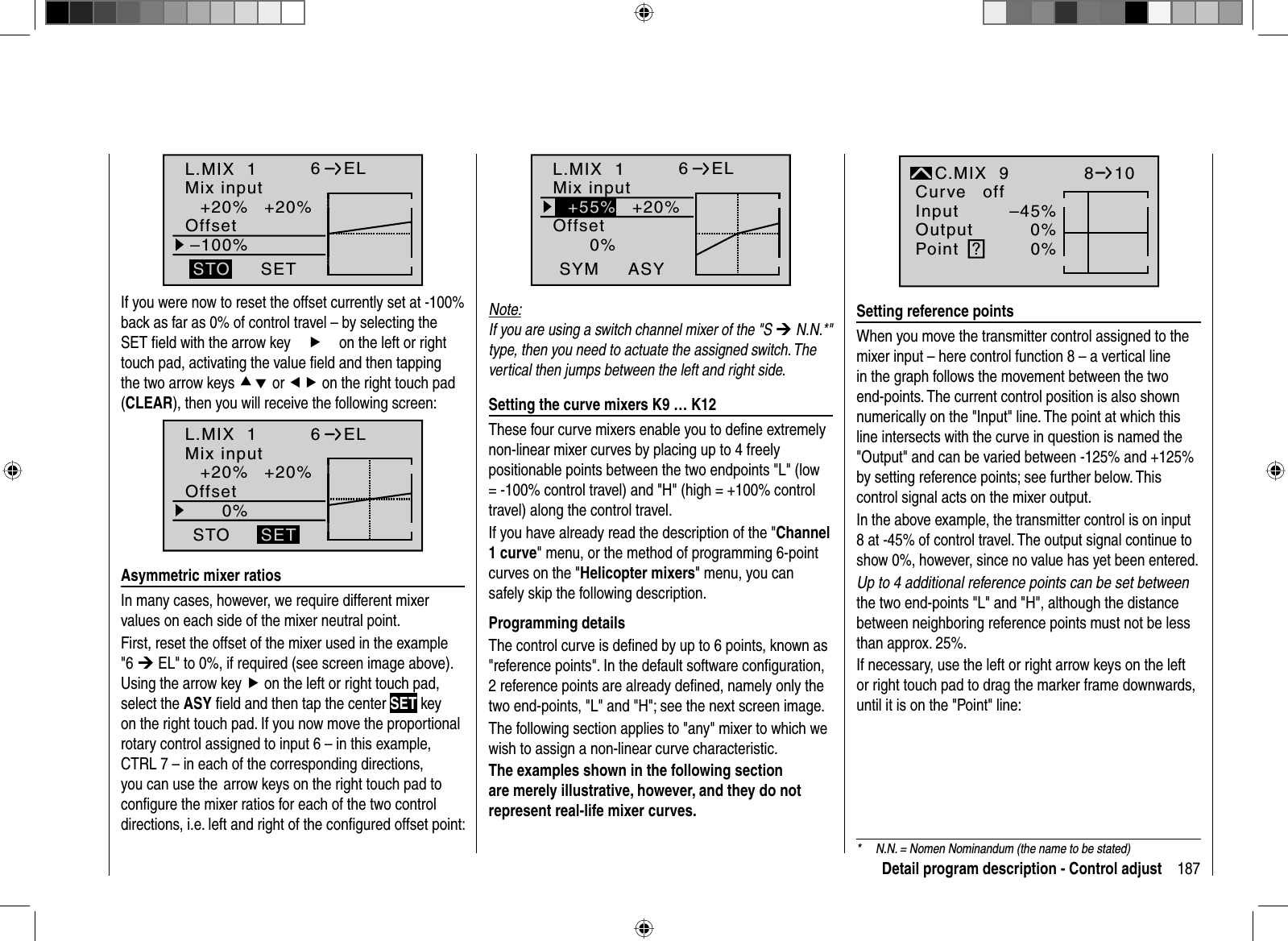 187Detail program description - Control adjustL.MIX  1+20% +20%–100%OffsetSETSTO6ELMix inputIf you were now to reset the offset currently set at -100% back as far as 0% of control travel – by selecting the SET ﬁ eld with the arrow keyfon the left or right touch pad, activating the value ﬁ eld and then tapping the two arrow keys cd or ef on the right touch pad (CLEAR), then you will receive the following screen:L.MIX  1+20% +20%0%OffsetSTO6ELMix inputSET  Asymmetric  mixer  ratiosIn many cases, however, we require different mixer values on each side of the mixer neutral point. First, reset the offset of the mixer used in the example&quot;6 ¼ EL&quot; to 0%, if required (see screen image above). Using the arrow key f on the left or right touch pad, select the ASY ﬁ eld and then tap the center SET key on the right touch pad. If you now move the proportional rotary control assigned to input 6 – in this example, CTRL 7 – in each of the corresponding directions, you can use the  arrow keys on the right touch pad to conﬁ gure the mixer ratios for each of the two control directions, i.e. left and right of the conﬁ gured offset point:*  N.N. = Nomen Nominandum (the name to be stated)L.MIX  10%OffsetASYSYM6ELMix input+55% +20%Note:If you are using a switch channel mixer of the &quot;S ¼ N.N.*&quot; type, then you need to actuate the assigned switch. The vertical then jumps between the left and right side.   Setting the curve mixers K9 … K12These four curve mixers enable you to deﬁ ne extremely non-linear mixer curves by placing up to 4 freely positionable points between the two endpoints &quot;L&quot; (low = -100% control travel) and &quot;H&quot; (high = +100% control travel) along the control travel.If you have already read the description of the &quot;Channel1 curve&quot; menu, or the method of programming 6-point curves on the &quot;Helicopter mixers&quot; menu, you can safely skip the following description.Programming detailsThe control curve is deﬁ ned by up to 6 points, known as &quot;reference points&quot;. In the default software conﬁ guration, 2 reference points are already deﬁ ned, namely only the two end-points, &quot;L&quot; and &quot;H&quot;; see the next screen image.The following section applies to &quot;any&quot; mixer to which we wish to assign a non-linear curve characteristic.The examples shown in the following section are merely illustrative, however, and they do not represent real-life mixer curves.–45%0%0%InputOutputPoint ?C.MIX  9normalCurve off810  Setting  reference  pointsWhen you move the transmitter control assigned to the mixer input – here control function 8 – a vertical line in the graph follows the movement between the two end-points. The current control position is also shown numerically on the &quot;Input&quot; line. The point at which this line intersects with the curve in question is named the &quot;Output&quot; and can be varied between -125% and +125% by setting reference points; see further below. This control signal acts on the mixer output.In the above example, the transmitter control is on input 8 at -45% of control travel. The output signal continue to show 0%, however, since no value has yet been entered.Up to 4 additional reference points can be set betweenthe two end-points &quot;L&quot; and &quot;H&quot;, although the distance between neighboring reference points must not be less than approx. 25%.If necessary, use the left or right arrow keys on the left or right touch pad to drag the marker frame downwards, until it is on the &quot;Point&quot; line:    