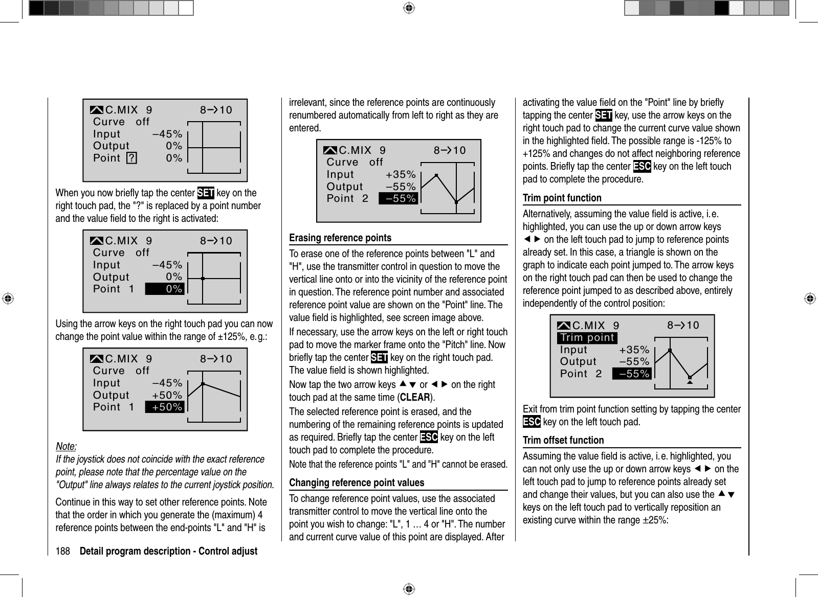 188 Detail program description - Control adjust–45%0%0%InputOutputPoint ?C.MIX  9normalCurve off810When you now brieﬂ y tap the center SET key on the right touch pad, the &quot;?&quot; is replaced by a point number and the value ﬁ eld to the right is activated:–45%0%18100%InputOutputPointC.MIX  9Curve offUsing the arrow keys on the right touch pad you can now change the point value within the range of ±125%, e. g.:–45%+50%1normal810+50%InputOutputPointC.MIX  9Curve offNote:If the joystick does not coincide with the exact reference point, please note that the percentage value on the &quot;Output&quot; line always relates to the current joystick position.Continue in this way to set other reference points. Note that the order in which you generate the (maximum) 4 reference points between the end-points &quot;L&quot; and &quot;H&quot; is irrelevant, since the reference points are continuously renumbered automatically from left to right as they are entered.+35%–55%2normal810–55%InputOutputPointC.MIX  9Curve off  Erasing  reference  pointsTo erase one of the reference points between &quot;L&quot; and &quot;H&quot;, use the transmitter control in question to move the vertical line onto or into the vicinity of the reference point in question. The reference point number and associated reference point value are shown on the &quot;Point&quot; line. The value ﬁ eld is highlighted, see screen image above.If necessary, use the arrow keys on the left or right touch pad to move the marker frame onto the &quot;Pitch&quot; line. Now brieﬂ y tap the center SET key on the right touch pad. The value ﬁ eld is shown highlighted. Now tap the two arrow keys cd or ef on the right touch pad at the same time (CLEAR).The selected reference point is erased, and the numbering of the remaining reference points is updated as required. Brieﬂ y tap the center ESC key on the left touch pad to complete the procedure.Note that the reference points &quot;L&quot; and &quot;H&quot; cannot be erased.  Changing reference point valuesTo change reference point values, use the associated transmitter control to move the vertical line onto the point you wish to change: &quot;L&quot;, 1 … 4 or &quot;H&quot;. The number and current curve value of this point are displayed. After activating the value ﬁ eld on the &quot;Point&quot; line by brieﬂ y tapping the center SET key, use the arrow keys on the right touch pad to change the current curve value shown in the highlighted ﬁ eld. The possible range is -125% to +125% and changes do not affect neighboring reference points. Brieﬂ y tap the center ESC key on the left touch pad to complete the procedure.  Trim  point  functionAlternatively, assuming the value ﬁ eld is active, i. e.highlighted, you can use the up or down arrow keys ef on the left touch pad to jump to reference points already set. In this case, a triangle is shown on the graph to indicate each point jumped to. The arrow keys on the right touch pad can then be used to change the reference point jumped to as described above, entirely independently of the control position:+35%–55%2normalKurve810–55%Trim pointInputOutputPointC.MIX  9Exit from trim point function setting by tapping the center ESC key on the left touch pad.  Trim  offset  functionAssuming the value ﬁ eld is active, i. e. highlighted, you can not only use the up or down arrow keys ef on the left touch pad to jump to reference points already set and change their values, but you can also use the cdkeys on the left touch pad to vertically reposition an existing curve within the range ±25%: